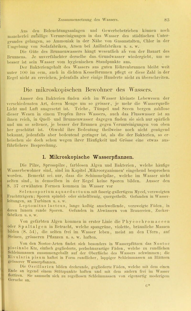 Aus den Beleuchtungsanlagen und Gewerbebetrieben können nocli mancherlei zufällige Verunreinigungen in das Wasser des städtischen Unter- grundes gelangen, so Ammoniak in der Nähe von Gasanstalten, Chlor in der Umgebung von Sodafabriken, Arsen bei Anilinfabriken u. s. w. Die Güte des Brunnenwassers hängt wesentlich ab von der Bauart des Brunnens. Je unverfälschter derselbe das. Grundwasser wiedergiebt, um so besser ist sein Wasser vom hygienischen Standpunkte aus. Der Bakteriengehalt des Wassers aus guten Röhrenbrunnen bleibt weit unter 100 im ccm, auch in dichten Kesselbrunnen pHegt er diese Zahl in der Regel nicht zu erreichen, jedenfalls aber einige Hunderte nicht zu überschreiten. Die mikroskopischen Bewohner des Wassers. Ausser den Bakterien linden sich im Wasser kleinste Lebewesen der verschiedensten Art, deren Menge um so grösser, je mehr die Wasserquelle Licht und Luft ausgesetzt ist. Teiche, Tümpel und Seeen bergen zahllose dieser Wesen in einem Tropfen ihres Wassers, auch das Flusswasser ist an ihnen reich, in Quell- und Brunnenwasser dagegen finden sie sich nur spärlich und um so seltener, je besser der Brunnen gegen Verunreinigungen von oben her geschützt ist. Obwohl ihre Bedeutung theilweise noch nicht genügend bekannt, jedenfalls aber bedeutend geringer ist, als die der Bakterien, so er- heischen sie doch schon wegen ihrer Häufigkeit und Grösse eine etwas aus- führlichere Besprechung. 1. Mikroskopische Wasserpflanzen. Die Pilze, Sprosspilze, farblosen Algen und Bakterien, welche häufige Wasserbewohner sind, sind im Kapitel ,Mikroorganismen4 eingehend besprochen worden. Bemerkt sei nur, dass die Schimmelpilze, welche im Wasser nicht selten sind, in demselben in der Regel keine Sporen bilden. Ausser den S. 37 erwähnten Formen kommen im Wasser vor Selenosporiumaquaeductuum mit faserig-gallertigem Mycel, verzweigten Fruchtträgern; Sporen spindel- oder sichelförmig, quergetheilt. Gefunden in Wasser- leitungen, an Turbinen u. s. w. Leptomitus lacteus, lange kolbig anschwellende, verzweigte Fäden, in deren Innern runde Sporen. Gefunden in Abwässern von Brauereien, Zucker- fabriken u. s. w. Von gefärbten Algen kommen in erster Linie die Phycochromaceen oder Spaltalgen in Betracht, welche spangrüne, violette, bräunliche Massen bilden (S. 54), die selten frei im Wasser leben, meist an den Ufern, auf Steinen, grösseren Pflanzen u. s. w. haften. Von den Nostoc-Arten findet sich besonders in Wasserpfützen das Nostoc piscinale Ktz, einfach gegliederte, perlschnurartige Fäden, welche zu rundlichen Schleimmassen zusammengeballt auf der Oberfläche des Wassers schwimmen; die Rivularia pisum haftet in Form rundlicher, lappiger Schleimmassen an Blättern grösserer Wasserpflanzen. Die Oseillarien bilden drehrunde, gegliederte Fäden, welche mit dem einen Ende an irgend einem Stützpunkte haften und mit dem andern frei im Wasser flottiren. Sie sammeln sich zu regellosen Schleimmassen von eigenartig moderigem Gerüche an.