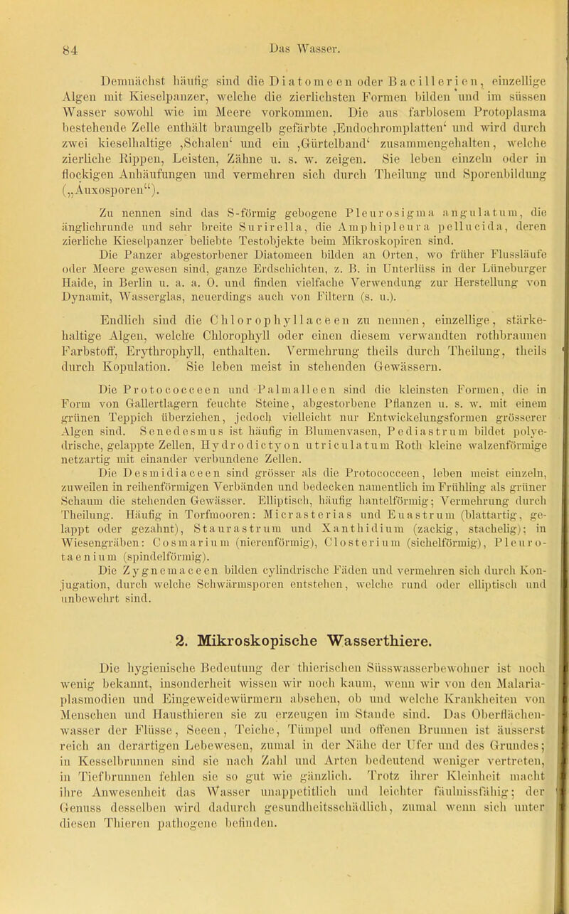 Demnächst häufig- sind die Diatomeen oder Bacillerien, einzellige Algen mit Kieselpanzer, welche die zierlichsten Formen bilden und im süssen Wasser sowohl wie im Meere Vorkommen. Die aus farblosem Protoplasma bestehende Zelle enthält braungelb gefärbte ,Endochromplatten4 und wird durch zwei kieselhaltige ,Schalen4 und ein ,Gürtelband4 zusammengehalten, welche zierliche Rippen, Leisten, Zähne u. s. w. zeigen. Sie leben einzeln oder in flockigen Anhäufungen und vermehren sich durch Theilung und Sporenbildung („Auxosporen“). Zu nennen sind das S-förmig gebogene Pie uro sigma angulatum, die änglickrunde und sehr breite Surirella, die Amphipleura pellucida, deren zierliche Kieselpanzer beliebte Testobjekte beim Mikroskopiren sind. Die Panzer abgestorbener Diatomeen bilden an Orten, wo früher Flussläufe oder Meere gewesen sind, ganze Erdschichten, z. B. in Unterlüss in der Lüneburger Haide, in Berlin u. a. a. 0. und finden vielfache Verwendung zur Herstellung von Dynamit, Wasserglas, neuerdings auch von Filtern (s. u.). Endlich sind die Chlorophyllacfeen zu nennen, einzellige, stärke- haltige Algen, welche Chlorophyll oder einen diesem verwandten rothbraunen Farbstoff, Erythropliyll, enthalten. Vermehrung theils durch Theilung, theils durch Kopulation. Sie leben meist in stehenden Gewässern. Die Protococceen und Palmalleen sind die kleinsten Formen, die in Form von Gallertlagern feuchte Steine, abgestorbene Pflanzen u. s. w. mit einem grünen Teppich überziehen, jedoch vielleicht nur Entwickelungsformen grösserer Algen sind. Senedesmus ist häufig in Blumenvasen, Pediastrum bildet polye- drische, gelappte Zellen, Hydrodictyon utriculatum Roth kleine walzenförmige netzartig mit einander verbundene Zellen. Die Desmidiaceen sind grösser als die Protococceen, leben meist einzeln, zuweilen in reihenförmigen Verbänden und bedecken namentlich im Frühling als grüner Schaum die stehenden Gewässer. Elliptisch, häufig hantelförmig; Vermehrung durch Theilung. Häufig in Torfmooren: Micrasterias und Euastrum (blattartig, ge- lappt oder gezahnt), Staurast rum und Xanthidium (zackig, stachelig): in Wiesengräben: Cosmarium (nierenförmig), Closterium (sichelförmig), Pleuro- taeniuui (spindelförmig). Die Zygnemaceen bilden cylindrische Fäden und vermehren sich durch Kon- jugation, durch welche Schwärmsporen entstehen, welche rund oder elliptisch und unbewehrt sind. 2. Mikroskopische Wasserthiere. Die hygienische Bedeutung der thierischen Süsswasserbewohner ist noch wenig bekannt, insonderheit wissen wir noch kaum, wenn wir von den Malaria- plasmodien und Eingeweidewürmern absehen, ob und welche Krankheiten von Menschen und Hausthieren sie zu erzeugen im Stande sind. Das Oberflächen- wasser der Flüsse, Seeen, Teiche, Tümpel und offenen Brunnen ist äusserst reich an derartigen Lebewesen, zumal in der Nähe der Ufer und des Grundes; in Kesselbrunnen sind sie nach Zahl und Arten bedeutend weniger vertreten, in Tiefbrunnen fehlen sic so gut wie gänzlich. Trotz ihrer Kleinheit macht ihre Anwesenheit das Wasser unappetitlich und leichter fäulnissfähig; der Genuss desselben wird dadurch gesundheitsschädlich, zumal wenn sich unter diesen Thieren pathogene befinden.