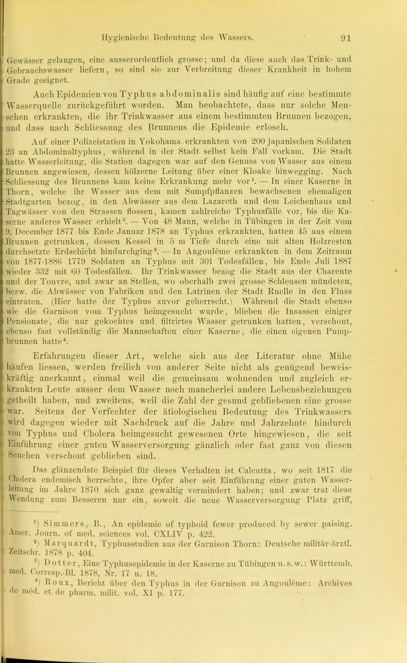 i Gewässer gelangen, eine ausserordentlich grosse; und da diese auch das Trink- und i Gebrauchswasser liefern, so sind sie zur Verbreitung dieser Krankheit in hohem Grade geeignet. Auch Epidemien von Typlius abdominalis sind häufig auf eine bestimmte Wasserquelle zurückgeführt worden. Man beobachtete, dass nur solche Men- schen erkrankten, die ihr Trinkwasser aus einem bestimmten Brunnen bezogen, und dass nach Schliessung des Brunnens die Epidemie erlosch. Auf einer Polizeistation in Yokohama erkrankten von 200 japanischen Soldaten 23 an Abdominaltyphus, während in der Stadt selbst kein Fall vorkam. Die Stadt hatte Wasserleitung, die Station dagegen war auf den Genuss von Wasser aus einem Brunnen angewiesen, dessen hölzerne Leitung über einer Kloake hinwegging. Nach ■ Schliessung des Brunnens kam keine Erkrankung mehr vor*. — In einer Kaserne in Thorn, welche ihr Wasser aus dem mit Sumpfpflanzen bewachsenen ehemaligen ■Stadtgarten bezog, in den Abwässer aus dem Lazareth und dem Leichenhaus und Tagwässer von den Strassen flössen, kamen zahlreiche Typhusfälle vor, bis die Ka- serne anderes Wasser erhielt2. — Von 48 Mann, welche in Tübingen in der Zeit vom 9. December 1877 bis Ende Januar 1878 an Typhus erkrankten, hatten 45 aus einem Brunnen getrunken, dessen Kessel in 5 m Tiefe durch eine mit alten Holzresten durchsetzte Erdschicht hindurchging3. — In Angouleme erkrankten in dem Zeitraum von 1877-1886 1779 Soldaten an Typhus mit 301 Todesfällen, bis Ende Juli 1887 wieder 332 mit 60 Todesfällen. Ihr Trinkwasser bezog die Stadt aus der Charente und der Touvre, und zwar an Stellen, wo oberhalb zwei grosse Schleusen mündeten, bezw. die Abwässer von Fabriken und den Latrinen der Stadt Ruelle in den Fluss eintraten. (Hier hatte der Typhus zuvor geherrscht.) Während die Stadt ebenso wie die Garnison vom Typhus heimgesucht wurde, blieben die Insassen einiger Pensionate, die nur gekochtes und filtrirtes Wasser getrunken hatten, verschont, ebenso fast vollständig die Mannschaften einer Kaserne, die einen eigenen Pump- brunnen hatte*. Erfahrungen dieser Art, welche sich aus der Literatur ohne Mühe häufen Hessen, werden freilich von anderer Seite nicht als genügend beweis- kräftig anerkannt, einmal weil die gemeinsam wohnenden und zugleich er- ’ krankten Leute ausser dem Wasser noch mancherlei andere Lebensbeziehungen getheilt haben, und zweitens, weil die Zahl der gesund gebliebenen eine grosse k war. Seitens der Verfechter der ätiologischen Bedeutung des Trinkwassers |i wird dagegen wieder mit Nachdruck auf die Jahre und Jahrzehnte hindurch [l von Typhus und Cholera heimgesucht gewesenen Orte hingewiesen, die seit | Einführung einer guten Wasserversorgung gänzlich oder fast ganz von diesen Jj Seuchen verschont geblieben sind. Das glänzendste Beispiel für dieses Verhalten ist Calcutta, wo seit 1817 die ii Cholera endemisch herrschte, ihre Opfer aber seit Einführung einer guten Wasser- t loitung im Jahre 1870 sich ganz gewaltig vermindert haben; und zwar trat diese I Wendung zum Besseren nur ein, soweit die neue Wasserversorgung Platz griff, *) Simm er s, B., An epidemic of typhoid fewer produced by sewer paising. Amcr. Journ. of med. Sciences vol. CXLIV p. 422. *) Marquardt, Typhusstudien aus der Garnison Thorn: Deutsche militär-ärztl. Zeitschr. 1S78 p. 404. 3) Dotter, Eine Typhusepidemie in der Kaserne zu Tübingen u. s. w.: Württemb. med. Corresp.-Bl. 1878, Nr. 17 u. 18. *) Roux, Bericht über den Typhus in der Garnison zu Angouleme: Archives de med. et de pharm, milit. vol. XI p. 177.