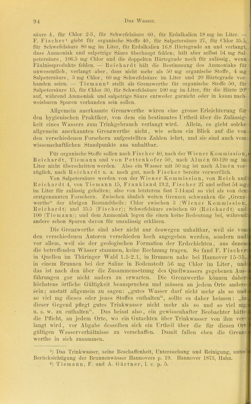 säure 4, für Chlor 2-3, für Schwefelsäure 60, für Erdalkalien 18 nag im Liter. —j F. Fischer1 gieht für organische Stoffe 40, für Salpetersäure 27, für Chlor 35.5, für Schwefelsäure 80 mg im Liter, für Erdalkalien 16.8 Härtegrade an und verlangt, .1 dass Ammoniak und salpetrige Säure überhaupt fehlen; hält aber selbst 54 mg Sal- | petersäure, 106.5 mg Chlor und die doppelten Härtegrade noch für zulässig, wenn D Fäulnissprodukte fehlen. — Keichardt hält die Bestimmung des Ammoniaks für | unwesentlich, verlangt aber, dass nicht mehr als 50 mg organische Stoffe, 4 mg I Salpetersäure, 3 mg Chlor, 60 lug Schwefelsäure im Liter und 20 Härtegrade voi-- I Landen seien. — Tiemann2 stellt als Grenzwerthe für organische Stoffe 50, für I Salpetersäure 15, für Chlor 30, für Schwefelsäure 100 mg im Liter, für die Härte 20° auf, während Ammoniak und salpetrige Säure entweder garnicht oder in kaum nach- H weisbaren Spuren vorhanden sein sollen. Allgemein anerkannte Grenzwerthe wären eine grosse Erleichterung für I den hygienischen Praktiker, von dem ein bestimmtes Urtheil über die Zulässig- I keit eines Wassers zum Trinkgebrauch verlangt wird. Allein, es giebt solche I allgemein anerkannten Grenzwerthe nicht, wie schon ein Blick auf die von 11 den verschiedenen Forschern aufgestellten Zahlen lehrt, und sie sind auch vom I wissenschaftlichen Standpunkte aus unhaltbar. Für organische Stoffe sollen nach Fischer 40, nach der Wiener Kommission, J Keichardt, Tiemann und von Pettenkofer 50, nach Almen 60-120 mg im | Liter nicht überschritten werden. Also ein Wasser mit 50 mg ist nach A1 m e n vor- | züglich, nach Keichardt u. a. noch gut, nach Fischer bereits verwerflich. Von Salpetersäure werden von der Wiener Kommission, von Reich und 1 Keichardt 4, von Tiemann 15, Frankland 19.2, Fischer 27 und selbst 54 mg.1 im Liter für zulässig gehalten; also von letzterem fast 7-14mal so viel als von den B erstgenannten Forschern. Zwischen ähnlich weiten Grenzen schwanken die „Grenz-1 werthe“ der übrigen Bestandtheile: Chlor zwischen 3 (Wiener Kommission. Keichardt) und 35.5 (Fischer); Schwefelsäure zwischen 60 (R e i c h a r d t) und 100 (Tiemann); und dem Ammoniak legen die einen keine Bedeutung bei, während andere schon Spuren davon für unzulässig erklären. Die Grenzwerthe sind aber nicht nur deswegen unhaltbar, weil sie von den verschiedenen Autoren verschieden hoch angegeben werden, sondern und I vor allem, weil sie der geologischen Formation der Erdschichten, aus denen! die betreffenden Wässer stammen, keine Rechnung tragen. So fand F. Fischer I in Quellen im Thüringer Wald 1.5-2.1, in Brunnen nahe bei Hannover 15-35, I in einem Brunnen bei der Saline in Bodenstedt 56 mg Chlor im Liter, und I das ist nach den über die Zusammensetzung des Quellwassers gegebenen Aus-! führungen gar nicht anders zu erwarten. Die Grenzwerthe können daher I höchstens örtliche Gültigkeit beanspruchen und müssen an jedem örte andere! sein; anstatt allgemein zu sagen: „gutes Wasser darf nicht mehr als so und ! so viel mg dieses oder jenes Stoffes enthalten“, sollte es daher heissen: „in I dieser Gegend pflegt gutes Trinkwasser nicht mehr als so und so viel mg)! u. s. w. zu enthalten“. Das heisst also, ein gewissenhafter Beobachter hätte! die Pflicht, an jedem Orte, wo ein Gutachten über Trinkwasser von ihm veril langt wird, vor Abgabe desselben sich ein Urtheil über die für diesen Orl I gültigen Wasserverhältnisse zu verschaffen. Damit fallen eben die Grenz-1 werthe in sich zusammen. ■■) Das Trinkwasser, seine Beschaffenheit, Untersuchung und Reinigung, untei ■ Berücksichtigung der Brunnenwässer Hannovers p. 19. Hannover 1873, Hahn. 2) Tiemann, F. und A. Gärtner, 1. c. p. 5.