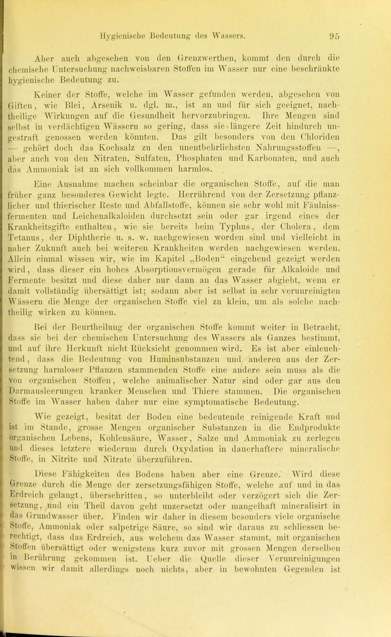Aber auch abgesehen von den Grenzwerthen, kommt den durch die chemische Untersuchung nachweisbaren Stoffen im Wasser nur eine beschränkte hygienische Bedeutung zu. Keiner der Stoffe, welche im Wasser gefunden werden, abgesehen von Giften, wie Blei, Arsenik u. dgl. m., ist an und für sich geeignet, nach- theilige Wirkungen auf die Gesundheit hervorzubringen. Ihre Mengen sind selbst in verdächtigen Wässern so gering, dass sie längere Zeit hindurch un- gestraft genossen werden könnten. Das gilt besonders von den Chloriden — gehört doch das Kochsalz zu den unentbehrlichsten Nahrungsstoffen —, aber auch von den Nitraten, Sulfaten, Phosphaten und Karbonaten, und auch das Ammoniak ist an sich vollkommen harmlos. Eine Ausnahme machen scheinbar die organischen Stoffe, auf die man früher ganz besonderes Gewicht legte. Herrührend von der Zersetzung pflanz- licher und thierischer Reste und Abfallstoffe, können sie sehr wohl mit Fäulniss- fermenten und Leichenalkaloiden durchsetzt sein oder gar irgend eines der Krankheitsgifte enthalten, wie sie bereits beim Typhus, der Cholera, dem Tetanus, der Diphtherie u. s. w. nachgewiesen worden sind und vielleicht in naher Zukunft auch bei weiteren Krankheiten werden nachgewiesen werden. Allein einmal wissen wir, wie im Kapitel „Boden“ eingehend gezeigt werden wird, dass dieser ein hohes Absorptionsvermögen gerade für Alkaloide und Fermente besitzt und diese daher nur dann an das Wasser abgiebt, wenn er damit vollständig übersättigt ist; sodann aber ist selbst in sehr verunreinigten Wässern die Menge der organischen Stoffe viel zu klein, um als solche nacli- theilig wirken zu können. Bei der Beurtheilung der organischen Stoffe kommt weiter in Betracht, dass sie bei der chemischen Untersuchung des Wassers als Ganzes bestimmt, und auf ihre Herkunft nicht Rücksicht genommen wird. Es ist aber einleuch- tend , dass die Bedeutung von Huminsubstanzen und änderen aus der Zer- setzung harmloser Pflanzen stammenden Stoffe eine andere sein muss als die von organischen Stoffen, welche animalischer Natur sind oder gar ans den Darmausleerungen kranker Menschen und Tliiere stammen. Die organischen Stoffe im Wasser haben daher nur eine symptomatische Bedeutung. Wie gezeigt, besitzt der Boden eine bedeutende reinigende Kraft und ist im Stande, grosse Mengen organischer Substanzen in die Endprodukte organischen Lebens, Kohlensäure, Wasser, Salze und Ammoniak zu zerlegen und dieses letztere wiederum durch Oxydation in dauerhaftere mineralische Stoffe, in Nitrite und Nitrate überzuführen. Diese Fähigkeiten des Bodens haben aber eine Grenze. Wird diese Grenze durch die Menge der zersetzungsfähigen Stoffe, welche auf und in das Erdreich gelangt, überschritten, so unterbleibt oder verzögert sich die Zer- setzung, und ein Tlieil davon geht unzersetzt oder mangelhaft mineralisirt in das Grundwasser über. Finden wir daher in diesem besonders viele organische Stoffe, Ammoniak oder salpetrige Säure, so sind wir daraus zu schliessen be- rechtigt, dass das Erdreich, aus welchem das Wasser stammt, mit organischen Stoffen übersättigt oder wenigstens kurz zuvor mit grossen Mengen derselben in Berührung gekommen ist. lieber die Quelle dieser Verunreinigungen wissen wir damit allerdings noch nichts, aber in bewohnten Gegenden ist