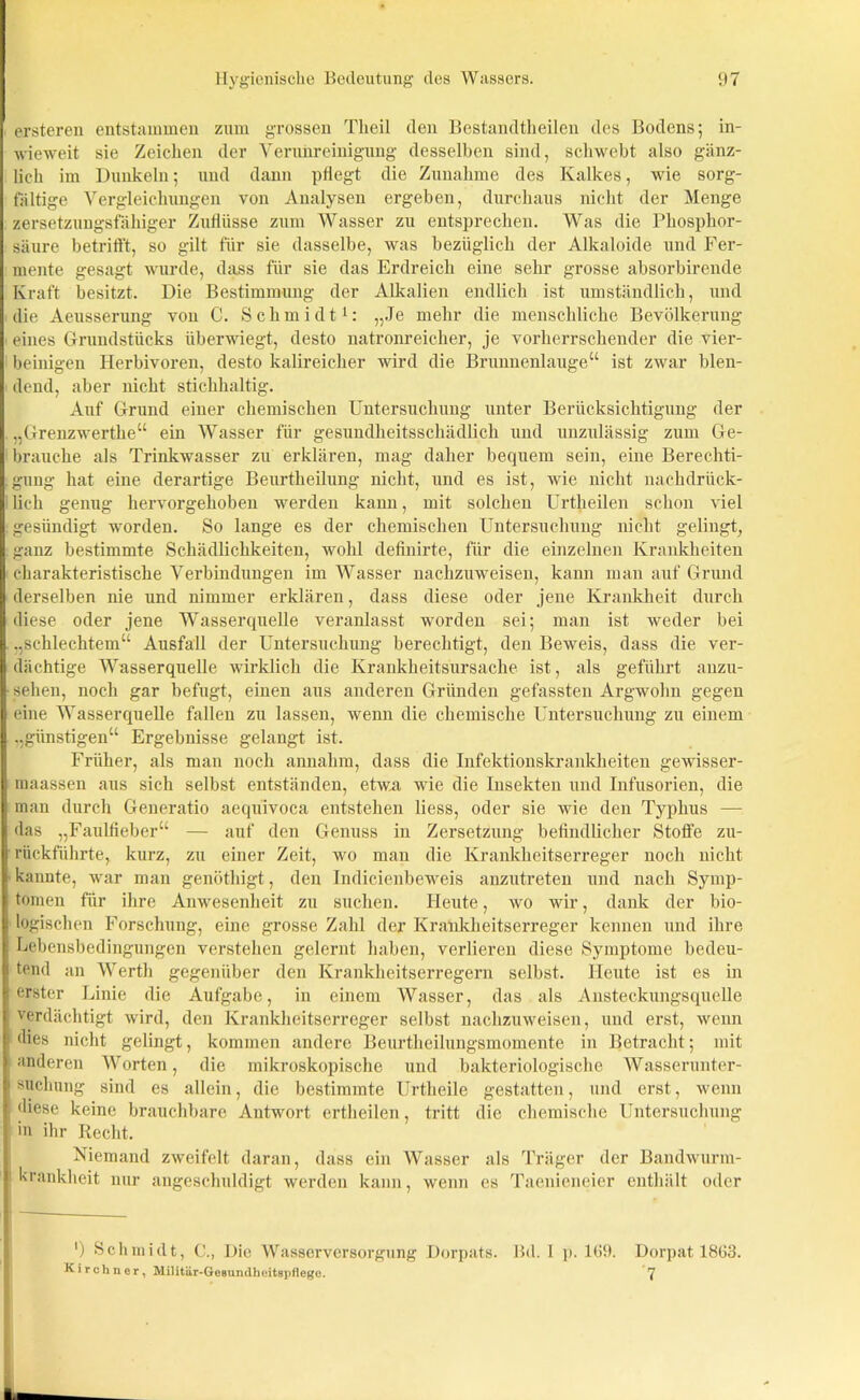 ersteren entstammen zum grossen Theil den Bestandteilen des Bodens; in- wieweit sie Zeichen der Verunreinigung desselben sind, schwebt also gänz- lich im Dunkeln; und dann pflegt die Zunahme des Kalkes, wie sorg- fältige Vergleichungen von Analysen ergeben, durchaus nicht der Menge zersetzungsfähiger Zuflüsse zum Wasser zu entsprechen. Was die Phosphor- säure betrifft, so gilt für sie dasselbe, was bezüglich der Alkaloide und Fer- mente gesagt wurde, dass für sie das Erdreich eine sehr grosse absorbirende Kraft besitzt. Die Bestimmung der Alkalien endlich ist umständlich, und die Aeusserung von C. Schmidt1: „Je mehr die menschliche Bevölkerung eines Grundstücks überwiegt, desto natronreicher, je vorherrschender die vier- beinigen Ilerbivoren, desto kalireicher wird die Brunnenlauge“ ist zwar blen- dend, aber nicht stichhaltig. Auf Grund einer chemischen Untersuchung unter Berücksichtigung der „Grenzwerthe“ ein Wasser für gesundheitsschädlich und unzulässig zum Ge- brauche als Trinkwasser zu erklären, mag daher bequem sein, eine Berechti- gung hat eine derartige Beurtheilung nicht, und es ist, wie nicht nachdrück- lich genug hervorgehoben werden kann, mit solchen Urtheilen schon viel gesündigt worden. So lange es der chemischen Untersuchung nicht gelingt, ganz bestimmte Schädlichkeiten, wohl definirte, für die einzelnen Krankheiten charakteristische Verbindungen im Wasser nachzuweisen, kann man auf Grund derselben nie und nimmer erklären, dass diese oder jene Krankheit durch diese oder jene Wasserquelle veranlasst worden sei; man ist weder bei „schlechtem“ Ausfall der Untersuchung berechtigt, den Beweis, dass die ver- dächtige Wasserquelle wirklich die Krankheitsursache ist, als geführt anzu- sehen, noch gar befugt, einen aus anderen Gründen gefassten Argwohn gegen eine Wasserquelle fallen zu lassen, wenn die chemische Untersuchung zu einem „günstigen“ Ergebnisse gelangt ist. Früher, als man noch annahra, dass die Infektionskrankheiten gewisser- maassen aus sich selbst entständen, etwa wie die Insekten und Infusorien, die man durch Generatio aequivoca entstehen liess, oder sie wie den Typhus — das „Faulfieber“ — auf den Genuss in Zersetzung befindlicher Stoffe zu- rückführte, kurz, zu einer Zeit, wo man die Krankheitserreger noch nicht kannte, war man genöthigt, den Indicienbeweis anzutreten und nach Symp- tomen für ihre Anwesenheit zu suchen. Heute, wo wir, dank der bio- logischen Forschung, eine grosse Zahl der Krankheitserreger kennen und ihre Lebensbedingungen verstehen gelernt haben, verlieren diese Symptome bedeu- tend an Werth gegenüber den Krankheitserregern selbst. Heute ist es in erster Linie die Aufgabe, in einem Wasser, das als Ansteckungsquelle verdächtigt wird, den Krankheitserreger selbst nachzuweisen, und erst, wenn dies nicht gelingt, kommen andere Beurtheilungsmomente in Betracht; mit anderen Worten, die mikroskopische und bakteriologische Wasserunter- suchung sind es allein, die bestimmte Urtheile gestatten, und erst, wenn diese keine brauchbare Antwort ertheilen, tritt die chemische Untersuchung in ihr Recht. Niemand zweifelt daran, dass ein Wasser als Träger der Bandwurm- | Krankheit nur angeschuldigt werden kann, wenn es Taenieneier enthält oder ') Schmidt, C., Die Wasserversorgung Dorpats. Bd. I p. 169. Dorpat 1863. Kirchner, Militär-Gesundheitspflege. 7