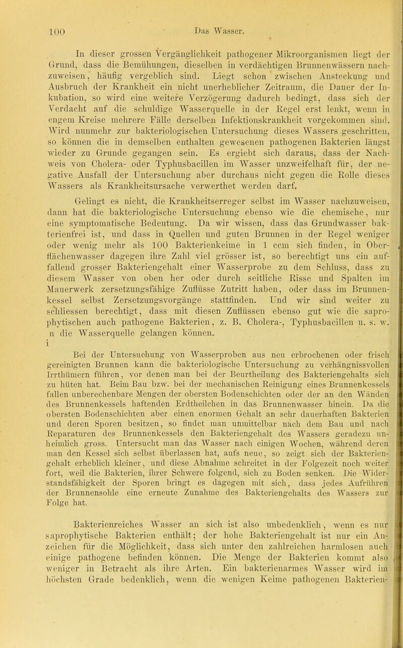 In dieser grossen Vergänglichkeit pathogener Mikroorganismen liegt der Grund, dass die Bemühungen, dieselben in verdächtigen Brunnenwässern nach- zuweisen, häufig vergeblich sind. Liegt schon zwischen Ansteckung und Ausbruch der Krankheit ein nicht unerheblicher Zeitraum, die Dauer der In- kubation, so wird eine weitere Verzögerung dadurch bedingt, dass sich der Verdacht auf die schuldige Wasserquelle in der Kegel erst lenkt, wenn in engem Kreise mehrere Fälle derselben Infektionskrankheit vorgekommen sind. Wird nunmehr zur bakteriologischen Untersuchung dieses Wassers geschritten, so können die in demselben enthalten gewesenen pathogenen Bakterien längst wieder zu Grunde gegangen sein. Es ergiebt sich daraus, dass der Nach- weis von Cholera- .oder Typhusbacillen im Wasser unzweifelhaft für, der ne- gative Ausfall der Untersuchung aber durchaus nicht gegen die Rolle dieses Wassers als Krankheitsursache verwerthet werden darf. Gelingt es nicht, die Krankheitserreger selbst im Wasser nachzuweisen, dann hat die bakteriologische Untersuchung ebenso wie die chemische, nur eine symptomatische Bedeutung. Da wir wissen, dass das Grundwasser bak- terienfrei ist, und dass in Quellen und guten Brunnen in der Regel weniger oder wenig mehr als 100 Bakterienkeime in 1 ccm sich finden, in Ober- flächenwasser dagegen ihre Zahl viel grösser ist, so berechtigt uns ein auf- fallend grosser Bakteriengehalt einer Wasserprobe zu dem Schluss, dass zu diesem Wasser von oben her oder durch seitliche Risse und Spalten im Mauerwerk zersetzungsfähige Zuflüsse Zutritt haben, oder dass im Brunnen- kessel selbst Zersetzungsvorgänge stattfinden. Und wir sind weiter zu schliessen berechtigt, dass mit diesen Zuflüssen ebenso gut wie die sapro- phytischen auch pathogene Bakterien, z. B. Cholera-, Typhusbacillen u. s. w. n die Wasserquelle gelangen können, i Bei der Untersuchung von Wasserproben aus neu erbrochenen oder frisch gereinigten Brunnen kann die bakteriologische Untersuchung zu verhängnissvollen Irrthümern führen, vor denen man bei der Beurtheilung des Bakteriengehalts sich zu hüten hat. Beim Bau bzw. bei der mechanischen Reinigung eines Brunnenkessels fallen unberechenbare Mengen der obersten Bodenschichten oder der an den Wänden des Brunnenkessels haftenden Erdtheilchen in das Brunnenwasser hinein. Da die obersten Bodenschichten aber einen enormen Gehalt an sehr dauerhaften Bakterien und deren Sporen besitzen, so findet man unmittelbar nach dem Bau und nach Reparaturen des Brunnenkessels den Bakteriengehalt des Wassers geradezu un- heimlich gross. Untersucht man das Wasser nach einigen Wochen, während deren man den Kessel sich selbst überlassen hat, aufs neue, so zeigt sich der Bakterien- gehalt erheblich kleiner, und diese Abnahme schreitet in der Folgezeit noch weiter fort, weil die Bakterien, ihrer Schwere folgend, sich zu Boden senken. Die Wider- standsfähigkeit der Sporen bringt es dagegen mit sich, dass jedes Aufrühren der Brunnensohle eine erneute Zunahme des Bakteriengehalts des Wassers zur Folge hat. i Bakterienreiches Wasser an sich ist also unbedenklich , wenn es nur saprophytische Bakterien enthält; der hohe Bakteriengehalt ist nur ein An- zeichen für die Möglichkeit, dass sich unter den zahlreichen harmlosen auch einige pathogene befinden können. Die Menge der Bakterien kommt also weniger in Betracht als ihre Arten. Ein bakterienarmes Wasser wird im höchsten Grade bedenklich, wenn die wenigen Keime pathogenen Bakterien-