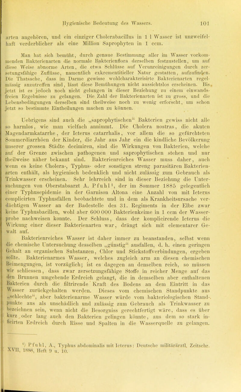 arten angehören, und ein einziger Cholerabacillus in 1 1 Wasser ist unzweifel- haft verderblicher als eine Million Saprophyten in 1 ccm. Man hat sich bemüht, durch genaue Bestimmung aller im Wasser vorkom- menden Bakterienarten die normale Bakterienflora derselben festzustellen, um auf diese Weise abnorme Arten, die etwa Schlüsse auf Verunreinigungen durch zer- setungsfähige Zuflüsse, namentlich exkrementitieller Natur gestatten, aufzufinden. Die Thatsache, dass im Darme gewisse wohlcharakterisirte Bakterienarten regel- mässig anzutreffen sind, lässt diese Bemühungen nicht aussichtslos erscheinen. Bis. jetzt ist es jedoch noch nicht gelungen in dieser Beziehung zu einem einwands- freien Ergebnisse zu gelangen. Die Zahl der Bakterienarten ist zu gross, und die Lebensbedingungen derselben sind theilweise noch zu wenig erforscht, um schon jetzt so bestimmte Eintheilungen machen zu können. Uebrigens sind auch die „sapropliytischen“ Bakterien gewiss nicht alle so harmlos, wie man vielfach annimmt. Die Cholera nostras, die akuten Magendarmkatarrhe, der Icterus catarrhalis, vor allem die so gefürchteten Sommerdiarrhöen der Kinder, die Jahr aus Jahr eiu die kindliche Bevölkerung unserer grossen Städte decimiren, sind die Wirkungen von Bakterien, welche auf der Grenze zwischen pathogenen und sapropliytischen stehen und nur theilweise näher bekannt sind. Bakterienreiches Wasser muss daher, auch wenn es keine Cholera-, Typhus- oder sonstigen streng parasitären Bakterien- arten enthält, als hygienisch bedenklich und nicht zulässig zum Gebrauch als Trinkwasser erscheinen. Sehr lehrreich sind in dieser Beziehung die Unter- suchungen von Oberstabsarzt A. Pfuhl1, der im Sommer 1885 gelegentlich einer Typhusepidemie in der Garnison Altona eine Anzahl von mit Icterus complicirten Typhusfällen beobachtete und in dem als Krankheitsursache ver- dächtigen Wasser an der Badestelle des 31. Regiments in der Elbe zwar keine Typhusbacillen, wohl aber 600 000 Bakterienkeime in 1 ccm der Wasser- probe nachweisen konnte. Der Schluss, dass der komplicirende Icterus die Wirkung einer dieser Bakterienarten war, drängt sich mit elementarer Ge- walt auf. Bakterienreiches Wasser ist daher immer zu beanstanden, selbst wenn die chemische Untersuchung desselben „günstig“ ausfallcn, d. h. einen geringen Gehalt an organischen Substanzen, Chlor und Stickstoffverbindungen, ergeben sollte. Bakterienarmes Wasser, welches zugleich arm an diesen chemischen Beimengungen, ist vorzüglich; ist es dagegen an denselben reich, so müssen wir schliesscn, dass zwar zersetzungsfähige Stoffe in reicher Menge auf das den Brunnen umgebende Erdreich gelangt, die in demselben aber enthaltenen Bakterien durch die filtrirende Kraft des Bodens an dem Eintritt in das Wasser zurückgehalten werden. Dieses vom chemischen Standpunkte aus 1 „schlechte“, aber bakterienarme Wasser würde vom bakteriologischen Stand-, punkte aus als unschädlich und zulässig zum Gebrauch als Trinkwasser zu bezeichnen sein, wenn nicht die Besorgniss gerechtfertigt wäre, dass es über kurz oder lang auch den Bakterien gelingen könnte, aus dem so stark in- I ficirten Erdreich durch Risse und Spalten in die Wasserquelle zu gelangen. ') Pfuhl, A., Typhus abdominalis mit Icterus: Deutsche militärärztl. Zeitschr. 1 XVII, 1888, Heft 9 u. 10.