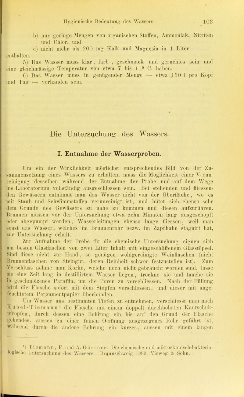 b) nur geringe Mengen von organischen Stoffen, Ammoniak, Nitriten und Chlor, und c) nicht mehr als 200 mg Kalk und Magnesia in 1 Liter enthalten. 5) Das Wasser muss klar, färb-, geschmack- und geruchlos sein und eine gleichmässige Temperatur von etwa 7 bis 11° C. haben. 6) Das Wasser muss in genügender Menge — etwa 150 1 pro Kopf und Tag — vorhanden sein. Die Untersuchung des Wassers. I. Entnahme der Wasserproben. Um ein der Wirklichkeit möglichst entsprechendes Bild von der Zu- sammensetzung eines Wassers zu erhalten, muss die Möglichkeit einer Verun- reinigung desselben während der Entnahme der Probe und auf dem Wege ins Laboratorium vollständig ausgeschlossen sein. Bei stehenden und fliessen- den Gewässern entnimmt man das Wasser nicht von der Oberfläche, wo es mit Staub und Schwimmstoffen verunreinigt ist, und hütet sich ebenso sehr dem Grunde des Gewässers zu nahe zu kommen und diesen aufzurühren. Brunnen müssen vor der Untersuchung etwa zehn Minuten lang ausgeschöpft oder abgepumpt werden, Wasserleitungen ebenso lange fliessen, weil man sonst das Wasser, welches im Brunnenrohr bezw. im Zapfhahn stagnirt hat, zur Untersuchung erhält. Zur Aufnahme der Probe für die chemische Untersuchung eignen sich am besten Glasflaschen von zwei Liter Inhalt mit eingeschliffenem Glasstöpsel. Sind diese nicht zur Hand, so genügen wohlgereinigte Weinflaschen (nicht Brunnenflaschen von Steingut, deren Reinheit schwer festzustellen ist). Zum Verschluss nehme man Korke, welche noch nicht gebraucht worden sind, lasse sie eine Zeit laug in destillirtem Wasser liegen, trockne sie und tauche sie in geschmolzenes Paraffin, um die Poren zu verschliessen. Nach der Füllung wird die Flasche sofort mit dem Stopfen verschlossen, und dieser mit ange- feuchtetem Pergamentpapier Überbunden. Um Wasser aus bestimmten Tiefen zu entnehmen, verschliesst man nach Kubel-Tiemann1 die Flasche mit einem doppelt durchbohrten Kautschuk- pfropfen, durch dessen eine Bohrung ein bis auf den Grund der Flasche gehendes, aussen zu einer feinen Oeffnung ausgezogenes Rohr geführt ist, während durch die andere Bohrung ein kurzes, aussen mit einem langen ') Tiemann, F. und A. Gärtner, Die chemische und mikroskopisch-bakterio- logische Untersuchung des Wassers. Br^unschwcig 18K‘>, Vieweg & Sohn.