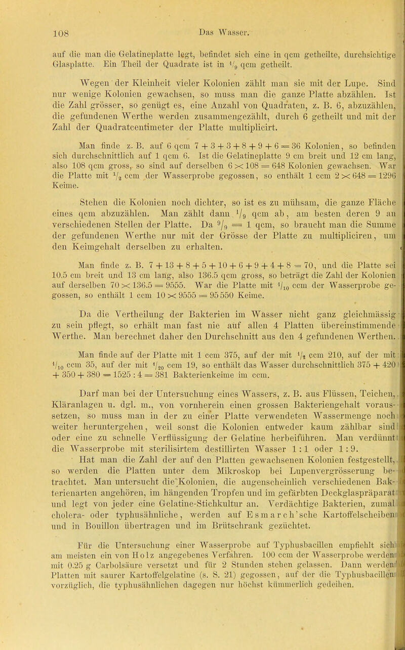 auf die man die Gelatineplatte legt, befindet sich eine in qcm getheilte, durchsichtige Glasplatte. Ein Theil der Quadrate ist in V9 qcm getheilt. Wegen der Kleinheit vieler Kolonien zählt man sie mit der Lupe. Sind nur wenige Kolonien gewachsen, so muss man die ganze Platte abzählen. Ist die Zahl grösser, so genügt es, eine Anzahl von Quadraten, z. B. 6, abzuzählen, die gefundenen Werthe werden zusammengezählt, durch 6 getheilt und mit der Zahl der Quadratcentimeter der Platte multiplicirt. Man finde z. B. auf 6 qcm 7 + 3 + 3 + 8 + 9 + 6 = 36 Kolonien, so befinden sich durchschnittlich auf 1 qcm 6. Ist die Gelatineplatte 9 cm breit und 12 cm lang, | also 108 qcm gross,-so sind auf derselben 6 x 108 = 648 Kolonien gewachsen. War | die Platte mit 1/2 ccm der Wasserprobe gegossen, so enthält 1 ccm 2x648 = 1296 1 Keime. Stehen die Kolonien noch dichter, so ist es zu mühsam, die ganze Fläche eines qcm abzuzählen. Man zählt dann V9 qcm ab, am besten deren 9 an verschiedenen Stellen der Platte. Da 9/9 = 1 qcm, so braucht man die Summe der gefundenen Werthe nur mit der Grösse der Platte zu multipliciren, um H den Keimgehalt derselben zu erhalten. J| Man finde z. B. 7 +13+ 8 + 5 +10 + 6 + 9 + 4 + 8 = 70, und die Platte sei i 10.5 cm breit und 13 cm lang, also 136.5 qcm gross, so beträgt die Zahl der Kolonien auf derselben 70 x 136.5 = 9555. War die Platte mit */10 ccm der Wasserprobe ge- gossen, so enthält 1 ccm 10 x 9555 = 95 550 Keime. Da die Vertlieilung der Bakterien im Wasser nicht ganz gleichmässig zu sein pflegt, so erhält man fast nie auf allen 4 Platten übereinstimmende | Werthe. Man berechnet daher den Durchschnitt aus den 4 gefundenen Werthen. I Man finde auf der Platte mit 1 ccm 375, auf der mit */« ccm 210, auf der mit fl Vio ccm 35, auf der mit */20 ccm 19, so enthält das Wasser durchschnittlich 375 + 420 H + 350 + 380 = 1525 : 4 = 381 Bakterienkeime im ccm. Darf man bei der Untersuchung eines Wassers, z. B. aus Flüssen, Teichen,. Kläranlagen u. dgl. m., von vornherein einen grossen Bakteriengehalt voraus- Platte verwendeten Wassermenge noch I weiter heruntergehen, oder eine zu schnelle Verflüssigung der Gelatine herbeiführen setzen, so muss man in der zu einer i m» r o*. n ouuouuu. f. weil sonst die Kolonien entweder kaum zählbar sind 1 Man verdünnt ;jl die Wasserprobe mit sterilisirtem destillirten Wasser 1:1 oder 1:9. Hat man die Zahl der auf den Platten gewachsenen Kolonien festgestellt, I so werden die Platten unter dem Mikroskop bei Lupenvergrösserung be- I trachtet. Man untersucht dieKolonien, die augenscheinlich verschiedenen Bak- I terienarten angehören, im hängenden Tropfen und im gefärbten Deckglaspräparat :i und legt von jeder eine Gelatine-Stichkultur an. Verdächtige Bakterien, zumal J cholera- oder typhusähnliche, werden auf Esmarch’sche Kartoffelscheiben J und in Bouillon übertragen und im Brütschrank gezüchtet. Für die Untersuchung einer Wasserprobe auf Typhusbacillen empfiehlt sich i am meisten ein von Holz angegebenes Verfahren. 100 ccm der Wasserprobe werden 1 mit 0.25 g Carbolsäure versetzt und für 2 Stunden stehen gelassen. Dann werden' J Platten mit saurer Kartoffelgelatine (s. S. 21) gegossen, auf der die Typhusbacillen >1 vorzüglich, die typhusähnlichen dagegen nur höchst kümmerlich gedeihen.