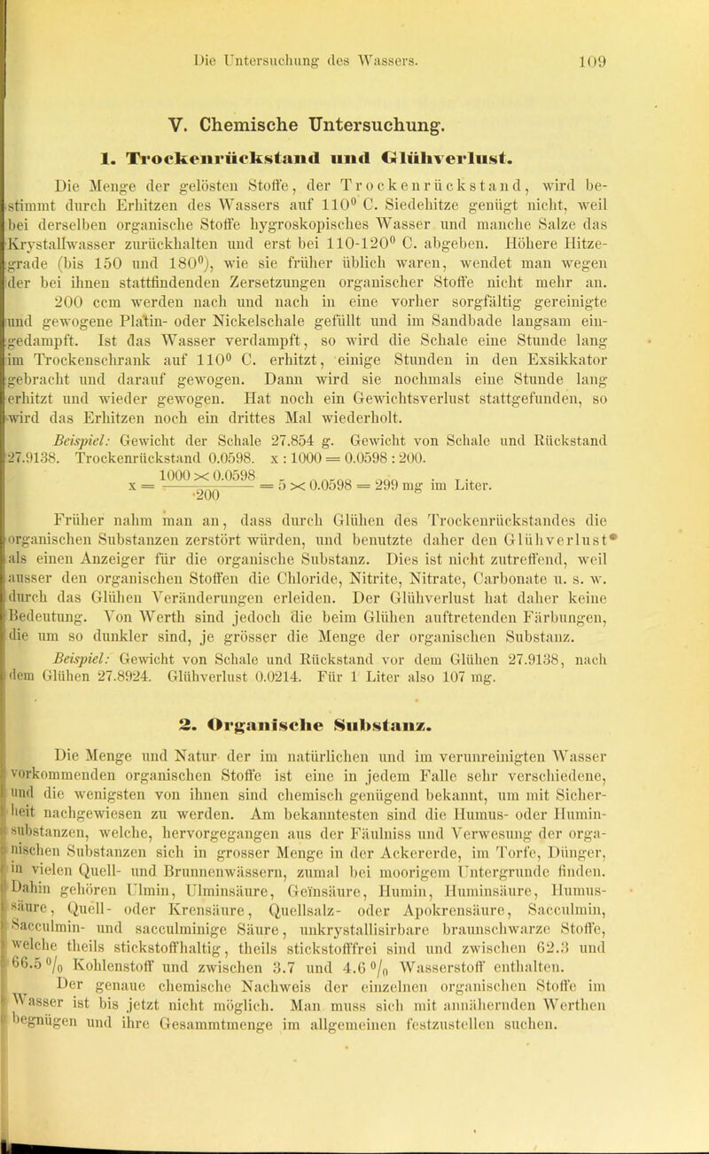 V. Chemische Untersuchung. 1. Trockenriickstand und Glühverlust. Die Menge der gelösten Stoffe, der Trockenrückstand, wird be- stimmt durch Erhitzen des Wassers auf 110° C. Siedehitze genügt nicht, weil bei derselben organische Stoffe hygroskopisches Wasser und manche Salze das Krystallwasser zurückhalten und erst bei 110-120° C. abgeben. Höhere Hitze- grade (bis 150 und 180°), wie sie früher üblich waren, wendet man wegen der bei ihnen stattfindenden Zersetzungen organischer Stoffe nicht mehr an. 200 ccm werden nach und nach in eine vorher sorgfältig gereinigte und gewogene Platin- oder Nickelschale gefüllt und im Sandbade langsam ein- :gedampft. Ist das Wasser verdampft, so wird die Schale eine Stunde lang im Trockenschrank auf 110° C. erhitzt, einige Stunden in den Exsikkator gebracht und darauf gewogen. Dann wird sie nochmals eine Stunde lang erhitzt und wieder gewogen. Hat noch ein Gewichtsverlust stattgefunden, so wird das Erhitzen noch ein drittes Mal wiedei’holt. Beispiel: Gewicht der Schale 27.854 g. Gewicht von Schale und Rückstand 27.9138. Trockenrückstand 0.0598. x : 1000 = 0.0598 : 200. 1000 x 0.0598 An_QÖ OÜQ . x = -t = o x 0.0c>98 = 299 mg im Liter. Früher nahm man an, dass durch Glühen des Trockenrückstandes die organischen Substanzen zerstört würden, und benutzte daher den Glühverlust* als einen Anzeiger für die organische Substanz. Dies ist nicht zutreffend, weil ausser den organischen Stoffen die Chloride, Nitrite, Nitrate, Carbonate u. s. w. durch das Glühen Veränderungen erleiden. Der Glühverlust hat daher keine Bedeutung. Von Werth sind jedoch die beim Glühen auftretenden Färbungen, die um so dunkler sind, je grösser die Menge der organischen Substanz. Beispiel: Gewicht von Schale und Rückstand vor dem Glühen 27.9138, nach dem Glühen 27.8924. Glühverlust 0.0214. Für 1 Liter also 107 mg. 2. Organische Substanz;. Die Menge und Natur der im natürlichen und im verunreinigten Wasser vorkommenden organischen Stoffe ist eine in jedem Falle sehr verschiedene, und die wenigsten von ihnen sind chemisch genügend bekannt, um mit Sicher- Ilieit nachgewiesen zu werden. Am bekanntesten sind die Humus- oder Ilumin- substanzen, welche, hervorgegangen aus der Fäulniss und Verwesung der orga- nischen Substanzen sich in grosser Menge in der Ackererde, im Torfe, Dünger, m vielen Quell- und Brunnenwässern, zumal bei moorigem Untergründe finden. Dahin gehören Ulmin, Ulminsäure, Geinsäure, Humin, Huminsäure, llumus- säure, Quell- oder Krensäure, Quellsalz- oder Apokrensäure, Sacculmin, Sacculmin- und saceulminige Säure, unkrystallisirbare braunschwarze Stoffe, welche theils stickstoffhaltig, tlieils stickstofffrei sind und zwischen 62.3 und 166.5°/o Kohlenstoff und zwischen 3.7 und 4.6 °/n Wasserstoff enthalten. Der genaue chemische Nachweis der einzelnen organischen Stoffe im I Wasser ist bis jetzt nicht möglich. Man muss sich mit annähernden Werthen begnügen und ihre Gesammtmenge im allgemeinen festzustellen suchen.