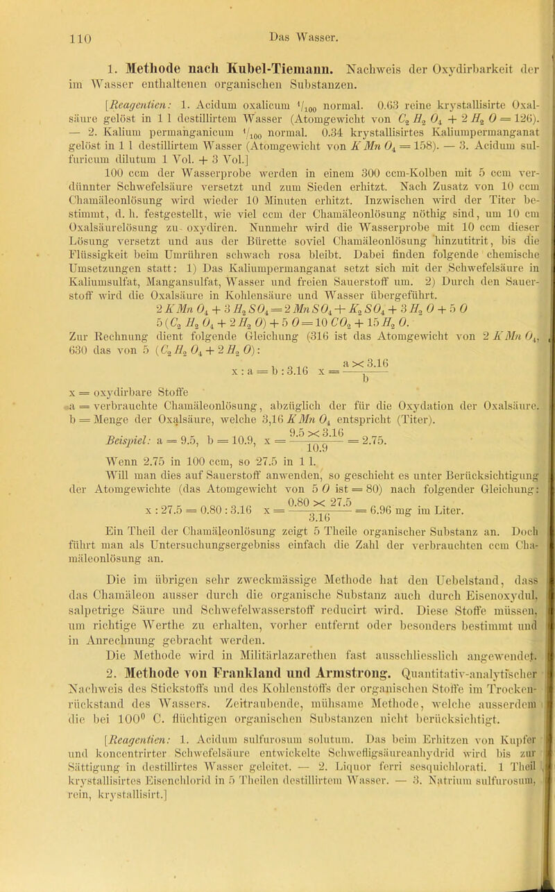 1. Methode nach Kubel-Tiemann. Nachweis der Oxydirbarkeit der im Wasser enthaltenen organischen Substanzen. [.Rcagcnlien: 1. Acidum oxalicum il100 normal. 0.63 reine krystallisirte Oxal- säure gelöst in 1 1 destillirtem Wasser (Atomgewicht von C2H2 0, +2 H2 0 = 126). — 2. Kalium permahganicum */ioo normal. 0.34 krystallisirtes Kaliumpermanganat gelöst in 1 1 destillirtem Wasser (Atomgewicht von K Mn 0, = 158). — 3. Acidum sul- furicum dilutum 1 Vol. + 3 Yol.] 100 ccm der Wasserprobe werden in einem 300 ccm-Kolben mit 5 ccm ver- dünnter Schwefelsäure versetzt und zum Sieden erhitzt. Nach Zusatz von 10 ccm Chamäleonlösung wird wieder 10 Minuten erhitzt. Inzwischen wird der Titer be- stimmt, d. h. festgestellt, wie viel ccm der Chamäleonlösung nöthig sind, um 10 cm Oxalsäurelösung zu- oxydiren. Nunmehr wird die Wasserprobe mit 10 ccm dieser Lösung versetzt und aus der Bürette soviel Chamäleonlösung hinzutitrit, bis die Flüssigkeit beim Umrühren schwach rosa bleibt. Dabei finden folgende chemische Umsetzungen statt: 1) Das Kaliumpermanganat setzt sich mit der Schwefelsäure in Kaliumsulfat, Mangansulfat, Wasser und freien Sauerstoff um. 2) Durch den Sauer- stoff wird die Oxalsäure in Kohlensäure und Wasser übergeführt. 2 KMn 0, + ?,HnSO, = 'i Mn SO, + lü SO, + 3 //„ O + 5 0 5 (Co lh_ O, + 2//2 0) + 5 0 = 10 C02 + 15H2 0. Zur Rechnung dient folgende Gleichung (316 ist das Atomgewicht von 2 K Mn 04, 630 das von 5 (C2H20,+ 2 H2 0): x a = b : 3.16 x a x 3.16 nr x = oxydirbare Stoffe a = verbrauchte Chamäleonlösung, abzüglich der für die Oxydation der Oxalsäure, b = Menge der Oxalsäure, welche 3,16 KMnO, entspricht (Titer). Beispiel: a = 9.5, b = 10.9, x = 9'5^^lb = 2.75. Wenn 2.75 in 100 ccm, so 27.5 in 1 1. Will man dies auf Sauerstoff anwenden, so geschieht es unter Berücksichtigung der Atomgewichte (das Atomgewicht von 5 0 ist = 80) nach folgender Gleichung: x : 27.5 = 0.80 : 3.16 x = _ g.gg mg ;m Lper_ 3.1b Ein Theil der Chamäleonlösung zeigt 5 Theile organischer Substanz an. Doch führt man als Untersuchungsergebniss einfach die Zahl der verbrauchten ccm Cha- mäleonlösung an. Die im übrigen sehr zweckmässige Methode hat den Uebelstand, dass das Chamäleon ausser durch die organische Substanz auch durch Eisenoxydul, salpetrige Säure und Schwefelwasserstoff reducirt wird. Diese Stoffe müssen, um richtige Werthe zu erhalten, vorher entfernt oder besonders bestimmt und in Anrechnung gebracht werden. Die Methode wird in Militärlazarethen fast ausschliesslich angewendet. 2. Methode von Frankland und Armstrong. Quantitativ-analytischer Nachweis des Stickstoffs und des Kohlenstoffs der organischen Stoffe im Trocken- rückstand des Wassers. Zeitraubende, mühsame Methode, welche ausserdem die bei 100° C. flüchtigen organischen Substanzen nicht berücksichtigt. [Reagentien: 1. Acidum sulfurosum solutum. Das beim Erhitzen von Kupfer und koneentrirter Schwefelsäure entwickelte Schwefligsäureanhydrid wird bis zur Sättigung in destillirtes Wasser geleitet. — 2. Liquor ferri sesquichlorati. 1 Theil krystallisirtes Eisenchlorid in 5 Theilen destillirtem Wasser. — 3. Natrium sulfurosum, rein, krystallisirt.]