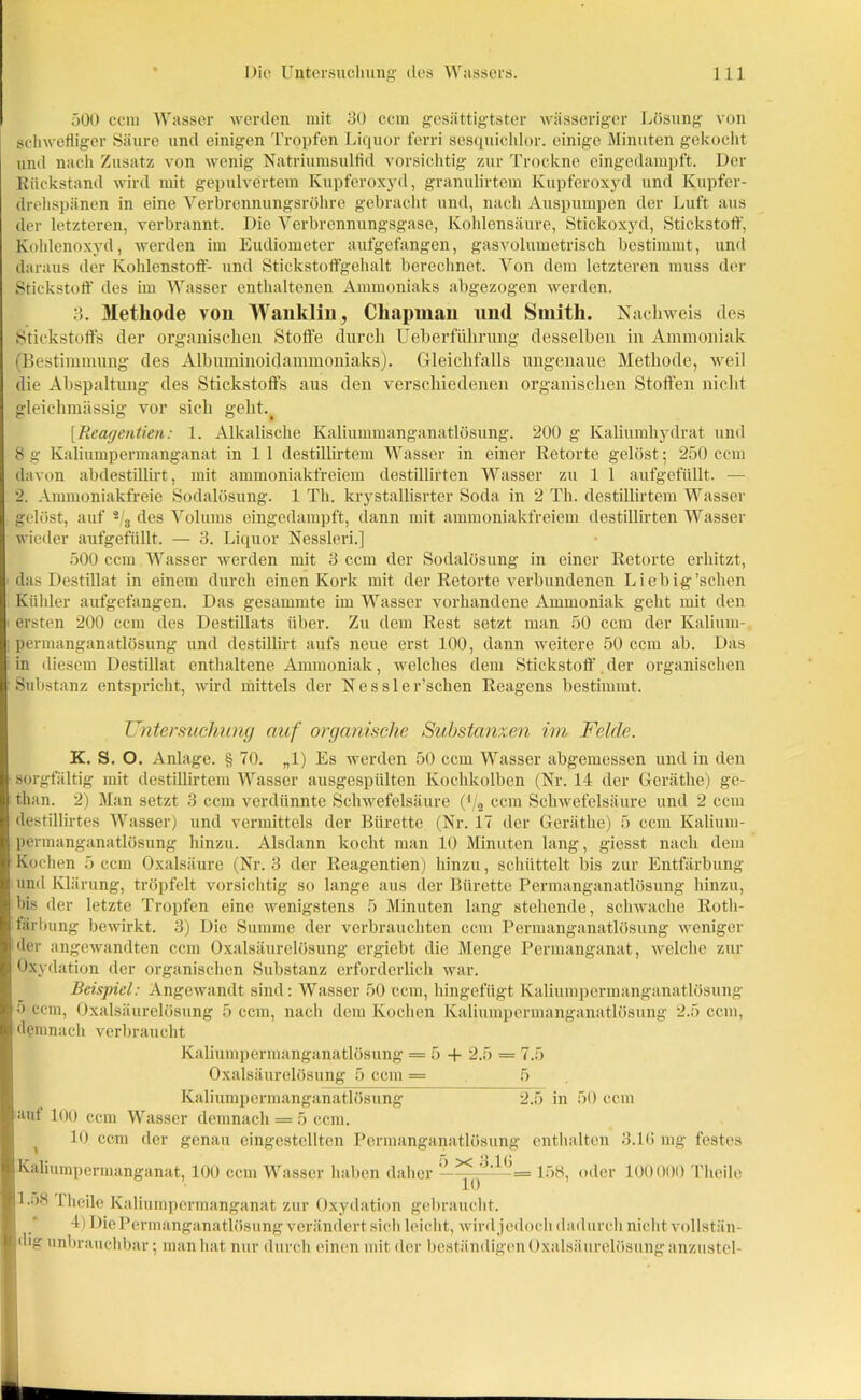500 ccin Wasser werden mit 30 ccm gesättigtster wässeriger Lösung von schwefliger Säure und einigen Tropfen Liquor ferri sesquichlor. einige Minuten gekocht und nach Zusatz von wenig Natriumsulfid vorsichtig zur Trockne eingedampft. Der Rückstand wird mit gepulvertem Kupferoxyd, granulirtem Kupferoxyd und Kupfer- drehspänen in eine Verbrennungsröhre gebracht und, nach Auspumpen der Luft aus der letzteren, verbrannt. Die Verbrennungsgase, Kohlensäure, Stickoxyd, Stickstoff, Kohlenoxyd, werden im Eudiometer aufgefangen, gasvolumetrisch bestimmt, und daraus der Kohlenstoff- und Stickstoffgehalt berechnet. Von dem letzteren muss der Stickstoff des im Wasser enthaltenen Ammoniaks abgezogen werden. 3. Methode von Wanklin, Clia|)iiiau und Smith. Nachweis des Stickstoffs der organischen Stoffe durch Ueberfiihrung desselben in Ammoniak (Bestimmung des Albuminoidammoniaks). Gleichfalls ungenaue Methode, weil die Abspaltung des Stickstoffs aus den verschiedenen organischen Stoffen nicht gleichmässig vor sich gelit.^ [Reagentien: 1. Alkalische Kaliummanganatlösung. 200 g Kaliumhydrat und 8 g Kaliumpermanganat in 1 1 destillirtem Wasser in einer Retorte gelöst; 250 ccm davon abdestülirt, mit ammoniakfreiem destillirten Wasser zu 1 1 aufgefüllt. —• 2. Ammoniakfreie Sodalösung. 1 Th. krystallisrter Soda in 2 Th. destillirtem Wasser gelöst, auf 2/3 des Volums eingedampft, dann mit ammoniakfreiem destillirten Wasser wieder aufgefüllt. — 3. Liquor Nessleri.] 500 ccm Wasser werden mit 3 ccm der Sodalösung in einer Retorte erhitzt, das Destillat in einem durch einen Kork mit der Retorte verbundenen Liebig 'sehen Kühler aufgefangen. Das gesammte im Wasser vorhandene Ammoniak geht mit den ersten 200 ccm des Destillats über. Zu dem Rest setzt man 50 ccm der Kalium- permanganatlösung und destillirt aufs neue erst 100, dann weitere 50 ccm ab. Das in diesem Destillat enthaltene Ammoniak, welches dem Stickstoff. der organischen Substanz entspricht, wird mittels der Nessler’schen Reagens bestimmt. Untersuchung auf organische Substanzen im Felde. K. S. O. Anlage. § 70. „1) Es werden 50 ccm Wasser abgemessen und in den sorgfältig mit destillirtem Wasser ausgespülten Kochkolben (Nr. 14 der Geräthe) ge- than. 2) Man setzt 3 ccm verdünnte Schwefelsäure (‘/2 ccm Schwefelsäure und 2 ccm destillirtes Wasser) und vermittels der Bürette (Nr. 17 der Geräthe) 5 ccm Kalium- permanganatlösung hinzu. Alsdann kocht man 10 Minuten lang, giesst nach dem Kochen 5 ccm Oxalsäure (Nr. 3 der Reagentien) hinzu, schüttelt bis zur Entfärbung und Klärung, tröpfelt vorsichtig so lange aus der Bürette Permanganatlösung hinzu, bis der letzte Tropfen eine wenigstens 5 Minuten lang stehende, schwache Roth- fiirbung bewirkt. 3) Die Summe der verbrauchten ccm Permanganatlösung weniger der angewandten ccm Oxalsäurelösung ergiebt die Menge Permanganat, welche zur Oxydation der organischen Substanz erforderlich war. Beispiel: Angewandt sind: Wasser 50 ccm, hingefügt Kaliumpermanganatlösung 5 ccm, Oxalsäurelösung 5 ccm, nach dem Kochen Kaliumpermanganatlösung 2.5 ccm, demnach verbraucht Kaliumpermanganatlösung = 5 + 2.5 - 7.5 Oxalsäurelösung 5 ccm = 5 Kaliumpermanganatlösung 2.5 in 50 ccm auf 100 ccm Wasser demnach = 5 ccm. 10 ccm der genau eingestellten Perraanganatlösung enthalten 3.1(5 mg festes Kaliumpermanganat, 100 ccm Wasser haben daher 158, oder 100000 Tlveile 1.58 1 heile Kaliumpermanganat zur Oxydation gebraucht. 4) DiePermanganatlösung verändert sich leicht, wird jedoch dadurch nicht vollstän- dig unbrauchbar; man hat nur durch einen mit der beständigen Oxalsäurelösung anzustel-