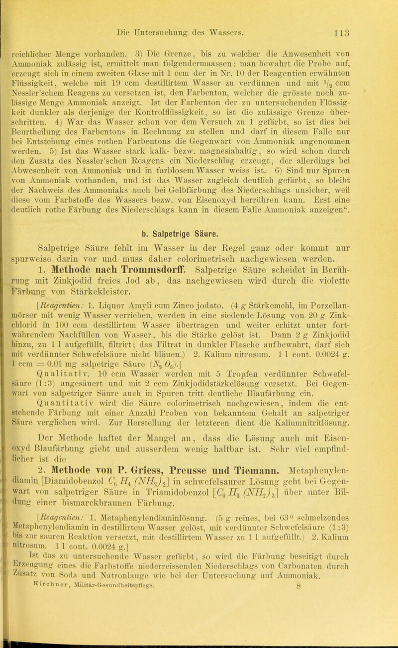 reichlicher Menge vorhanden. 3) Die Grenze, bis zu welcher die Anwesenheit von Ammoniak zulässig ist, ermittelt man folgendermaassen: man bewahrt die Probe auf, erzeugt sich in einem zweiten Glase mit 1 ccm der in Nr. 10 der Reagentien erwähnten Flüssigkeit, welche mit 19 ccm destillirtem Wasser zu verdünnen und mit */2 ccm Nessler’schem Reagens zu versetzen ist, den Farbenton, welcher die grösste noch zu- lässige Menge Ammoniak anzeigt. Ist der Farbenton der zu untersuchenden Flüssig- keit dunkler als derjenige der Kontrolflüssigkeit, so ist die zulässige Grenze über- schritten. 4) War das Wasser schon vor dem Versuch zu 1 gefärbt, so ist dies bei Beurtheilung des Farbentons in Rechnung zu stellen und darf in diesem Falle nur bei Entstehung eines rothen Farbentons die Gegenwart von Ammoniak angenommen werden. 5) Ist das Wasser stark kalk- bezw. magnesiahaltig, so wird schon durch den Zusatz des Nessler’schen Reagens ein Niederschlag erzeugt, der allerdings bei Abwesenheit von Ammoniak und in farblosem Wasser weiss ist. 6) Sind nur Spuren von Ammoniak vorhanden, und ist das Wasser zugleich deutlich gefärbt, so bleibt der Nachweis des Ammoniaks auch bei Gelbfärbung des Niederschlags unsicher, weil diese vom Farbstoffe des Wassers bezw. von Eisenoxyd herrühren kann. Erst eine deutlich rothe Färbung des Niederschlags kann in diesem Falle Ammoniak anzeigen“. b. Salpetrige Säure. Salpetrige Säure fehlt im Wasser in der Regel ganz oder kommt nur spurweise darin vor und muss daher colorimetrisck nachgewiesen werden. 1. Methode nach Trommsdorff*. Salpetrige Säure scheidet in Berüh- rung mit Zinkjodid freies Jod ab, das nachgewiesen wird durch die violette Färbung von Stärkekleister. [Reagentien: 1. Liquor Amyli cum Zinco jodato. (4 g Stärkemehl, im Porzellan- mörser mit wenig Wasser verrieben, werden in eine siedende Lösung von 20 g Zink- chlorid in 100 ccm destillirtem Wasser übertragen und weiter erhitzt unter fort- währendem Nachfüllen von Wasser, bis die Stärke gelöst ist. Dann 2 g Zinkjodid hinzu, zu 1 1 aufgefüllt, filtrirt; das Filtrat in dunkler Flasche aufbewahrt, darf sich mit verdünnter Schwefelsäure nicht bläuen.) 2. Kalium nitrosum. 1 1 cont. 0.0024 g. 1 ccm = 0.01 mg salpetrige Säure (A'2 03).] Qualitativ. 10 ccm Wasser werden mit 5 Tropfen verdünnter Schwefel- säure (1:3) angesäuert und mit 2 ccm Zinkjodidstärkelösung versetzt. Bei Gegen- wart von salpetriger Säure auch in Spuren tritt deutliche Blaufärbung ein. Quantitativ wird die Säure colorimetrisch nachgewiesen, indem die ent- stehende Färbung mit einer Anzahl Proben von bekanntem Gehalt an salpetriger Säure verglichen wird. Zur Herstellung der letzteren dient die Kaliumnitritlösung. Der Methode haftet der Mangel an, dass die Lösung auch mit Eisen- oxyd Blaufärbung giebt und ausserdem wenig haltbar ist. Sehr viel empfind- licher ist die 2. Methode von P. Griess, Preusse und Tiemami. Metaphenylen- üiamin [Diamidobenzol CUHX (NH2)<i) in schwefelsaurer Lösung geht bei Gegen- wart von salpetriger Säure in Triamidobenzol [Cü H3 (NH,)^} über unter Bil- dung einer bismarckbraunen Färbung. [Reagentien: 1. Metaphenylendiaminlösung. (5 g reines, bei 63° schmelzendes Metaphenylendiamin in destillirtem Wasser gelöst, mit verdünnter Schwefelsäure (1:3) bis zur sauren Reaktion versetzt, mit destillirtem Wasser zu 1 1 aufgefüllt.) 2. Kalium nitrosum. 1 1 cont. 0.0024 g.] Ist das zu untersuchende Wasser gefärbt, so wird die Färbung beseitigt durch Erzeugung eines die Farbstoffe niederreissenden Niederschlags von Carbonaten durch Zusatz von Soda und Natronlauge wie bei der Untersuchung auf Ammoniak. Kirchner, Militär-Gesundheitspflege. y