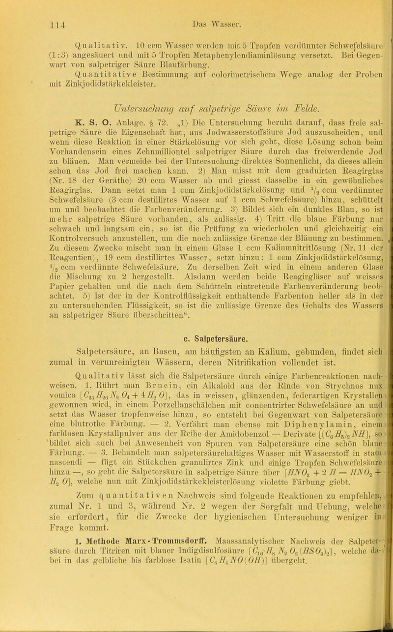 Qualitativ. 10 ccm Wasser werden mit 5 Tropfen verdünnter Schwefelsäure (1:3) angesäuert und mit 5 Tropfen Metaphenylendiaminlösung versetzt. Bei Gegen- wart von salpetriger Säure Blaufärbung. Quantitative Bestimmung auf colorimetrischem Wege analog der Proben mit Zink jodidstärkekleister. Untersuchung auf salpetrige Säure im Felde. K. S. O. Anlage. § 72. „1) Die Untersuchung beruht darauf, dass freie sal- petrige Säure die Eigenschaft hat, aus Jodwasserstoffsäure Jod auszuscheiden, und wenn diese Reaktion in einer Stärkelösung vor sich geht, diese Lösung schon beim Vorhandensein eines Zehnmilliontel salpetriger Säure durch das freiwerdende Jod I zu bläuen. Man vermeide bei der Untersuchung direktes Sonnenlicht, da dieses allein | schon das Jod frei machen kann. 2) Man misst mit dem graduirten Reagirglas (Nr. 18 der Geräthe) 20 ccm Wasser ab und giesst dasselbe in ein gewöhnliches I Reagirglas. Dann setzt man 1 ccm Zinkjodidstärkelösung und x/2 ccm verdünnter 1 Schwefelsäure (3 ccm destillirtes Wasser auf 1 ccm Schwefelsäure) hinzu, schüttelt | um und beobachtet die Farbenveränderung. 3) Bildet sich ein dunkles Blau, so ist mehr salpetrige Säure vorhanden, als zulässig. 4) Tritt die blaue Färbung nur schwach und langsam ein, so ist die Prüfung zu wiederholen und gleichzeitig ein J Kontrolversuch anzustellen, um die noch zulässige Grenze der Bläuung zu bestimmen. J Zu diesem Zwecke mischt man in einem Glase 1 ccm Kaliumnitritlösung (Nr. 11 der H Reagentien), 19 ccm destillirtes Wasser, setzt hinzu: 1 ccm Zinkjodidstärkelösung, H */2 ccm verdünnte Schwefelsäure. Zu derselben Zeit wird in einem anderen Glase 9 die Mischung zu 2 hergestellt. Alsdann werden beide Reagirgläser auf weisses 1 Papier gehalten und die nach dem Schütteln eintretende Farbenveränderung beob- H achtet. 5) Ist der in der Kontrolfliissigkeit enthaltende Farbenton heller als in der I zu untersuchenden Flüssigkeit, so ist die zulässige Grenze des Gehalts des Wassers fl an salpetriger Säure überschritten“. c. Salpetersäure. Salpetersäure, an Basen, am häufigsten an Kalium, gebunden, findet sich I zumal in verunreinigten Wässern, deren Nitrifikation vollendet ist. Qualitativ lässt sich die Salpetersäure durch einige Farbenreaktionen nach- 1 weisen. 1. Rührt man Brucin, ein Alkaloid aus der Rinde von Stryehnos nux il vomica [ C0JA ILlf. 1V2 04 + 4 //2 0], das in weissen, glänzenden, federartigen Krystallen I gewonnen wird, in einem Porzellanschälchen mit concentrirter Schwefelsäure an und I setzt das Wasser tropfenweise hinzu, so entsteht bei Gegenwart von Salpetersäure ■ eine blutrothe Färbung. — 2. Verfährt man ebenso mit Diphenylamin, einem |l farblosen Krystallpulver aus der Reihe der Amidobenzol — Derivate [(Ctf Hb\ NH], so 1 'bildet sich auch bei Anwesenheit von Spuren von Salpetersäure eine schön blaue Färbung. — 3. Behandelt man salpetersäurehaltiges Wasser mit Wasserstoff in statu I nascendi — fügt ein Stückchen granulirtes Zink und einige Tropfen Schwefelsäum; I hinzu —, so geht die Salpetersäure in salpetrige Säure über [HNOa + 2 // = //A'd, -I- I Jh 0], welche nun mit Zinkjodidstärkekleisterlösung violette Färbung giebt. Zum quantitativen Nachweis sind folgende Reaktionen zu empfehlen, 'I zumal Nr. 1 und 3, während Nr. 2 wegen der Sorgfalt und Uebung, welche I sie erfordert, für die Zwecke der hygienischen Untersuchung weniger in I Frage kommt. 1. Methode Marx-TrommsdorlF. Maassanalytischer Nachweis der Salpeter- I säure durch Titriren mit blauer Indigdisulfosäure j f10 Jfs A2 0a(/ZS03)2], welche da- I bei in das gelbliche bis farblose Isatin | G’s//, NO(OIl)] übergeht.