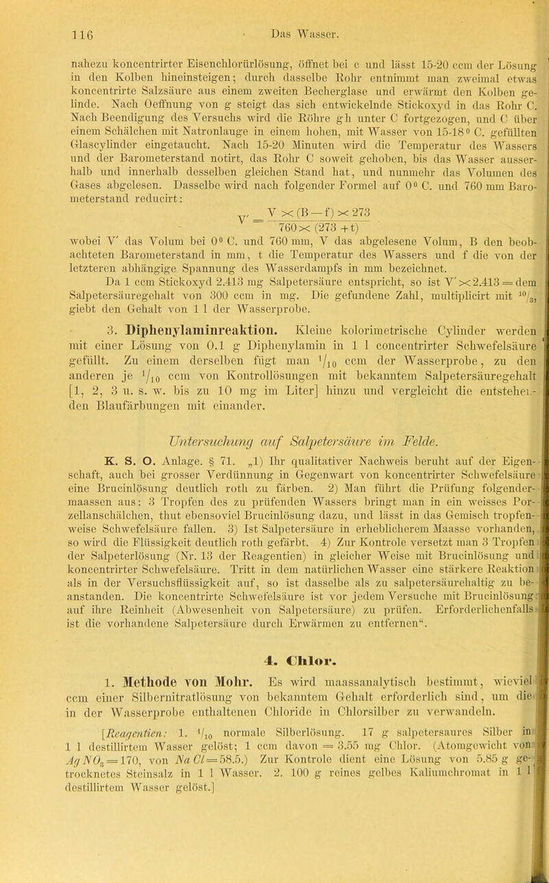 nahezu koncentrirter Eisenchlorürlösung, öffnet hei c und lässt 15-20 ccm der Lösung in den Kolben hineinsteigen; durch dasselbe Kohr entnimmt man zweimal etwas koncentrirte Salzsäure aus einem zweiten Becherglase und erwärmt den Kolben ge- linde. Nach Oeffhung von g steigt das sich entwickelnde Stickoxyd in das Rohr C. Nach Beendigung des Versuchs wird die Röhre gh unter C fortgezogen, und C über einem Schälchen mit Natronlauge in einem hohen, mit Wasser von 15-18° 0. gefüllten Glascylinder eingetaucht. Nach 15-20 Minuten wird die Temperatur des Wassers und der Barometerstand notirt, das Rohr C soweit gehoben, bis das Wasser ausser- halb und innerhalb desselben gleichen Stand hat, und nunmehr das Volumen des Gases abgelesen. Dasselbe wird nach folgender Formel auf 0° C. und 760 mm Baro- meterstand reducirt: V X (B — f) x 273 V — 760 x (273 + t) wobei V' das Volum bei 0° C. und 760 mm, V das abgelesene Volum, B den beob- I achteten Barometerstand in mm, t die Temperatur des Wassers und f die von der | letzteren abhängige Spannung des Wasserdampfs in mm bezeichnet. Da 1 ccm Stickoxyd 2.413 mg Salpetersäure entspricht, so ist V' x2.413 = dem I Salpeter Säuregehalt von 300 ccm in mg. Die gefundene Zahl, multiplicirt mit 4 * * * * * 10/J I giebt den Gehalt von 1 1 der Wasser probe. 3. Diplieuylaminreaktion. Kleine kolorimetrische Cylinder werden mit einer Lösung von 0.1 g Diphenylamin in 1 1 concentrirter Schwefelsäure gefüllt. Zu einem derselben fügt man !/10 ccm der Wasserprobe, zu den anderen je ’/l0 ccm von Kontrollösungen mit bekanntem Salpetersäuregehalt [1, 2, 3 u. s. w. bis zu 10 mg im Liter] hinzu und vergleicht die entstehen- den Blaufärbungen mit einander. Untersuchung auf Salpetersäure im Felde. K. S. O. Anlage. § 71. „1) Ihr qualitativer Nachweis beruht auf der Eigen- I schaff, auch bei grosser Verdünnung in Gegenwart von koncentrirter Schwefelsäure I eine Brucinlösung deutlich rotli zu färben. 2) Man führt die Prüfung folgender- I maassen aus: 3 Tropfen des zu prüfenden Wassers bringt man in ein weisses Por- I zellanschälchen, thut ebensoviel Brucinlösung dazu, und lässt in das Gemisch tropfen- I weise Schwefelsäure fallen. 3) Ist Salpetersäure in erheblicherem Maasse vorhanden, fl so wird die Flüssigkeit deutlich roth gefärbt. 4) Zur Kontrole versetzt man 3 Tropfen I der Salpeterlösung (Nr. 13 der Reagentien) in gleicher Weise mit Brucinlösung und I koncentrirter Schwefelsäure. Tritt in dem natürlichen Wasser eine stärkere Reaktion I als in der Versuchsflüssigkeit auf, so ist dasselbe als zu salpetersäurehaltig zu be- fl anstanden. Die koncentrirte Schwefelsäure ist vor jedem Versuche mit Brucinlösung. ■ auf ihre Reinheit (Abwesenheit von Salpetersäure) zu prüfen. Erforderlichenfalls -I ist die vorhandene Salpetersäure durch Erwärmen zu entfernen“. 4. Chlor. 1. Methode von Mohr. Es wird maassanalytisch bestimmt, wieviel 9 ccm einer Silbernitratlösung von bekanntem Gehalt erforderlich sind, um die’■ in der Wasserprobe enthaltenen Chloride in Chlorsilber zu verwandeln. [Reagentien: 1. ‘/io normale Silberlösung. 17 g salpetersaures Silber in fl 1 1 destillirtem Wasser gelüst; 1 ccm davon = 3.55 mg Chlor. (Atomgewicht von ■ AgN0a = 170, von Na CI = 58.5.) Zur Kontrole dient eine Lösung von 5.85 g ge-,B trocknetes Steinsalz in 1 1 Wasser. 2. 100 g reines gelbes Kaliumchromat in 1 1 fl destillirtem Wasser gelöst.]