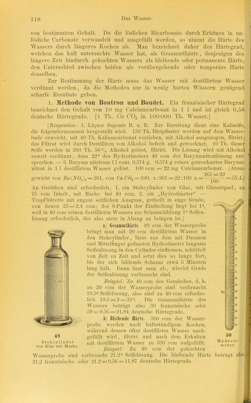 von bestimmtem Gehalt. Da die löslichen Bicarbonate durch Erhitzen in un- lösliche Carbonate verwandelt und ausgefällt werden, so nimmt die Härte des Wassers durch längeres Kochen ab. Man bezeichnet daher den Härtegrad, welchen das kalt untersuchte Wasser hat, als Gesammtliärte, denjenigen des längere Zeit hindurch gekochten Wassers als bleibende oder permanente Härte, den Unterschied zwischen beiden als vorübergehende oder temporäre Härte desselben. Zur Bestimmung der Härte muss das Wasser mit destillirtem Wasser verdünnt werden, da die Methoden nur in wenig harten Wässern genügend scharfe Resultate geben. 1. Methode von Boutron und Boudet. Ein französischer Härtegrad bezeichnet den Gehalt von 10 mg Calciumcarbonat in 1 1 und ist gleich 0,56 deutsche Härtegrade. [1 Th. Ca CO3 in 100 000 Th. Wasser.] [Rcagentien: 1. Liquor Saponis B. u. B. Zur Bereitung dient eine Ivaliseife, die folgendermaassen hergestellt wird. 150 Th. Bleipflaster werden auf dem Wasser- bade erweicht, mit 40 Th. Kaliumcarbonat verrieben, mit Alkohol ausgezogen, filtrirt; das Filtrat wird durch Destilliren von Alkohol befreit und getrocknet. 10 Th. dieser Seife werden in 260 Th. 56 °/0 Alkohol gelöst, filtrirt. Die Lösung wird mit Alkohol soweit verdünnt, dass 22° des Hydrotimeters 40 ccm der Baryumnitratlösung ent- ' sprechen. — 2. Barymn nitricum 11 cont. 0.574 g. 0.574 g reines getrocknetes Baryurn- nitrat in 1 1 destillirtem Wasser gelöst. 100 ccm = 22 mg Calciumcarbonat. (Atom- x 22 gewicht von Ba (A'ö,,)» = 261, von Ca Cö3 = 100. x: 261 = 22:100 x— =57.4.) 49 Stehcylinder von Glaß mit Marko. An Geräthen sind erforderlich: 1. ein Stehcylinder von Glas, mit Glasstöpsel, zu 75 ccm Inhalt, mit Marke bei 40 ccm. 2. ein „Hydrotimeter“ — Tropfbürette mit engem seitlichen Ausguss, getheilt in enge Grade, von denen 23 = 2.4 ccm; der O-Punkt der Eintheilung liegt bei 1°, weil in 40 ccm reinen destillirten Wassers zur Schaumbildung lu Seifen- lösung erforderlich, der also stets in Abzug zu bringen ist.] a) Gesammtliärte. 20 ccm der Wasserprobe bringt man mit 20 ccm destillirtem Wasser in den Stehcylinder, lässt aus dem mit Daumen und Mittelfinger gefassten Hydrotimeter langsam Seifenlösung in den Cylinder einfliessen, schüttelt von Zeit zu Zeit und setzt dies so lange fort, bis der sich bildende Schaum etwa 5 Minuten lang hält. Dann liest man ab, wieviel Grade der Seifenlösung verbraucht sind. Beispiel: Zu 40 ccm des Gemisches, (l. li. zu 20 ccm der Wasserprobe sind verbraucht 19.5° Seifelösung, also sind zu 40 ccm erforder- lich 19.5x2 = 39°. Die Gesammtliärte des Wassers beträgt also 39 französische oder 39x0.56 = 21.84 deutsche Härtegrade. . b) Bleibende Härte. 300 ccm der Wasser- probe werden nach halbstündigem Kochen, während dessen öfter destillirtes Wasser nach- gefüllt wird, filtrirt und nach dem Erkalten mit destillirtem Wasser zu 300 ccm aufgefüllt. Beispiel: Zu 40 ccm der gekochten Wasserprobe sind verbraucht 21.2« Seifelösung. Die bleibende Härte beträgt als«] 21.2 französische oder 21.2x0.56 = 11.87 deutsche Härtegrade. Hydroti- meter.