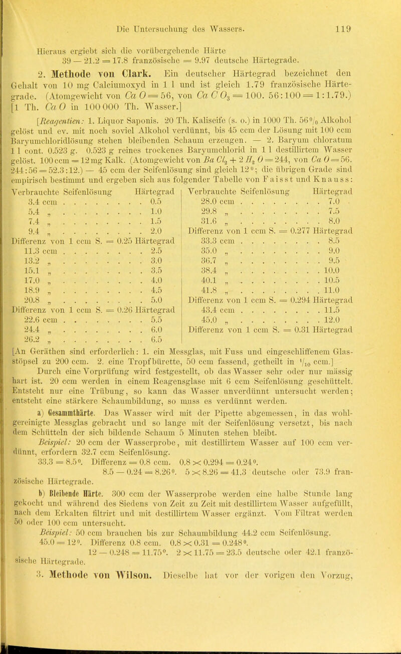 Hieraus ergiebt sich die vorübergehende Härte 39 — 21.2 = 17.8 französische = 9.97 deutsche Härtegrade. 2. Methode von Clark. Ein deutscher Härtegrad bezeichnet den Gehalt von 10 mg Calciumoxyd in 1 1 und ist gleich 1.79 französische Härte- grade. (Atomgewicht von Ca 0 = 56, von Ca C 03 = 100. 56:100= 1:1.79.) [1 Th. CaO in 100 000 Th. Wasser.] [Reagentien: 1. Liquor Saponis. 20 Th. Kaliseife (s. o.) in 1000 Th. 56°/0 Alkohol gelöst und ev. mit noch soviel Alkohol verdünnt, bis 45 ccm der Lösung mit 100 ccm Baryumchloridlösung stehen bleibenden Schaum erzeugen. — 2. Baryum chloratum 1 1 cont. 0.523 g. 0.523 g reines trockenes Baryumchlorid in 1 1 destillirtem Wasser gelöst. 100 ccm = 12mg Kalk. (Atomgewicht von Ba CU + 2H2 0 = 244, von Ca 0 — 56. 244:56 = 52.3:12.) — 45 ccm der Seifenlösung sind gleich 12°; die übrigen Grade sind empirisch bestimmt und ergeben sich aus folgender Tabelle von Faisst und Knauss: Verbrauchte Seifenlösung Härtegrad 3.4 ccm 0.5 5.4 1.0 7.4 9.4 1.5 2.0 Seifenlüsum Verbrauchte 28.0 ccm 29.8 „ 31.6 „ Differenz von 1 ccm S. = 0.277 Härtegrad Härtegrad . 7.0 . 7.5 . 8.0 Differenz von 1 ccm 8 . = 0. 25 Härtegrad 33.3 ccm .... .... 8.5 11.3 ccm . . . . . . 2.5 35.0 „ . . . . .... 9.0 13.2 „ . . . . . . 3.0 36.7 „ . . . . .... 9.5 15.1 „ . . . . 38.4 „ . . . . .... 10.0 17.0 „ . . . . . . 4.0 40.1 .... 10.5 18.9 „ . . . . . . 4.5 41.8 „ . . . ■ .... 11.0 20.8 „ . . . . . . 5.0 Differenz von 1 ccm S. = 0.294 llärtegr Differenz von 1 ccm S. = 0.26 Härtegrad 22.6 ccm 5.5 24.4 „ 6.0 26.2 6.5 43.4 ccm 11.5 45.0 „ 12.0 Differenz von 1 ccm S. = 0.31 Härtegrad [An Geräthen sind erforderlich: 1. ein Messglas, mit Fuss und eingeschliffenem Glas- stöpsel zu 200 ccm. 2. eine Tropf bürette, 50 ccm fassend, getheilt in */10 ccm.] Durch eine Vorprüfung wird festgestellt, ob das Wasser sehr oder nur mässig hart ist. 20 ccm werden in einem Reagensglase mit 6 ccm Seifenlösung geschüttelt. Entsteht nur eine Trübung, so kann das Wasser unverdünnt untersucht werden; entsteht eine stärkere Schaumbildung, so muss es verdünnt werden. a) (iesammtliärtc. Das Wasser wird mit der Pipette abgemessen, in das wohl- gercinigte Messglas gebracht und so lange mit der Seifenlösung versetzt, bis nach dem Schütteln der sich bildende Schaum 5 Minuten stehen bleibt. Beispiel: 20 ccm der Wasserprobe, mit destillirtem Wasser auf 100 ccm ver- dünnt, erfordern 32.7 ccm Seifenlösung. 33.3 = 8.5°. Differenz = 0.8 ccm. 0.8 x 0.294 = 0.24°. 8.5 — 0.24 = 8.26°. 5x8.26 = 41.3 deutsche oder 73.9 fran- zösische Härtegrade. b) Bleibende Härte. 300 ccm der Wasserprobe werden eine halbe Stunde lang gekocht und während des Siedens von Zeit zu Zeit mit destillirtem Wasser aufgefüllt, nach dem Erkalten filtrirt und mit destillirtem Wasser ergänzt. Vom Filtrat werden 50 oder 100 ccm untersucht. Beispiel: 50 ccm brauchen bis zur Schaumbildung 44.2 ccm Seifenlösung. 45.0 = 12°. Differenz 0.8 ccm. 0.8x0.31 = 0.248°. 12 — 0.248 = 11.75°. 2x11.75 = 23.5 deutsche oder 42.1 franzö- sische Härtegrade. 3. Methode von Wilson. Dieselbe bat vor der vorigen den Vorzug.