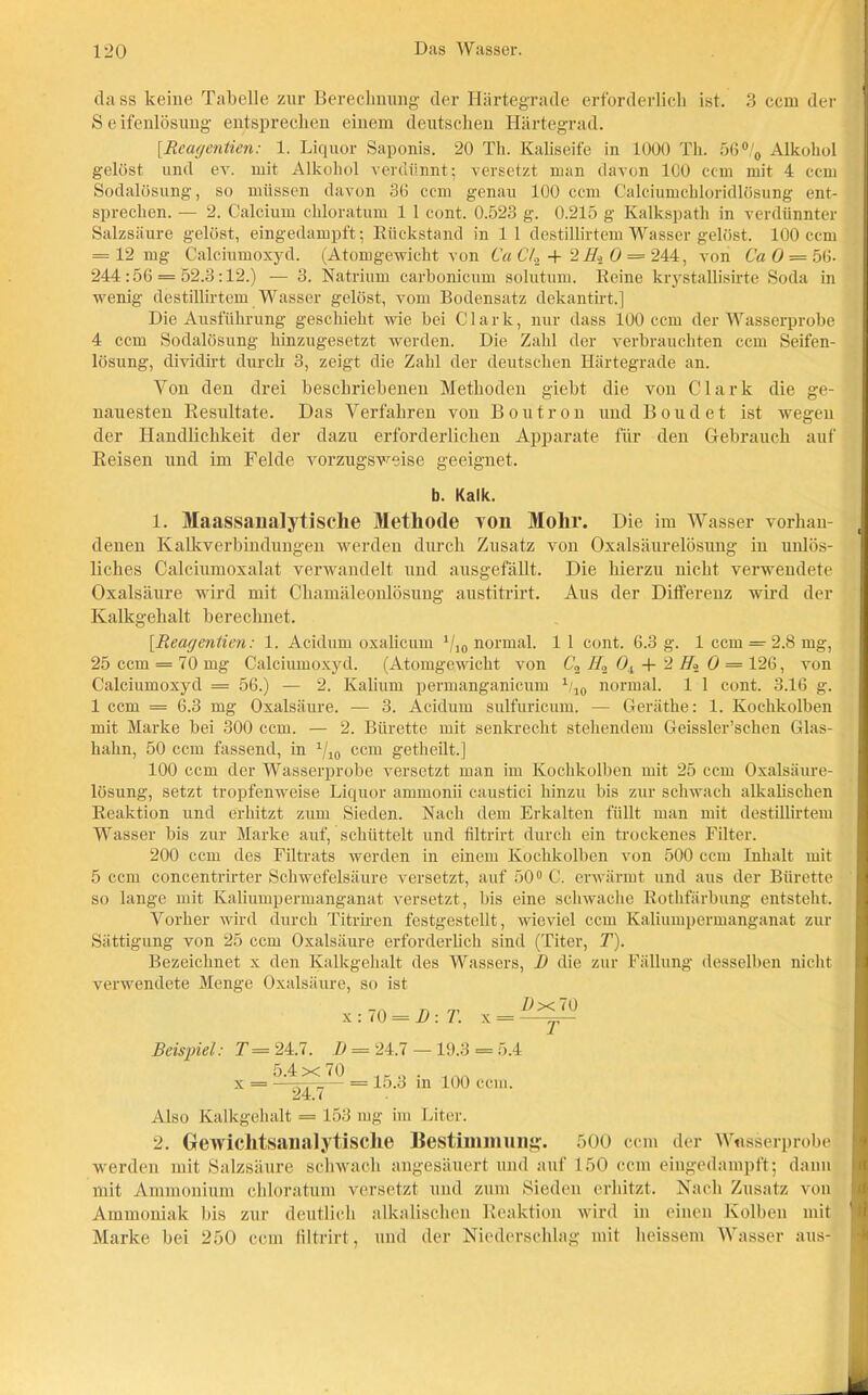 da ss keine Tabelle zur Berechnung der Härtegrade erforderlich ist. 3 ccm der S e ifenlösung entsprechen einem deutschen Härtegrad. [Reagentien: 1. Liquor Saponis. 20 Th. Kaliseife in 1000 Th. 56°/0 Alkohol gelöst und ev. mit Alkohol verdünnt; versetzt man davon ICO ccm mit 4 ccm Sodalösung, so müssen davon 30 ccm genau 100 ccm Calciumchloridlösung ent- sprechen. — 2. Calcium chloratum 1 1 cont. 0.523 g. 0.215 g Kalkspath in verdünnter Salzsäure gelöst, eingedampft; Rückstand in 1 l destillirtem Wasser gelöst. 100 ccm = 12 mg Calciumoxyd. (Atomgewicht von (M Ch + 2 Hi 0 = 244, von Ca O — 5(j- 244:56 = 52.3:12.) — 3. Natrium carbonicum solutum. Reine krystallisirte Soda in wenig destillirtem Wasser gelöst, vom Bodensatz dekantirt.] Die Ausführung geschieht wie bei Clark, nur dass 100 ccm der Wasserprobe 4 ccm Sodalösung hinzugesetzt werden. Die Zahl der verbrauchten ccm Seifen- lösung, dividirt durch 3, zeigt die Zahl der deutschen Härtegrade an. Von den drei beschriebenen Methoden giebt die von Clark die ge- nauesten Resultate. Das Verfahren von Boutron und Boudet ist wegen der Handlichkeit der dazu erforderlichen Apparate für den Gebrauch auf Reisen und im Felde vorzugsweise geeignet. b. Kalk. 1. Maassanalytische Methode Ton Mohr. Die im Wasser vorhan- denen Kalkverbindungen werden durch Zusatz von Oxalsäurelösung in unlös- liches Calciumoxalat verwandelt und ausgefällt. Die hierzu nicht verwendete Oxalsäure wird mit Chamäleonlösung austitrirt. Aus der Differenz wird der Kalkgehalt berechnet. [Reagentien: 1. Acidum oxalicum 1/10 normal. 11 cont. 6.3 g. 1 ccm = 2.8 mg, 25 ccm = 70 mg Calciumoxyd. (Atomgewicht von C2 //2 Oi + 2 H« O = 126, von Calciumoxyd = 56.) — 2. Kalium permanganicum 1/10 normal. 1 1 cont. 3.16 g. 1 ccm = 6.3 mg Oxalsäure. — 3. Acidum sulfuricum. — Geräthe: 1. Kochkolben mit Marke bei 300 ccm. — 2. Bürette mit senkrecht stehendem Geissler’schen Glas- hahn, 50 ccm fassend, in x/10 ccm getheilt.] 100 ccm der Wasserprobe versetzt man im Kochkolben mit 25 ccm Oxalsäure- lösung, setzt tropfenweise Liquor ammonii caustici hinzu bis zur schwach alkalischen Reaktion und erhitzt zum Sieden. Nach dem Erkalten füllt man mit destillirtem Wasser bis zur Marke auf, schüttelt und filtrirt durch ein trockenes Filter. 200 ccm des Filtrats werden in einem Kochkolben von 500 ccm Inhalt mit 5 ccm concentrirter Schwefelsäure versetzt, auf 50° C. erwärmt und aus der Bürette so lange mit Kaliumpermanganat versetzt, bis eine schwache Rothfärbung entsteht. Vorher wird durch Titriren festgestellt, wieviel ccm Kaliumpermanganat zur Sättigung von 25 ccm Oxalsäure erforderlich sind (Titer, T). Bezeichnet x den Kalkgehalt des Wassers, D die zur Fällung desselben nicht verwendete Menge Oxalsäure, so ist Beispiel: T = 24.7. D = 24.7 — 19.3 = 5.4 5.4x70 .„ . ... x = —— = 15.3 in 100 ccm. 24. ( Also Kalkgehalt = 153 mg im Liter. 2. Gewichtsanalytasclie Bestimmung. 500 ccm der Wasserprobej werden mit Salzsäure schwach ungesäuert und auf 150 ccm eingedampft; dann mit Ammonium chloratum versetzt und zum Sieden erhitzt. Nach Zusatz von Ammoniak bis zur deutlich alkalischen Reaktion wird in einen Kolben mit Marke bei 250 ccm filtrirt, und der Niederschlag mit heissem Wasser aus-