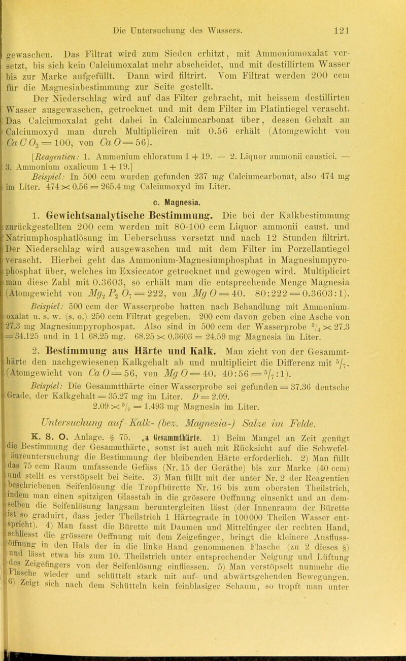 gewaschen. Das Filtrat wird zum Sieden erhitzt, mit Ammoniumoxalat ver- setzt, bis sich kein Calciumoxalat mehr abscheidet, und mit destillirtem Wasser bis zur Marke aufgefüllt. Dann wird filtrirt. Vom Filtrat werden 200 ccm für die Magnesiabestimmung zur Seite gestellt. Der Niederschlag wird auf das Filter gebracht, mit heissem destillirten Wasser ausgewaschen, getrocknet und mit dem Filter im Platintiegel verascht. Das Calciumoxalat geht dabei in Calciumcarbonat über, dessen Gehalt an Calciumoxyd man durch Multipliciren mit 0.56 erhält (Atomgewicht von Ca C 03 — 100, von Ca 0 = 56). [Reagentien: 1. Ammonium chloratum 1 -f 19. — 2. Liquor ammonii caustici. — 3. Ammonium oxalicum 1 + 19.] Beispiel: In 500 ccm wurden gefunden 237 mg Calciumcarbonat, also 474 mg im Liter. 474 x 0.56 = 265.4 mg Calciumoxyd im Liter. c. Magnesia. 1. Gewiclitsanalytisclie Bestimmung. Die bei der Kalkbestimmung zurückgestellten 200 ccm werden mit 80-100 ccm Liquor ammonii caust. und Natriumphospkatlösung im Ueberschuss versetzt und nach 12 Stunden filtrirt. Der Niederschlag wird ausgewaschen und mit dem Filter im Porzellantiegel verascht. Hierbei geht das Ammonium-Magnesiumphosphat in Magnesiumpyro- phosphat über, welches im Exsiccator getrocknet und gewogen wird. Multiplicirt man diese Zahl mit 0.3603, so erhält man die entsprechende Menge Magnesia (Atomgewicht von Mg.L P2 07 = 222, von Mg 0 = 40. 80:222 = 0.3603:1). Beispiel: 500 ccm der Wasserprobe hatten nach Behandlung mit Ammonium- oxalat u. s. w. (s. o.) 250 ccm Filtrat gegeben. 200 ccm davon geben eine Asche von 27.3 mg Magnesiumpyrophospat. Also sind in 500 ccm der Wasserprobe ®/4 x 27.3 - 34.125 und in 1 1 68.25 mg. 68.25 x 0.3603 = 24.59 mg Magnesia im Liter. 2. Bestimmung aus Härte und Kalk. Man zieht von der Gesammt- härte den nachgewiesenen Ivalkgehalt ab und multiplicirt die Differenz mit 5/7. (Atomgewicht von CaO= 56, von Mg 0= 40. 40:56 = 5/7:1). Beispiel: Die Gesammtthärte einer Wasserprobe sei gefunden = 37.36 deutsche Grade, der Kalkgehalt = 35.27 mg im Liter. B = 2.09. 2.09 x 5/7 = 1.493 mg Magnesia im Liter. Untersuchung auf Kalk- (bez. Magnesia-) Salze im Felde. K. S. O. Anlage. § 75. „a (Jesainmtliärte. 1) Beim Mangel an Zeit genügt die Bestimmung der Gesammthärte, sonst ist auch mit Rücksicht auf die Schwefel- , aureuntersuclmng die Bestimmung der bleibenden Härte erforderlich. 2) Man füllt das 75 ccm Raum umfassende Gefäss (Nr. 15 der Geräthc) bis zur Marke (40 ccm) 1 und stellt es verstöpselt bei Seite. 3) Man füllt mit der unter Nr. 2 der Reagentien 1 beschriebenen Scitenlösung die Tropfbürette Nr. 16 bis zum obersten Theilstrich, indem man einen spitzigen Glasstal) in die grössere Oeffnung einsenkt und an dem- selben die Seifenlösung langsam heruntergleiten lässt (der Innenraum der Bürette ■ ist so graduirt, dass jeder Theilstrich 1 Härtegrade in 100000 Theilen Wasser ent- (spricht). 4) Man fasst die Bürette mit Daumen und Mittelfinger der rechten Hand, l?.TTC8st ,^'e grössere Oeffnung mit dem Zeigefinger, bringt die kleinere Ansfiuss- |ö nung in den Hals der in die linke Hand genommenen Flasche (zu 2 dieses §) I ljn(^ bisst. etwa bis zum 10. Theilstrich unter entsprechender Neigung und Lüftung ITT ^e'l’6^]1Sei's von der Seifenlösung einfliessen. 5) Man verstöpselt nunmehr die |g.a8c.le wieder und schüttelt stark mit auf- und abwärtsgellenden Bewegungen, r ) jdgt sich nach dem Schütteln kein feinblasiger Schaum, so tropft man unter