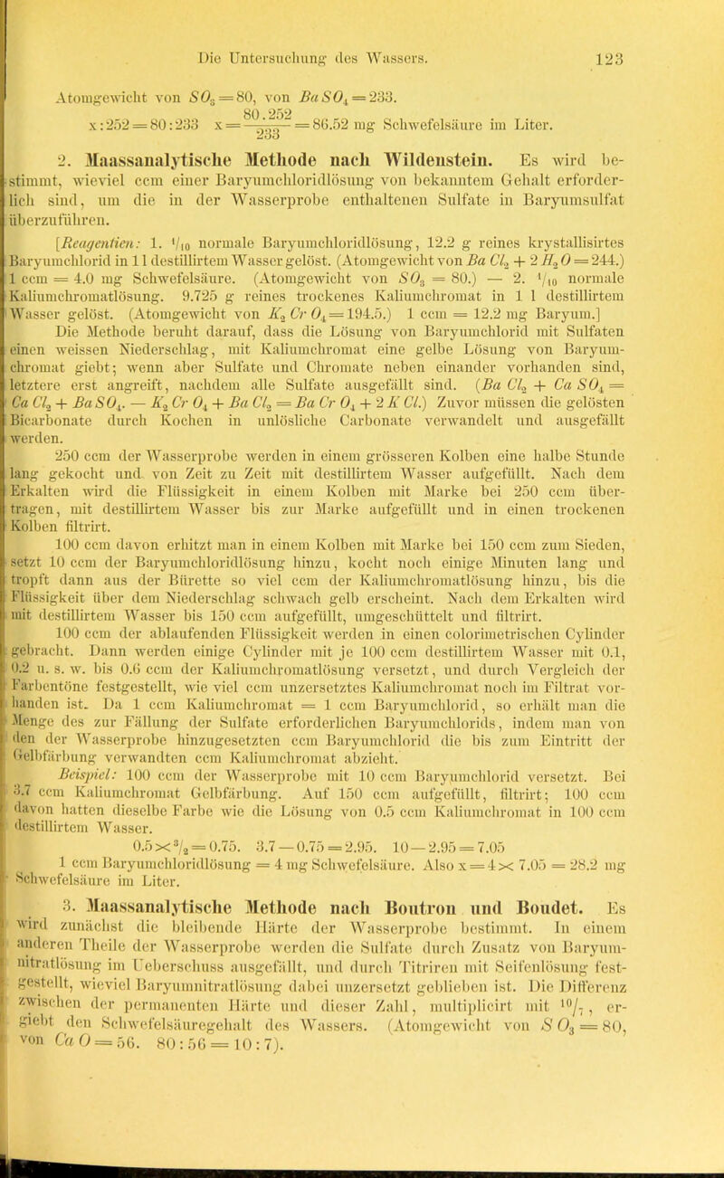 Atomgewicht von SO.. = 80, von Ba SOt = 233. x: 252 = 80:233 x = —= 80.52 mg Schwefelsäure im Liter. 233 ö 2. Maassanalytische Metliode nach Wildenstein. Es wird be- stimmt, wieviel ccm einer Baryumchloridlösung von bekanntem Gehalt erforder- lich sind, um die in der Wasserprobe enthaltenen Sulfate in Baryumsulfat überzuführen. [Reagentien: 1. '/io normale Baryumchloridlösung, 12.2 g reines krystallisirtes Baryumchlorid in 11 destillirtem Wasser gelöst. (Atomgewicht von Ba Cl.2 + 2 H„ 0 = 244.) 1 ccm = 4.0 mg Schwefelsäure. (Atomgewicht von SOs = 80.) — 2. */.io normale Kaliumchromatlösung. 9.725 g reines trockenes Kaliumchromat in 1 1 destillirtem 'Wasser gelöst. (Atomgewicht von K2 Cr 04= 194.5.) 1 ccm = 12.2 mg Baryum.] Die Methode beruht darauf, dass die Lösung von Baryumchlorid mit Sulfaten einen weissen Niederschlag, mit Kaliumchromat eine gelbe Lösung von Baryum- chromat giebt; wenn aber Sulfate und Chromate neben einander vorhanden sind, letztere erst angreift, nachdem alle Sulfate ausgefällt sind. (Ba CL + Ca SOt = Ca CO + Ba <S04. — Ä2 Cr Ol -t- Ba C'L = Ba Cr ö4 + 2 Ii Cl.) Zuvor müssen die gelüsten Bicarbonate durch Kochen in unlösliche Carbonate verwandelt und ausgefällt werden. 250 ccm der Wasserprobe werden in einem grösseren Kolben eine halbe Stunde lang gekocht und. von Zeit zu Zeit mit destillirtem Wasser aufgefüllt. Nach dem Erkalten wird die Flüssigkeit in einem Kolben mit Marke bei 250 ccm über- tragen, mit destillirtem Wasser bis zur Marke aufgefüllt und in einen trockenen Kolben filtrirt. 100 ccm davon erhitzt man in einem Kolben mit Marke bei 150 ccm zum Sieden, setzt 10 ccm der Baryumchloridlösung hinzu, kocht noch einige Minuten lang und tropft dann aus der Bürette so viel ccm der Kaliumchromatlösung hinzu, bis die Flüssigkeit über dem Niederschlag schwach gelb erscheint. Nach dem Erkalten wird mit destillirtem Wasser bis 150 ccm aufgefüllt, umgeschüttelt und filtrirt. 100 ccm der ablaufenden Flüssigkeit werden in einen colorimetrischen Cylinder gebracht. Dann werden einige Cylinder mit je 100 ccm destillirtem Wasser mit 0.1, 0.2 u. s. w. bis 0.6 ccm der Kaliumchromatlösung versetzt, und durch Vergleich der Farbentöne festgestellt, wie viel ccm unzersetztes Kaliumchromat noch im Filtrat vor- handen ist. Da 1 ccm Kaliumchromat = 1 ccm Baryumchlorid, so erhält man die Menge des zur Fällung der Sulfate erforderlichen Baryumcldorids, indem man von den der Wasserprobe hinzugesetzten ccm Baryumchlorid die bis zum Eintritt der Gelbfärbung verwandten ccm Kaliumchromat abzieht. Beispiel: 100 ccm der Wasserprobe mit 10 ccm Barypmchlorid versetzt. Bei i 3.7 ccm Kaliumchromat Gelbfärbung. Auf 150 ccm aufgefüllt, filtrirt; 100 ccm davon hatten dieselbe Farbe wie die Lösung von 0.5 ccm Kaliumchromat in 100 ccm destillirtem Wasser. 0.5 x 3/a = 0.75. 3.7 — 0.75 = 2.95. 10—2.95 = 7.05 1 ccm Baryumchloridlösung = 4 mg Schwefelsäure. Also x = 4x 7.05 = 28.2 mg • Schwefelsäure im Liter. 3. Maassanalytische Methode nach Boutron und Boudet. Es wird zunächst die bleibende Härte der Wasserprobe bestimmt, ln einem anderen Theile der Wasserprobe werden die Sulfate durch Zusatz von Baryum- nitratlösung im Ueberschuss ausgefällt, und durch Titriren mit Seifenlösung fest- gestellt, wieviel Baryumnitratlösung dabei imzersetzt geblieben ist. Die Differenz zwischen der permanenten Härte und dieser Zahl, multiplicirt mit 10/7, er- I giebt den Schwefelsäuregehalt des Wassers. (Atomgewicht von S O-, = 80, von Ca 0 = 56. 80:56 = 10:7).