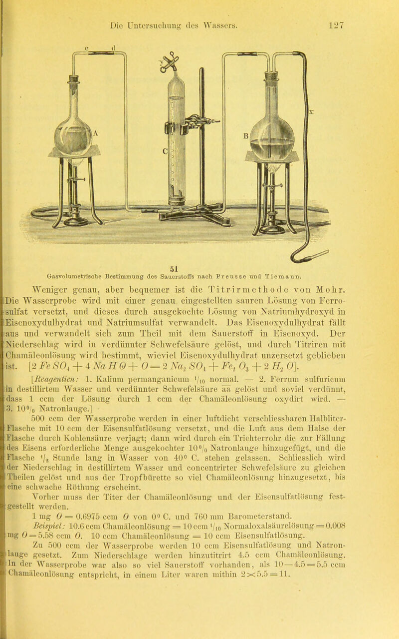 Weniger genau, aber bequemer ist die Titrirmetliode von Mohr. Die Wasserprobe wird mit einer genau eingestellten sauren Lösung von Ferro- sulfat versetzt, und dieses durch ausgekochte Lösung von Natriumhydroxyd in Eisenoxydulhydrat und Natriumsulfat verwandelt. Das Eisenoxydulhydrat fällt aus und verwandelt sich zum Theil mit dem Sauerstoff in Eisenoxyd. Der Niederschlag wird in verdünnter Schwefelsäure gelöst, und durch Titriren mit Chamäleonlösung wird bestimmt, wieviel Eisenoxydulhydrat unzersetzt geblieben ist. [2 Fe SO, + 4 Na H 0 + 0 = 2 Na, SO, + Fe, 03 + 2 II, O]. [.Reagentien: 1. Kalium permanganicum >/)0 normal. — 2. Ferrum sulfuricum in destillirtem Wasser und verdünnter Schwefelsäure ää gelöst und soviel verdünnt, dass 1 ccm der Lösung durch 1 ccm der Chamäleonlösung oxydirt wird. — 3. 10°/o Natronlauge.] 500 ccm der Wasserprobe werden in einer luftdicht verschliessbaren Halbliter- Flasche mit 10 ccm der Eisensulfatlösung versetzt , und die Luft aus dem Halse der Flasche durch Kohlensäure verjagt; dann wird durch ein Trichterrohr die zur Fällung des Eisens erforderliche Menge ausgekochter 10°/0 Natronlauge hinzugefügt, und die Flasche '/2 Stunde lang in Wasser von 40° C. stehen gelassen. Schliesslich wird der Niederschlag in destillirtem Wasser und concentrirter Schwefelsäure zu gleichen Theilen gelöst und aus der Tropfbürette so viel Chamäleonlösung hinzugesetzt, bis eine schwache Röthung erscheint. Vorher muss der Titer der Chamäleonlösung und der Eisensulfatlösung fest- gestellt werden. 1mg O = 0.6975 ccm 0 von 0° C. und 760 mm Barometerstand. Beispiel: 10.6 ccm Chamäleonlösung - 10 ccm '/io Normaloxalsäurelösung = 0.003 mg 0 = 5.58 ccm O. 10 ccm Chamäleonlösung = 10 ccm Eisensulfatlösung. Zu 500 ccm der Wasserprobe werden 10 ccm Eisensulfatlösung und Natron- lauge gesetzt. Zum Niederschlage werden hinzutitrirt 4.5 ccm Chamäleonlösung. In der Wasserprobe war also so viel Sauerstoff vorhanden, als 10 — 4.5 = 5.5 ccm Chamäleonlösung entspricht, in einem Liter waren mithin 2x5.5 = 11.