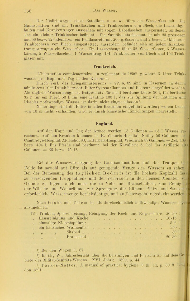 Der Medicinwagen eines Bataillons u. s. w. führt ein Wasserfass mit. Die Mannschaften sind mit Trinkfiaschen und Trinkbechern von Blech, die Lazarethge- hülfen und Krankenträger ausserdem mit sogen. LabeHaschen ausgerüstet, an denen sich ein kleiner Trinkbecher befindet. Ein Sanitätsdetachement ist mit 20 grösseren und 56 bezw. 721 kleineren, ein Feldlazareth mit 200 grösseren und 2 bezw. 4‘ kleineren Trinkbechern von Blech ausgestattet, ausserdem befindet sich an jedem Kranken- transportwagen ein Wasserfass. Ein Lazarethzug führt 32 Wasserfässer, 3 Wasser- kiisten, 5 Wasserflaschen, 1 Wasserkrug, 191 Trinkbecher von Blech und 156 Trink- gläser mit. Frankreich. jL’instruction eomplementaire du regiement de 1856‘ gewährt 6 Liter Trink- wasser pro Kopf und Tag in den Kasernen. Durch Verf. des Kriegsministeriums v. 22. 6. 89 sind in Kasernen, in denen mindestens 10 m Druck herrscht, Filter System Chamberland-Pasteur eingeführt worden. Als tägliche Wassermenge ist festgesetzt: für nicht berittene Leute 30 1, für berittene 35 1, für ein Pferd 50 1, für eine Kantine 100 1; das zur Spülung der Latrinen und Pissoirs nothwendige Wasser ist darin nicht eingeschlossen‘2. Neuerdings sind die Filter in allen Kasernen eingeführt worden; wo ein Druck von 10 m nicht vorhanden, wird er durch künstliche Einrichtungen hergestellt. England. Auf den Kopf und Tag der Armee werden 15 Gallonen = 68 1 Wasser ge- rechnet. Auf den Kranken kommen im R. Victoria-Hospital, Netley 56 Gallonen, im Cambridge-Hospital, Aldershot 90, im Herbert-Hospital, Woolwich 89 Gallonen = 254, 4i )8 bezw. 404 1. Für Pferde sind bestimmt: bei der Kavallerie 8, bei der Artillerie 10 Gallonen = 36 bezw. 45 l3. Bei der Wasserversorgung der Garnisonanstalten und der Truppen im Felde ist sowohl auf Güte als auf genügende Menge des Wassers zu sehen. Bei der Bemessung des täglichen Bedarfs ist die höchste Kopfzahl des- zu versorgenden Truppentheils und der Verbrauch in den heissen Monaten zu Grunde zu legen, auch muss die zu Voll- und Brausebädern, zum Reinigen der Wäsche und Wohnräume, zur Sprengung der Gärten, Plätze und Strassen erforderliche Wassermenge berücksichtigt, und an Feuersgefahr gedacht werden. Nach Gr ahn und Thiem ist als durchschnittlich nothwendige Wassermenge anzunehmen: Für Trinken, Speisebereitung, Reinigung der Koch- und Essgeschirre „ Hausreinigung und Küche „ einmalige Klosettspülung „ ein häusliches Wannenbad „ „ » Sitzbad „ „ „ Brausebad 20-30 1 10-15 1 5-6 1 350 1 30 1 20-30 1 ') Bei den Wagen C. 87. 2) Roth, W., Jahresbericht über die Leistungen und Fortschritte auf dem Ge I biete des Militär-Sanitäts-Wesens. XVI. Jahrg., 1890, p. 44. 3) Parkes-Notter, A manual of practical hygiene, 8 tli. ed. p. 30 ff. Lon,| <lon 1891.