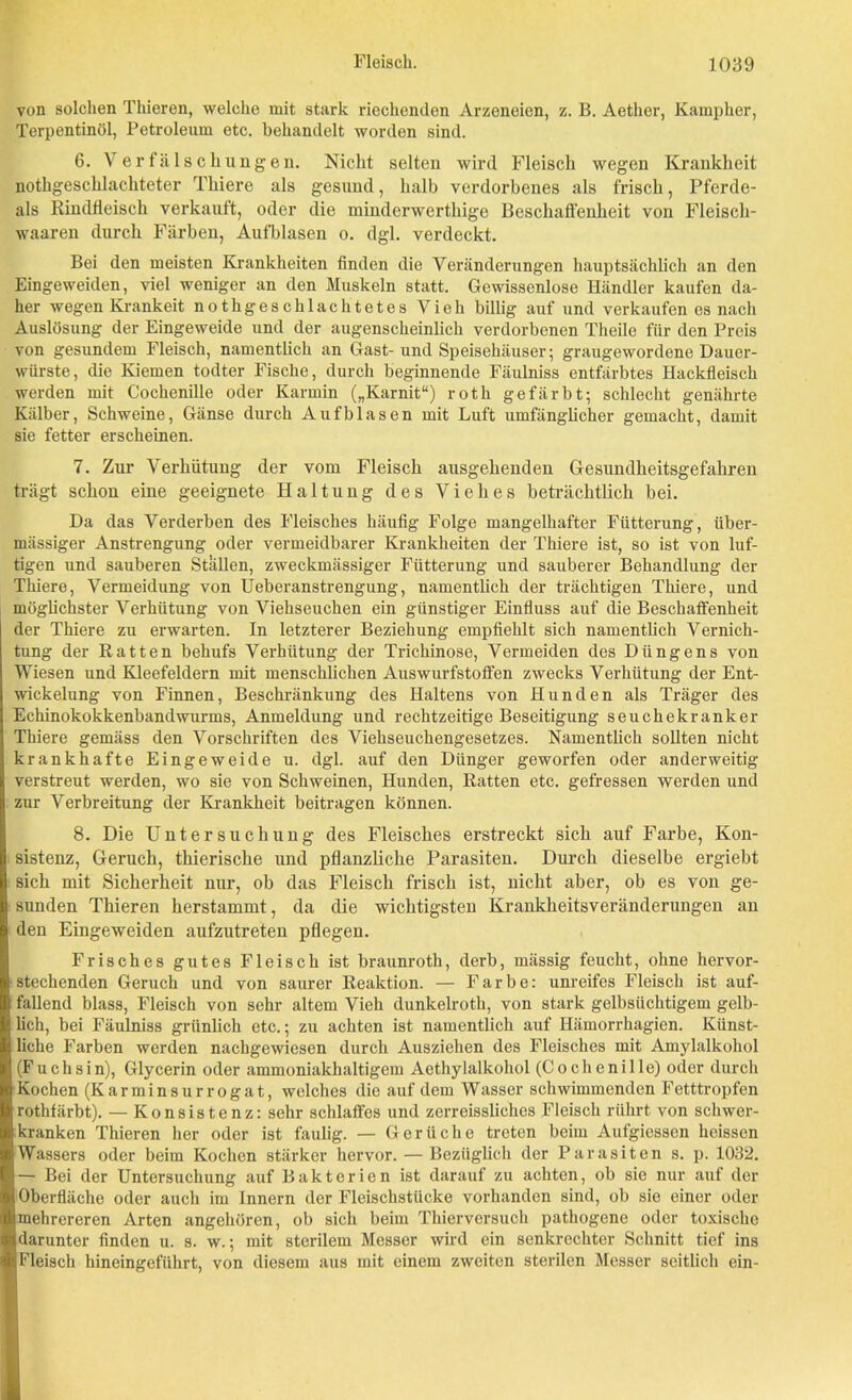 von solchen Thieren, welche mit stark riechenden Arzeneien, z. B. Aether, Kampher, Terpentinöl, Petroleum etc. behandelt worden sind. 6. Verfälschungen. Nicht selten wird Fleisch wegen Krankheit nothgeschlachteter Tliiere als gesund, halb verdorbenes als frisch, Pferde- ais Rindfleisch verkauft, oder die mindcrwerthige Beschaffenheit von Fleisch- waaren durch Färben, Aufblasen o. dgl. verdeckt. Bei den meisten Krankheiten finden die Veränderungen hauptsächlich an den Eingeweiden, viel weniger an den Muskeln statt. Gewissenlose Händler kaufen da- her wegen Krankeit notkgeschlachtetes Vieh billig auf und verkaufen es nacli Auslösung der Eingeweide und der augenscheinlich verdorbenen Theile für den Preis von gesundem Fleisch, namentlich an Gast- und Speisehäuser; graugewordene Dauer- würste, die Kiemen todter Fische, durch beginnende Fäulniss entfärbtes Hackfleisch werden mit Cochenille oder Karmin („Karnit“) roth gefärbt; schlecht genährte Kälber, Schweine, Gänse durch Aufblasen mit Luft umfänglicher gemacht, damit sie fetter erscheinen. 7. Zur Verhütung der vom Fleisch ausgehenden Gesundheitsgefahren trägt schon eine geeignete Haltung des Viehes beträchtlich bei. Da das Verderben des Fleisches häufig Folge mangelhafter Fütterung, über- mässiger Anstrengung oder vermeidbarer Krankheiten der Thiere ist, so ist von luf- tigen und sauberen Ställen, zweckmässiger Fütterung und sauberer Behandlung der Thiere, Vermeidung von Ueberanstrengung, namentlich der trächtigen Thiere, und möglichster Verhütung von Viehseuchen ein günstiger Einfluss auf die Beschaffenheit der Thiere zu erwarten. In letzterer Beziehung empfiehlt sich namentlich Vernich- tung der Ratten behufs Verhütung der Trichinose, Vermeiden des Düngens von Wiesen und Kleefeldern mit menschlichen Auswurfstoffen zwecks Verhütung der Ent- wickelung von Finnen, Beschränkung des Haltens von Hunden als Träger des Echinokokkenbandwurms, Anmeldung und rechtzeitige Beseitigung seuchekranker Thiere gemäss den Vorschriften des Viehseuchengesetzes. Namentlich sollten nicht krankhafte Eingeweide u. dgl. auf den Dünger geworfen oder anderweitig verstreut werden, wo sie von Schweinen, Hunden, Ratten etc. gefressen werden und zur Verbreitung der Krankheit beitragen können. 8. Die Untersuchung des Fleisches erstreckt sich auf Farbe, Kon- sistenz, Geruch, thierische und pflanzliche Parasiten. Durch dieselbe ergiebt sich mit Sicherheit nur, ob das Fleisch frisch ist, nicht aber, ob es von ge- sunden Thieren herstammt, da die wichtigsten Krankheitsveränderungen an den Eingeweiden aufzutreten pflegen. Frisches gutes Fleisch ist braunroth, derb, mässig feucht, ohne hervor- stechenden Geruch und von saurer Reaktion. — Farbe: unreifes Fleisch ist anf- allend blass, Fleisch von sehr altem Vieh dunkelroth, von stark gelbsüchtigem gelb- lich, bei Fäulniss grünlich etc.; zu achten ist namentlich auf Hämorrhagien. Künst- liche Farben werden nachgewiesen durch Ausziehen des Fleisches mit Amylalkohol (Fuchsin), Glycerin oder ammoniakhaltigem Acthylalkohol (Cochenille) oder durch Kochen (Karminsurrogat, welches die auf dem Wasser schwimmenden Fetttropfen rothfärbt). — Konsistenz: sehr schlaffes und zcrreissliches Fleisch rührt von schwer- kranken Thieren her oder ist faulig. — Gerüche treten beim Aufgiessen heissen Wassers oder beim Kochen stärker hervor. — Bezüglich der Parasiten s. p. 1032. — Bei der Untersuchung auf Bakterien ist darauf zu achten, ob sie nur auf der Oberfläche oder auch im Innern der Fleischstücke vorhanden sind, ob sie einer oder mehrereren Arten angehören, ob sich beim Thierversuch pathogene oder toxische darunter finden u. s. w.; mit sterilem Messer wird ein senkrechter Schnitt tief ins Fleisch hineingeführt, von diesem aus mit einem zweiten sterilen Messer seitlich ein-