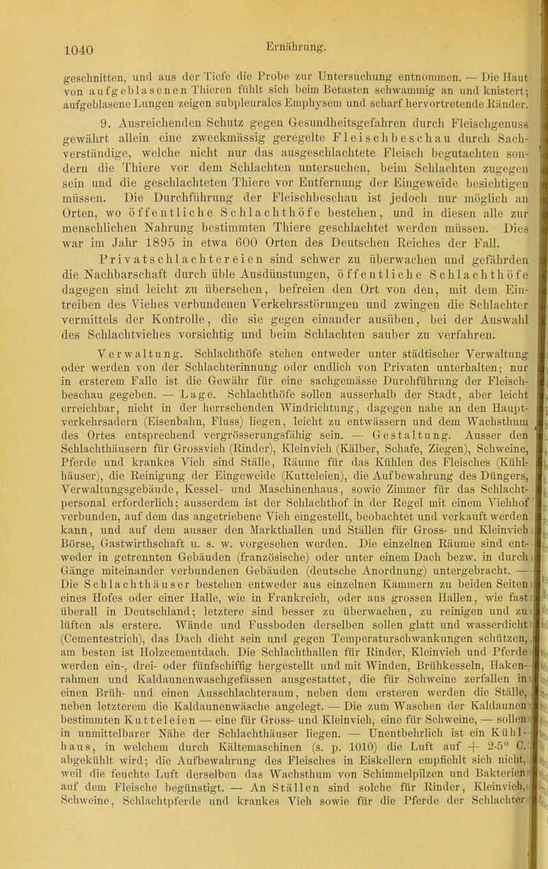 geschnitten, und aus der Tiefe die Probe zur Untersuchung entnommen. — Die Haut von aufgeblasenen Thieren fühlt sich beim Betasten schwammig an und knistert; aufgeblasene Lungen zeigen subpleurales Emphysem und scharf hervortretende Ränder. 9. Ausreichenden Schutz gegen Gesundheitsgefahren durch Fleischgenuss 1 gewährt allein eine zweckmässig geregelte Fleischbeschau durch Sach- verständige, welche nicht nur das ausgeschlachtete Fleisch begutachten son- 'I dern die Thiere vor dem Schlachten untersuchen, beim Schlachten zugegen 1 sein und die geschlachteten Thiere vor Entfernung der Eingeweide besichtigen 1 müssen. Die Durchführung der Fleischbeschau ist jedoch nur möglich an I Orten, wo öffentliche Schlachthöfe bestehen, und in diesen alle zur I menschlichen Nahrung bestimmten Thiere geschlachtet werden müssen. Dies war im Jahr 1895 in etwa 600 Orten des Deutschen Reiches der Fall. Privatschlachtereien sind schwer zu überwachen und gefährden die Nachbarschaft durch üble Ausdünstungen, öffentliche Schlachthöfe dagegen sind leicht zu übersehen, befreien den Ort von den, mit dem Ein- treiben des Viehes verbundenen Verkehrsstörungen und zwingen die Schlachter I vermittels der Kontrolle, die sie gegen einander ausüben, bei der Auswahl des Schlachtviehes vorsichtig und beim Schlachten sauber zu verfahren. Verwaltung. Schlachthöfe stehen entweder unter städtischer Verwaltung oder werden von der Schlachterinnung oder endlich von Privaten unterhalten; nur I in ersterem Falle ist die Gewähr für eine sachgemässe Durchführung der Fleisch- I beschau gegeben. — Lage. Schlachthöfe sollen ausserhalb der Stadt, aber leicht I. erreichbar, nicht in der herrschenden Windrichtung, dagegen nahe an den Haupt- Ir Verkehrsadern (Eisenbahn, Fluss) liegen, leicht zu entwässern und dem Wachsthum 1- des Ortes entsprechend vergrösserungsfähig sein. — Gestaltung. Ausser den ■_ Schlachthäusern für Grossvieh (Rinder), Kleinvieh (Kälber, Schafe, Ziegen), Schweine, I. Pferde und krankes Vieh sind Ställe, Räume für das Kühlen des Fleisches (Kühl- I häuser), die Reinigung der Eingeweide (Kutteleien), die Aufbewahrung des Düngers, I Verwaltungsgebäude, Kessel- und Maschinenbaus, sowie Zimmer für das Schlacht- I; personal erforderlich; ausserdem ist der Schlachthof in der Regel mit einem Viehhof I. verbunden, auf dem das angetriebene Vieh eingestellt, beobachtet und verkauft werden I. kann, und auf dem ausser den Markthallen und Ställen für Gross- und Kleinvieh l: Börse, Gastwirthscliaft u. s. w. vorgesehen werden. Die einzelnen Räume sind ent- I weder in getrennten Gebäuden (französische) oder unter einem Dach bezw. in durch H Gänge miteinander verbundenen Gebäuden (deutsche Anordnung) untergebracht. — I Die Schlachthäuser bestehen entweder aus einzelnen Kammern zu beiden Seiten I1 eines Hofes oder einer Halle, wie in Frankreich, oder aus grossen Hallen, wie fast I * überall in Deutschland; letztere sind besser zu überwachen, zu reinigen und zu I lüften als erstere. Wände und Fussboden derselben sollen glatt und wasserdicht I bi (Cementestrich), das Dach dicht sein und gegen Temperaturschwankungen schützen, I am besten ist Holzcementdach. Die Schlachthallen für Rinder, Kleinvieh und Pferde !>> werden ein-, drei- oder fiinfschiffig hergestellt und mit Winden, Brühkesseln, Haken- ■' rahmen und Kaldaunenwaschgefässen ausgestattet, die für Schweine zerfallen in fli^ einen Brüh- und einen Ausschlachteraum, neben dem ersteren werden die Ställe, I j neben letzterem die Kaldaunenwäsche angelegt. — Die zum Waschen der Kaldaunen Ijrii bestimmten Kutteleien — eine für Gross- und Kleinvieh, eine für Schweine, — sollen I. in unmittelbarer Nähe der Schlachthäuser liegen. — Unentbehrlich ist ein Kühl-I; haus, in welchem durch Kältemaschinen (s. p. 1010) die Luft auf -j- 2-5° C. 1 abgekühlt wird; die Aufbewahrung des Fleisches in Eiskellern empfiehlt sich nicht, !• weil die feuchte Luft derselben das Wachsthum von Schimmelpilzen und Bakterien I auf dem Fleische begünstigt. — An Ställen sind solche für Rinder, Kleinvieh, | v Schweine, Schlachtpferde und krankes Vieh sowie für die Pferde der Schlachter I'