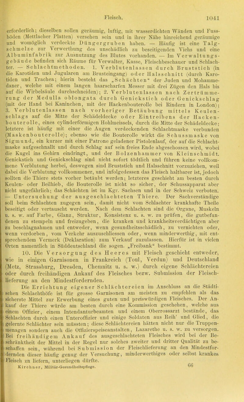 erforderlich; dieselben sollen geräumig, luftig, mit wasserdichten Wänden und Fuss- böden (Mettlacher Platten) versehen sein und in ihrer Nähe hinreichend, geräumige und womöglich verdeckte Düngergruben haben. — Häufig ist eine Talg- schmelze zur Verwerthung des unschädlich zu beseitigenden Viehs und eine Albuminfabrik zur Ausnutzung des Blutes vorhanden. — Im Verwaltungs- gebäude befinden sich Räume für Verwalter, Kasse, Fleischbeschauer und Schlach- ter. — Schlachtmethoden. 1. Verblutenlasscn durch Brust stich (in die Karotiden und Jugularen am Brusteingang) oder Halsschnitt (durch Karo- tiden und Trachea; hierin besteht das „Schächten“ der Juden und Mohamme- daner , welche mit einem langen haarscharfen Messer mit drei Zügen den Hals bis auf die Wirbelsäule durchschnciden); 2. Verblutenlassen nach Zertrümme- rung der Medulla oblongata durch Genickstich oder Genickschlag (mit der Hand bei Kaninchen, mit der Hackenbouterolle bei Rindern in London); з. Verblutenlassen nach vorheriger Betäubung mittels Keulen- schlags auf die Mitte der Schädeldecke oder Eintreibens der Hacken- bouterolle, eines cylinderförmigen Hohlmeissels, durch die Mitte der Schädeldecke; letztere ist häufig mit einer die Augen verdeckenden Schlachtmaske verbunden (Maskenbouterolle); ebenso wie die Bouterolle wirkt die Schussmaske von Sigmund, ein kurzer mit einer Patrone geladener Pistolenlauf, der auf die Schlacht- maske aufgeschnallt und durch Schlag auf sein freies Ende abgeschossen wird, wobei die Kugel ins Gehirn eindringt, und der Bolzenhammer von Kleinschmidt. Genickstich und Genickschlag sind nicht sofort tödtlich und führen keine vollkom- mene Verblutung herbei, deswegen sind Bruststich und Halsschnitt vorzuziehen, weil dabei die Verblutung vollkommener, und infolgedessen das Fleisch haltbarer ist, jedoch sollten die Thiere stets vorher betäubt werden; letzteres geschieht am besten durch Keulen- oder Beilhieb, die Bouterolle ist nicht so sicher, der Schussapparat aber nicht ungefährlich; das Schächten ist im Kgr. Sachsen und in der Schweiz verboten. — Untersuchung der ausgeschlachteten Thiere. Der Sachverständige soll beim Schlachten zugegen sein, damit nicht vom Schlachter krankhafte Theile beseitigt oder vertauscht werden. Nach dem Schlachten sind die Organe, Muskeln и. s. w. auf Farbe, Glanz, Struktur, Konsistenz u. s. w. zu prüfen, die gutbefun- denen zu stempeln und freizugeben, die kranken und krankheitsverdächtigen aber zu beschlagnahmen und entweder, wenn gesundheitsschädlich, zu vernichten oder, wenn verdorben, vom Verkehr auszuschliessen oder, wenn minderwerthig, mit ent- sprechendem Vermerk (Deklaration) zum Verkauf zuzulassen. Hierfür ist in vielen Orten namentlich in Süddeutschland die sogen. „Freibank“ bestimmt. 10. Die Versorgung des Heeres mit Fleisch geschieht entweder, wie in einigen Garnisonen in Frankreich (Toul, Verdun) und Deutschland (Metz, Strassburg, Dresden, Chemnitz u. s. w.) durch eigene Schlächtereien oder durch freihändigen Ankauf des Fleisches bezw. Submission der Fleisch- lieferung an den Mindestfordernden. Die Errichtung eigener Schlächtereien im Anschluss an die Städti- schen Schlachthöfe ist für grosse Garnisonen am meisten zu empfehlen als das sicherste Mittel zur Erwerbung eines guten und preiswürdigen Fleisches. Der An- kauf der Thiere würde am besten durch eine Kommission geschehen, welche aus einem Offizier, einem Intendanturbeamten und einem Oberrossarzt bestände, das Schlachten durch einen Unteroffizier und einige Soldaten aus Reih’ und Glied, dio gelernte Schlächter sein müssten; diese Schlächtereien hätten nicht nur die 'I ruppen- menagen sondern auch die Offizierspeiseanstalten, Lazarethe u. s. w. zu versorgen. Bei freihändigem Ankauf des ausgeschlachteten Fleisches wird bei der Be- schränktheit der Mittel in der Regel nur solches zweiter und dritter Qualität zu be- schaffen sein, während bei Submission der Fleischlietcrung an den Mindestfor- dernden dieser häufig genug der Versuchung, minderwerthiges oder selbst krankes Fleisch zn liefern, unterliegen dürfte. Kirchner, Militär-Gesundheitspflege. bb