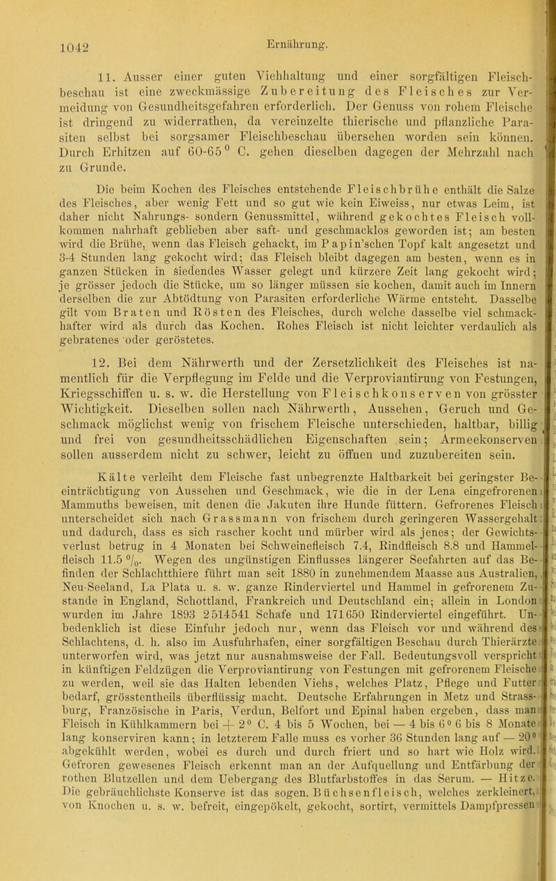 11. Ausser einer guten Viehhaltung und einer sorgfältigen Fleisch- beschau ist eine zweckmässige Zubereitung des Fleisches zur Ver- meidung von Gesuudheitsgefahren erforderlich. Der Genuss von rohem Fleische ist dringend zu widerrathen, da vereinzelte thierische und pflanzliche Para- siten selbst bei sorgsamer Fleischbeschau übersehen worden sein können. Durch Erhitzen auf 60-65° C. gehen dieselben dagegen der Mehrzahl nach zu Grunde. Die beim Kochen des Fleisches entstehende Fleischbrühe enthält die Salze des Fleisches, aber wenig Fett und so gut wie kein Eiweiss, nur etwas Leim, ist daher nicht Nahrungs- sondern Genussmittel, während gekochtes Fleisch voll- kommen nahrhaft geblieben aber saft- und geschmacklos geworden ist; am besten wird die Brühe, wenn das Fleisch gehackt, im Papin’schen Topf kalt angesetzt und 3-4 Stunden lang gekocht wird; das Fleisch bleibt dagegen am besten, wenn es in ganzen Stücken in Siedendes Wasser gelegt und kürzere Zeit lang gekocht wird; je grösser jedoch die Stücke, um so länger müssen sie kochen, damit auch im Innern derselben die zur Abtödtung von Parasiten erforderliche Wärme entsteht. Dasselbe gilt vom Braten und Rösten des Fleisches, durch welche dasselbe viel schmack- hafter wird als durch das Kochen. Rohes Fleisch ist nicht leichter verdaulich als gebratenes oder geröstetes. 12. Bei dem Nälirwerth und der Zersetzlichkeit des Fleisches ist na- mentlich für die Verpflegung im Felde und die Verproviantirung von Festungen, Kriegsschiffen u. s. w. die Herstellung von Fleischkonserven von grösster Wichtigkeit. Dieselben sollen nach Nährwerth, Aussehen, Geruch und Ge- schmack möglichst wenig von frischem Fleische unterschieden, haltbar, billig und frei von gesundheitsschädlichen Eigenschaften sein; Armeekonserven sollen ausserdem nicht zu schwer, leicht zu öffnen und zuzubereiten sein. Kälte verleiht dem Fleische fast unbegrenzte Haltbarkeit bei geringster Be- einträchtigung von Aussehen und Geschmack, wie die in der Lena eingefrorenen Mammuths beweisen, mit denen die Jakuten ihre Hunde füttern. Gefrorenes Fleisch: unterscheidet sich nach Grassmann von frischem durch geringeren Wassergehalt und dadurch, dass es sich rascher kocht und mürber wird als jenes; der Gewichts- verlust betrug in 4 Monaten bei Schweinefleisch 7.4, Rindfleisch 8.8 und Hammel- fleisch 11.5 °/0. Wegen des ungünstigen Einflusses längerer Seefahrten auf das Be- finden der Schlachtthiere führt man seit 1880 in zunehmendem Maasse aus Australien, Neu-Seeland, La Plata u. s. w. ganze Rinderviertel und Hammel in gefrorenem Zu- stande in England, Schottland, Frankreich und Deutschland ein; allein in London wurden im Jahre 1893 2514541 Schafe und 171650 Rinderviertel eingeführt. Un- bedenklich ist diese Einfuhr jedoch nur, wenn das Fleisch vor und während des- Schlachtens, d. h. also im Ausfuhrhafen, einer sorgfältigen Beschau durch Thierärzte unterworfen wird, was jetzt nur ausnahmsweise der Fall. Bedeutungsvoll verspricht in künftigen Feldzügen die Verproviantirung von Festungen mit gefrorenem Fleische zu werden, weil sie das Halten lebenden Viehs, welches Platz, Pflege und Futter bedarf, grösstentheils überflüssig macht. Deutsche Erfahrungen in Metz und Strass- burg, Französische in Paris, Verdun, Beifort und Epinal haben ergeben, dass man Fleisch in Kühlkammern bei -f- 20 C. 4 bis 5 Wochen, bei — 4 bis 60 6 bis 8 Monate lang konserviren kann; in letzterem Falle muss es vorher 36 Stunden lang auf — 20° abgekühlt werden, wobei es durch und durch friert und so hart wie Holz wird. Gefroren gewesenes Fleisch erkennt man an der Aufquellung und Entfärbung der rothen Blutzellen und dem Uebergang des Blutfarbstoffes in das Serum. — Hitze. Die gebräuchlichste Konserve ist das sogen. Büchsenfleisch, welches zerkleinert, von Knochen u. s. w. befreit, eingepökelt, gekocht, sortirt, vermittels Dampfpressen ■