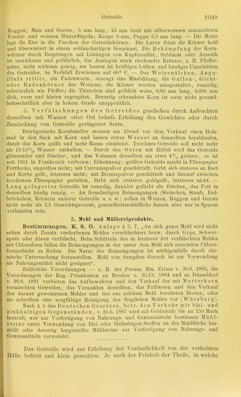 Roggen, Mais und Gerste, 5 mm lang, 13 mm breit mit silberweissen marmorirten Vorder- und weissen Hinterflügeln; Raupe 9 mm, Puppe 5.5 mm lang. — Die Motte legt die Eier in die Furchen der Getreidekörner. Die Larve frisst die Körner hohl und überwintert in einem schlauchartigen Gespinnst. Die Bekämpfung der Korn- würmer durch Besprengen mit Lösungen von Kupfersulfat, Sublimat oder Arsenik ist unwirksam und gefährlich, das Auslegen stark riechender Kräuter, z. B. Pfeffer- münz, nicht wirksam genug, am besten ist kräftiges Lüften und häufiges Umschütten des Getreides, im Sothfall Erwärmen auf 60° C. — Das Weizenälchen, Angu- illula tritici, ein Fadenwurm, erzeugt eine Missbildung, die Gallen-, Gicht- oder Radenkörner des Weizens; die Körner werden missgestaltet, runzelig, schwärzlich wie Pfeifer; die Thierchen sind gelblich weiss, 0.86 mm lang, 0.006 mm dick, vorn und hinten zugespitzt. Derartig erkranktes Korn ist zwar nicht gesund- heitsschädlich aber in hohem Grade unappetitlich. 5. Verfälschungen des Getreides geschehen durch Anfeuchten desselben mit Wasser oder Oel behufs Erhöhung des Gewichtes oder durch Zumischung von Getreide geringerer Sorte. Betrügerische Kornhändler stossen am Abend vor dem Verkauf einen Holz- stab in den Sack mit Korn und lassen etwas Wasser an demselben herablaufen, damit das Korn quillt und mehr Raum einnimmt. Trocknes Getreide soll nicht mehr als 13-15% Wasser enthalten. — Durch das Oelen mit Riiböl wird das Getreide glänzender und frischer, und das Volumen desselben um etwa 4% grösser, es ist seit 1851 in Frankreich verboten; Erkennung: geöltes Getreide macht in Fliesspapier Fettflecke, ungeöltes nicht; mit Curcumapulver geschüttelt, färbt sich ersteres an Bart und Kerbe gelb, letzteres nicht; mit Bronzepulver geschüttelt und hierauf zwischen trockenem Fliesspapier gerieben, färbt sich ersteres goldgelb, letzteres nicht. — Lang gelagertes Getreide ist runzelig, dunkler gefärbt als frisches, das Fett in demselben häufig ranzig. — An fremdartigen Beimengungen (Steinchcn, Staub, Erd- bröckchen, Körnern anderer Getreide u. s. w.) sollen in Weizen, Roggen und Gerste nicht mehr als 2.5 Gewichtsprocent, gesundheitsschädliche Samen aber nur in Spuren vorhanden sein. 2. Mehl und Miillereiprodukte. Bestimmungen. K. S. O. Anlage § 5. 7. „An sich gutes Mehl wird nicht selten durch Zusatz verdorbenen Mehles verschlechtert bezw. durch Gyps, Schwer- spath oder Alaun verfälscht. Beim Schütteln des in letzterer Art verfälschten Mehles mit Chloroform fallen die Beimengungen in der unter dem Mehl sich setzenden Chloro- formschicht zu Boden. Die Natur der Beimengungen ist nöthigenfalls durch che- mische Untersuchung festzustellen. Mehl von dumpfem Geruch ist zur Verwendung als Nahrungsmittel nicht geeignet“. Zahlreiche Verordnungen — z. B. der Preuss. Min. Erlass v. 30.8. 1882, die Verordnungen der Reg. - Präsidenten zu Breslau v. 25.10. 1884 und zu Düsseldorf v. 28.8. 1891 verbieten das Auf bewahren und den Verkauf des mit Mutterkorn vermischten Getreides, das Vermahlen desselben, das Feilbieten und den Verkauf des daraus gewonnenen Mehles und des aus solchem Mehl bereiteten Brotes, oder sie-schreiben eine sorgfältige Reinigung des fraglichen Mehles vor (Würzburg). Nach § 5 des Deutschen Gesetzes, betr. den Verkehr mit blei- und zinkhaltigen Gegenständen, v. 25.6.1887 wird mit Geldstrafe bis zu 150 Mark bestraft, wer zur Verfertigung von Nahrungs- und Genussmitteln bestimmte Mühl- steine unter Verwendung von Blei oder bleihaltigen Stoffen an der Mahlfiäche her- stellt oder derartig hergestellte Mühlsteine zur Verfertigung von Nahrungs- und Genussmitteln verwendet. Das Getreide wird zur Erhöhung der Verdaulichkeit von der verholzten Hülle befreit und klein gemahlen. Je nach der Feinheit der Thcile, in welche