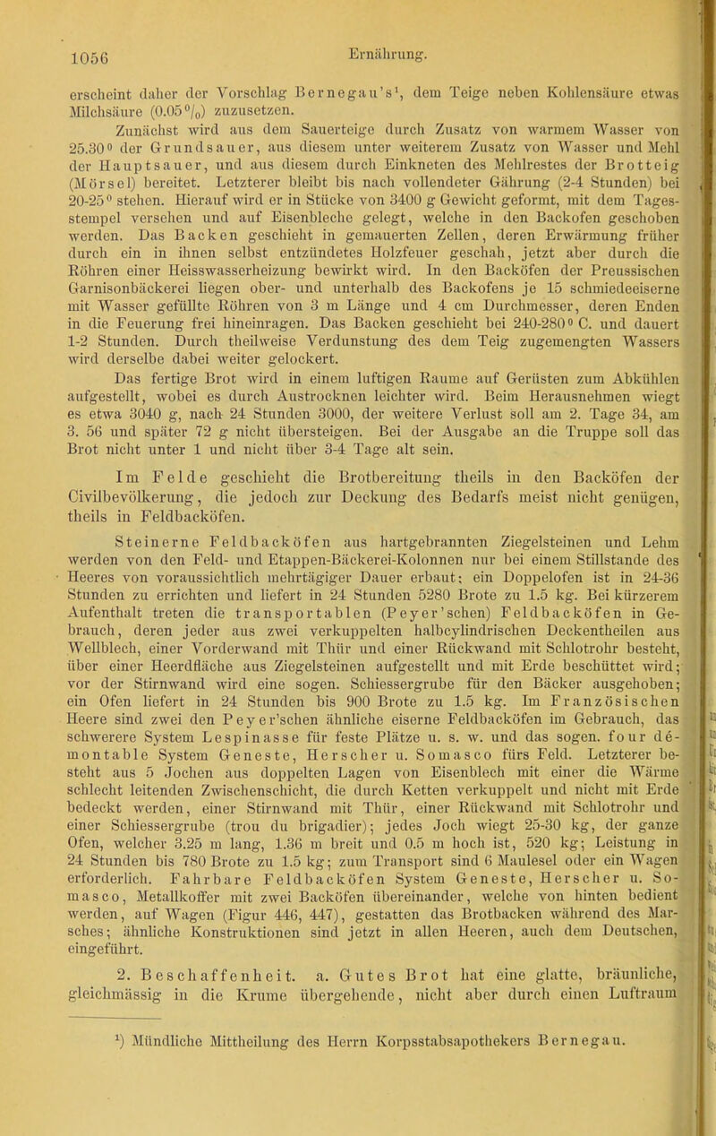 erscheint daher der Vorschlag Bernegau’s1, dem Teige neben Kohlensäure etwas Milchsäure (0.05 °/0) zuzusetzen. Zunächst wird aus dem Sauerteige durch Zusatz von warmem Wasser von 25.30° der Grundsauer, aus diesem unter weiterem Zusatz von Wasser und Mehl der Haupt sauer, und aus diesem durch Einkneten des Mehlrestes der Brotteig (Mörsel) bereitet. Letzterer bleibt bis nach vollendeter Gährung (2-4 Stunden) bei J 20-250 stehen. Hierauf wird er in Stücke von 3400 g Gewicht geformt, mit dem Tages- stempel versehen und auf Eisenbleche gelegt, welche in den Backofen geschoben werden. Das Backen geschieht in gemauerten Zellen, deren Erwärmung früher durch ein in ihnen selbst entzündetes Holzfeuer geschah, jetzt aber durch die Röhren einer Heisswasserheizung bewirkt wird. In den Backöfen der Preussischen Garnisonbäckerei liegen ober- und unterhalb des Backofens je 15 schmiedeeiserne mit Wasser gefüllte Röhren von 3 m Länge und 4 cm Durchmesser, deren Enden in die Feuerung frei hineinragen. Das Backen geschieht bei 240-280° C. und dauert 1-2 Stunden. Durch theilweise Verdunstung des dem Teig zugemengten Wassers wird derselbe dabei weiter gelockert. Das fertige Brot wird in einem luftigen Raume auf Gerüsten zum Abkühlen aufgestellt, wobei es durch Austrocknen leichter wird. Beim Herausnehmen wiegt es etwa 3040 g, nach 24 Stunden 3000, der weitere Verlust soll am 2. Tage 34, am 3. 56 und später 72 g nicht übersteigen. Bei der Ausgabe an die Truppe soll das Brot nicht unter 1 und nicht über 3-4 Tage alt sein. Im Felde geschieht die Brotbereitung theils in den Backöfen der Civilbevölkerung, die jedoch zur Deckung des Bedarfs meist nicht genügen, theils in Feldbacköfen. Steinerne Feldbacköfen aus hartgebrannten Ziegelsteinen und Lehm werden von den Feld- und Etappen-Bäckerei-Kolonnen nur bei einem Stillstände des Heeres von voraussichtlich mehrtägiger Dauer erbaut; ein Doppelofen ist in 24-36 Stunden zu errichten und liefert in 24 Stunden 5280 Brote zu 1.5 kg. Bei kürzerem Aufenthalt treten die transportablen (Peyer’sehen) Feldbacköfen in Ge- brauch, deren jeder aus zwei verkuppelten halbcylindrischen Deckentheilen aus Wellblech, einer Vorderwand mit Thür und einer Rückwand mit Schlotrohr besteht, über einer Heerdfläche aus Ziegelsteinen aufgestellt und mit Erde beschüttet wird; vor der Stirnwand wird eine sogen. Schiessergrube für den Bäcker ausgehoben; ein Ofen liefert in 24 Stunden bis 900 Brote zu 1.5 kg. Im Französischen Heere sind zwei den Peyer’schen ähnliche eiserne Feldbacköfen im Gebrauch, das schwerere System Lespinasse für feste Plätze u. s. w. und das sogen, four de- montable System Geneste, Her sc her u. Somasco fürs Feld. Letzterer be- steht aus 5 Jochen aus doppelten Lagen von Eisenblech mit einer die Wärme schlecht leitenden Zwischenschicht, die durch Ketten verkuppelt und nicht mit Erde bedeckt werden, einer Stirnwand mit Thür, einer Rückwand mit Schlotrohr und einer Schiessergrube (trou du brigadier); jedes Joch wiegt 25-30 kg, der ganze Ofen, welcher 3.25 m lang, 1.36 m breit und 0.5 m hoch ist, 520 kg; Leistung in 24 Stunden bis 780 Brote zu 1.5 kg; zum Transport sind 6 Maulesel oder ein Wagen erforderlich. Fahrbare Feldbacköfen System Geneste, Herscher u. So- masco, Metallkoffer mit zwei Backöfen übereinander, welche von hinten bedient werden, auf Wagen (Figur 446, 447), gestatten das Brotbacken während des Mar- sches; ähnliche Konstruktionen sind jetzt in allen Heeren, aucli dem Deutschen, eingeführt. 2. Beschaffenheit, a. Gutes Brot hat eine glatte, bräunliche, gleichmässig in die Krume übergehende, nicht aber durch einen Luftraum JE IS fl tot Br iti H U k m k 4; k x) Mündliche Mittheilung des Herrn Korpsstabsapothekers Bernegau.