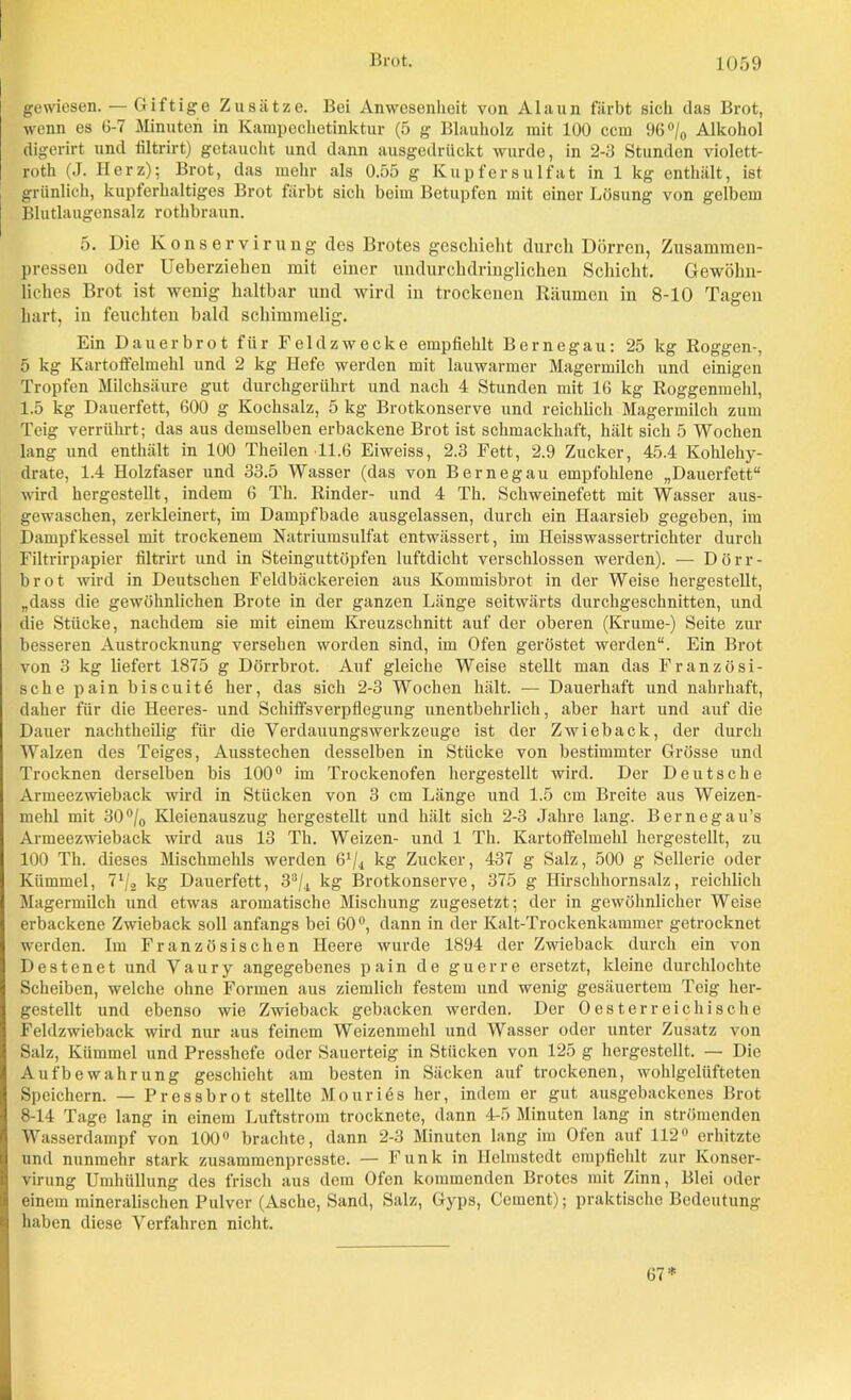 gewiesen. — Giftige Zusätze. Bei Anwesenheit von Alaun färbt sich das Brot, wenn es 6-7 Minuten in Kampechetinktur (5 g Blauholz mit 100 ccm 96°/0 Alkohol digerirt und filtrirt) getaucht und dann ausgedrückt wurde, in 2-3 Stunden violett- roth (J. Herz); Brot, das mehr als 0.55 g Kupfersulfat in 1 kg enthält, ist grünlich, kupferhaltiges Brot färbt sich beim Betupfen mit einer Lösung von gelbem Blutlaugensalz rothbraun. 5. Die Konservirung des Brotes geschieht durch Dörren, Zusammen- pressen oder Ueberzielien mit einer undurchdringlichen Schicht. Gewöhn- liches Brot ist wenig haltbar und wird in trockenen Räumen in 8-10 Tagen hart, in feuchten bald schimmelig. Ein Dauerbrot für Feldzwecke empfiehlt Bernegau: 25 kg Roggen-, 5 kg Kartoffelmehl und 2 kg Hefe werden mit lauwarmer Magermilch und einigen Tropfen Milchsäure gut durchgerührt und nach 4 Stunden mit 16 kg Roggenmeld, 1.5 kg Dauerfett, 600 g Kochsalz, 5 kg Brotkonserve und reichlich Magermilch zum Teig verrührt; das aus demselben erbackene Brot ist schmackhaft, hält sich 5 Wochen lang und enthält in 100 Theilen 11.6 Eiweiss, 2.3 Fett, 2.9 Zucker, 45.4 Kohlehy- drate, 1.4 Holzfaser und 33.5 Wasser (das von Bernegau empfohlene „Dauerfett“ wird hergestellt, indem 6 Th. Rinder- und 4 Th. Schweinefett mit Wasser aus- gewaschen, zerkleinert, im Dampfbade ausgelassen, durch ein Haarsieb gegeben, im Dampfkessel mit trockenem Natriumsulfat entwässert, im Heisswassertrichter durch Filtrirpapier filtrirt und in Steinguttöpfen luftdicht verschlossen werden). — Dörr- brot wird in Deutschen Feldbäckereien aus Kommisbrot in der Weise hergestellt, „dass die gewöhnlichen Brote in der ganzen Länge seitwärts durchgeschnitten, und die Stücke, nachdem sie mit einem Kreuzschnitt auf der oberen (Krume-) Seite zur besseren Austrocknung versehen worden sind, im Ofen geröstet werden“. Ein Brot von 3 kg liefert 1875 g Dörrbrot. Auf gleiche Weise stellt man das Französi- sche pain biseuite her, das sich 2-3 Wochen hält. — Dauerhaft und nahrhaft, daher für die Heeres- und Schiffsverpflegung unentbehrlich, aber hart und auf die Dauer nachtheilig für die Verdauungswerkzeuge ist der Zwieback, der durch Walzen des Teiges, Ausstechen desselben in Stücke von bestimmter Grösse und Trocknen derselben bis 100° im Trockenofen hergestellt wird. Der Deutsche Armeezwieback wird in Stücken von 3 cm Länge und 1.5 cm Breite aus Weizen- mehl mit 30°/o Kleienauszug hergestellt und hält sich 2-3 Jahre lang. Bernegau’s Armeezwieback wird aus 13 Th. Weizen- und 1 Th. Kartoffelmehl hergestellt, zu 100 Th. dieses Mischmehls werden 6x/4 kg Zucker, 437 g Salz, 500 g Sellerie oder Kümmel, 7l/2 kg Dauerfett, 33/4 kg Brotkonserve, 375 g Hirschhornsalz, reichlich Magermilch und etwas aromatische Mischung zugesetzt; der in gewöhnlicher Weise erbackene Zwieback soll anfangs bei 60°, dann in der Kalt-Trockenkammer getrocknet werden. Im Französischen Heere wurde 1894 der Zwieback durch ein von Destenet und Vaury angegebenes pain de guerre ersetzt, kleine durchlochte Scheiben, welche ohne Formen aus ziemlich festem und wenig gesäuertem Teig her- gestellt und ebenso wie Zwieback gebacken werden. Der Oesterreichische Feldzwieback wird nur aus feinem Weizenmehl und Wasser oder unter Zusatz von Salz, Kümmel und Presshefe oder Sauerteig in Stücken von 125 g hergestellt. — Die Aufbewahrung geschieht am besten in Säcken auf trockenen, wohlgeliiftcten Speichern. — Pressbrot stellte Mouriös her, indem er gut ausgebackenes Brot 8-14 Tage lang in einem Luftstrom trocknete, dann 4-5 Minuten lang in strömenden Wasserdampf von 100° brachte, dann 2-3 Minuten lang im Ofen auf 112° erhitzte und nunmehr stark zusammenpresste. — Funk in Helmstedt empfiehlt zur Konser- virung Umhüllung des frisch aus dem Ofen kommenden Brotes mit Zinn, Blei oder einem mineralischen Pulver (Asche, Sand, Salz, Gyps, Gement); praktische Bedeutung haben diese Verfahren nicht. 67*