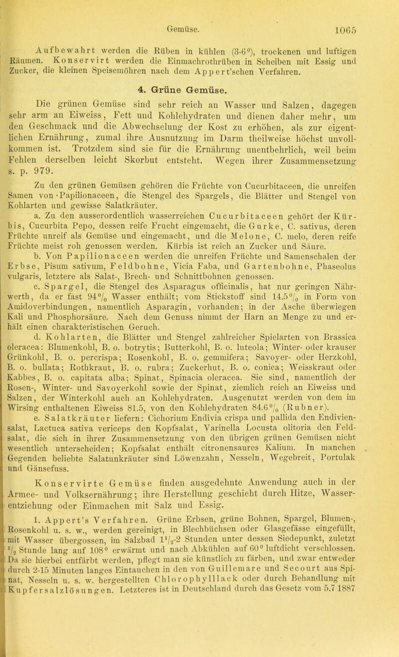 Aufbewahrt werden die Rüben in kühlen (3-6°), trockenen und luftigen Räumen. Konservirt werden die Einmachrothrüben in Scheiben mit Essig und Zucker, die kleinen Speisemöhren mich dem Appert’schen Verfahren. 4. Grüne Gemüse. Die grünen Gemüse sind sehr reich an Wasser und Salzen, dagegen sehr arm an Eiweiss, Fett und Kohlehydraten und dienen daher mehr, um den Geschmack und die Abwechselung der Kost zu erhöhen, als zur eigent- lichen Ernährung, zumal ihre Ausnutzung im Darm theilweise höchst unvoll- kommen ist. Trotzdem sind sie für die Ernährung unentbehrlich, weil beim Fehlen derselben leicht Skorbut entsteht. Wegen ihrer Zusammensetzung s. p. 979. Zu den grünen Gemüsen gehören die Früchte von Cucurbitaceen, die unreifen Samen von • Papilionaceen, die Stengel des Spargels, die Blätter und Stengel von Kohlarten und gewisse Salatkräuter. a. Zu den ausserordentlich wasserreichen Cucurbitaceen gehört der Kür- bis, Cucurbita Pepo, dessen reife Frucht eingemacht, die Gurke, C. sativus, deren Früchte unreif als Gemüse und eingemacht, und die Melone, C. melo, deren reife Früchte meist roh genossen werden. Kürbis ist reich an Zucker und Säure. b. Von Papilionaceen werden die unreifen Früchte und Samenschalen der Erbse, Pisum sativum, Feldbohne, Vicia Faba, und Gartenbohne, Phaseolus vulgaris, letztere als Salat-, Brech- und Schnittbohnen genossen. c. Spargel, die Stengel des Asparagus officinalis, hat nur geringen Nähr- werth, da er fast 94% Wasser enthält; vom Stickstoff sind 14.5% in Form von Amidoverbindungen, namentlich Asparagin, vorhanden; in der Asche überwiegen Kali und Phosphorsäure. Nach dem Genuss nimmt der Harn an Menge zu und er- hält einen charakteristischen Geruch. d. Kohlarten, die Blätter und Stengel zahlreicher Spielarten von Brassica oleracea: Blumenkohl, B. o. botrytis; Butterkohl, B. o. luteola; Winter- oder krauser Grünkohl, B. o. percrispa; Rosenkohl, B. o. gemmifera; Savoyer- oder Herzkohl, B. o. bullata; Rothkraut, B. o. rubra; Zuckerhut, B. o. conica; Weisskraut oder Kabbes, B. o. capitata alba; Spinat, Spinacia oleracea. Sie sind, namentlich der Rosen-, Winter- und Savoyerkohl sowie der Spinat, ziemlich reich an Eiweiss und Salzen, der Winterkohl auch an Kohlehydraten. Ausgenutzt werden von dem im Wirsing enthaltenen Eiweiss 81.5, von den Kohlehydraten 84.6% (Rubner). e. Salatkräuter liefern: Cichorium Endivia crispa und pallida den Endivien- salat, Lactu ca sativa vericeps den Kopfsalat, Varinella Locusta olitoria den Feld- salat, die sich in ihrer Zusammensetzung von den übrigen grünen Gemüsen nicht wesentlich unterscheiden; Kopfsalat enthält eitronensaures Kalium. In manchen Gegenden beliebte Salatunkräuter sind Löwenzahn, Nesseln, Wegebreit, Portulak und Gänsefuss. Konservirte Gemüse finden ausgedehnte Anwendung auch in der Armee- und Volksernährung; ihre Herstellung geschieht durch Hitze, Wasser- entziehung oder Einmachen mit Salz und Essig. 1. App ert’s Verfahren. Grüne Erbsen, grüne Bohnen, Spargel, Blumen-, Rosenkohl u. s. w., werden gereinigt, in Blechbüchsen oder Glasgefässe eingetiillt, mit Wasser übergossen, im Salzbad l%-2 Stunden unter dessen Siedepunkt, zuletzt % Stunde lang auf 108° erwärmt und nach Abkühlen auf 600 luftdicht verschlossen. Da sie hierbei entfärbt werden, pflegt man sie künstlich zu färben, und zwar entweder durch 2-15 Minuten langes Eintauchen in den von Guillemare und Secourt aus Spi- nat, Nesseln u. s. w. hergestellten Chlorophyll lack oder durch Behandlung mit Kupfersalzlösungen. Letzteres ist in Deutschland durch das Gesetz vom 5.7 1887