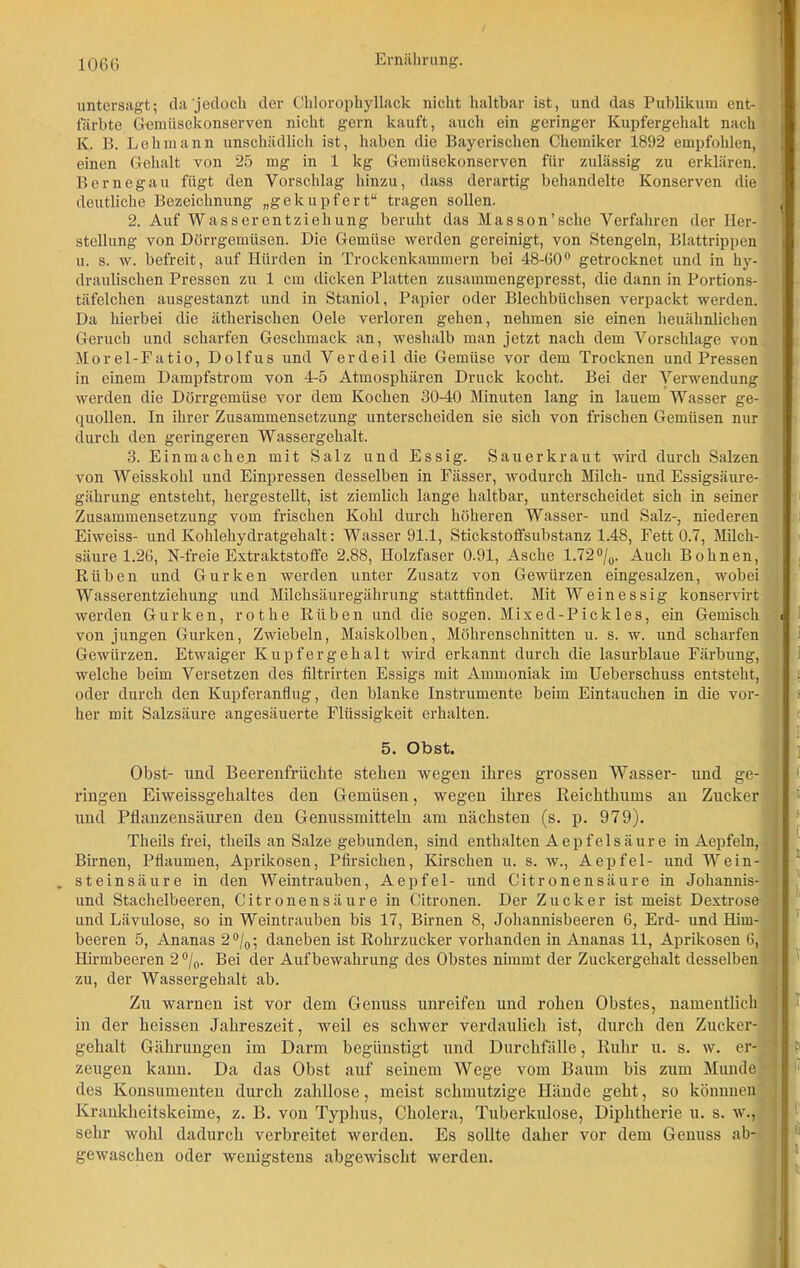 untersagt; da jedoch der Chlorophyllack nicht haltbar ist, und das Publikum ent- färbte Gemüsekonserven nicht gern kauft, auch ein geringer Kupfergehalt nach K. B. Lehmann unschädlich ist, haben die Bayerischen Chemiker 1892 empfohlen, einen Gehalt von 25 mg in 1 kg Gemüsekonserven für zulässig zu erklären. Bernegau fügt den Vorschlag hinzu, dass derartig behandelte Konserven die deutliche Bezeichnung „gekupfert“ tragen sollen. 2. Auf Wasser ent Ziehung beruht das Masson’sche Verfahren der Her- stellung von Dörrgemüsen. Die Gemüse werden gereinigt, von Stengeln, Blattrippen u. s. w. befreit, auf Hürden in Trockenkammern bei 48-60° getrocknet und in hy- draulischen Pressen zu 1 cm dicken Platten zusammengepresst, die dann in Portions- täfelchen ausgestanzt und in Staniol, Papier oder Blechbüchsen verpackt werden. Da hierbei die ätherischen Oele verloren gehen, nehmen sie einen heuähnlichen Geruch und scharfen Geschmack an, weshalb man jetzt nach dem Vorschläge von Morel-Fatio, Dolfus und V erd eil die Gemüse vor dem Trocknen und Pressen in einem Dampfstrom von 4-5 Atmosphären Druck kocht. Bei der Verwendung werden die Dörrgemüse vor dem Kochen 30-40 Minuten lang in lauem Wasser ge- quollen. In ihrer Zusammensetzung unterscheiden sie sich von frischen Gemüsen nur durch den geringeren Wassergehalt. 3. Einmachen mit Salz und Essig. Sauerkraut wird durch Salzen von Weisskohl und Einpressen desselben in Fässer, wodurch Milch- und Essigsäure- gährung entsteht, hergestellt, ist ziemlich lange haltbar, unterscheidet sich in seiner Zusammensetzung vom frischen Kohl durch höheren Wasser- und Salz-, niederen Eiweiss- und Kohlehydratgehalt: Wasser 91.1, Stickstotfsubstanz 1.48, Fett 0.7, Milch- säure 1.26, N-freie Extraktstoffe 2.88, Holzfaser 0.91, Asche 1.72°/0. Auch Bohnen, Hüben und Gurken werden unter Zusatz von Gewürzen eingesalzen, wobei Wasserentziehung und Milchsäuregährung stattfindet. Mit Weinessig konservirt werden Gurken, rothe Hüben und die sogen. Mixed-Pickles, ein Gemisch von jungen Gurken, Zwiebeln, Maiskolben, Möhrenschnitten u. s. w. und scharfen Gewürzen. Etwaiger Kupfergehalt wird erkannt durch die lasurblaue Färbung, welche beim Versetzen des filtrirten Essigs mit Ammoniak im Ueberschuss entsteht, oder durch den Kupferanflug, den blanke Instrumente beim Eintauchen in die vor- her mit Salzsäure angesäuerte Flüssigkeit erhalten. Obst- und Beerenfrüchte stehen wegen ihres grossen Wasser- und ge- ringen Eiweissgehaltes den Gemüsen, wegen ihres Reichthums an Zucker und Pflanzensäixren den Genussmittelu am nächsten (s. p. 979). Theils frei, theils an Salze gebunden, sind enthalten Aep fei säure in Aepfeln, Birnen, Pflaumen, Aprikosen, Pfirsichen, Kirschen u. s. w., Aep fei- und Wein- . steinsäure in den Weintrauben, Aepfel- und Citronensäure in Johannis- und Stachelbeeren, Citronensäure in Citronen. Der Zucker ist meist Dextrose und Lävulose, so in Weintrauben bis 17, Birnen 8, Johannisbeeren 6, Erd- und Him- beeren 5, Ananas 2 °/0; daneben ist Rohrzucker vorhanden in Ananas 11, Aprikosen 6, Himbeeren 2 °/0. Bei der Aufbewahrung des Obstes nimmt der Zuckergehalt desselben zu, der Wassergehalt ab. Zu warnen ist vor dem Genuss unreifen und rohen Obstes, namentlich in der heissen Jahreszeit, weil es schwer verdaulich ist, durch den Zucker- gehalt Gährungen im Darm begünstigt und Durchfälle, Ruhr u. s. w. er- zeugen kann. Da das Obst auf seinem Wege vom Baum bis zum Munde des Konsumenten durch zahllose, meist schmutzige Hände geht, so könnnen Krankheitskeime, z. B. von Typhus, Cholera, Tuberkulose, Diphtherie u. s. w., sehr wohl dadurch verbreitet werden. Es sollte daher vor dem Genuss ab- gewaschen oder wenigstens abgewischt werden. 5. Obst.