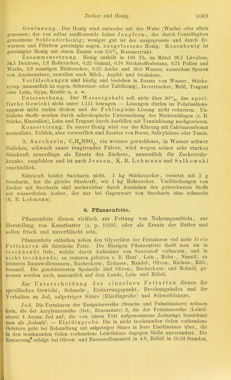 Gewinnung. Der Honig wird entweder mit der Wabe (Wachs) oder allein genossen; der von selbst ausfiiessende heisst Jungfern-, der dufch Ccntrifugiren gewonnene Schleuderhonig; weniger gut ist der ausgepresste und durch Er- wärmen und Filtriren gereinigte sogen, ausgelassene Honig. Rosenhonig ist gereinigter Honig mit einem Zusatz von 2.5 °/0 Rosenextrakt. Zusammensetzung. Honig enthält in 100 Th. im Mittel 38.7 Lävulose, 34.5 Dextrose, 1.8 Rohrzucker, 0.22 Gummi, 0.76 Stickstoffsubstanz, 0.71 Pollen und Wachs, 2.8 sonstigen Nichtzucker, 0.25 Asche und 20.6 Wasser, ausserdem Spuren von Ameisensäure, zuweilen auch Milch-, Aepfel- und Oxalsäure. Verfälschungen sind häufig und bestehen in Zusatz von Wasser, Stärke- syrup (namentlich im sogen. Schweizer- oder Tafelhonig), Invertzucker, Mehl, Tragant oder Leim, Gyps, Kreide u. s. w. Untersuchung. Der Wassergehalt soll nicht über 30°/0, das speci- fische Gewicht nicht unter 1.111 betragen — Lösungen dürfen im Polarisations- apparat nicht rechts drehen und die Fehling’sche Lösung nicht reduciren. Un- lösliche Stoße werden durch mikrokopische Untersuchung des Niederschlages (z. B. Stärke, Mineralien), Leim und Tragant durch Ausfällen mit Tanninlösung nachgewiesen. Konservirung. Zu saurer Honig wird vor der Klärung mit Calciumcarbonat neutralisirt. Ueblich, aber verwerflich sind Zusätze von Borax, Salicylsäure oder Tamin. 3. Saccharin, C7H6NS03, ein weisses geruchloses, in Wasser schwer lösliches, schwach sauer reagirendes Pulver, wird wegen seiner sehr starken Süsskraft neuerdings als Ersatz des Zuckers, namentlich für Zuckerruhr- kranke, empfohlen und ist nach Jessen, K. B. Lehmann und Salkowski unschädlich. Nährkraft besitzt Saccharin nicht. 1 kg Stärkezucker, versetzt mit 2 g Saccharin, hat die gleiche Süsskraft, wie 1 kg Rohrzucker. Verfälschungen von Zucker mit Saccharin sind nachweisbar durch Ausziehen des getrockneten Stoffs mit wasserfreiem Aether, der nur bei Gegenwart von Saccharin süss schmeckt (K. B. Lehmann). 8. Pflanzenfette. Pflanzenfette dienen vielfach zur Fettung von Nahrungsmitteln, zur Herstellung von Kunstbutter (s. p. 1026) oder als Ersatz der Butter und sollen frisch und unverfälscht sein. Pflanzenfette enthalten neben den Glyceriden der Fettsäuren viel mehr freie Fettsäuren als thierische Fette. Die flüssigen Pflanzenfette theilt man ein in trocknende Oele, welche durch Aufnahme von Sauerstoff verharzen, und in nicht trocknende; zu ersteren gehören z. B. Hanf-, Lein-, Mohn-, Nussöl, zu letzteren Baumwollensamen-, Bucheckern-, Erdnuss-, Mandel-, Oliven-, Ricinus-, Riib-, Sesamöl. Die geschätztesten Speiseöle sind Oliven-, Bucheckern- und Mohnöl, ge- nossen werden auch, namentlich auf dem Lande, Lein- und Riiböl. Zur Unterscheidung der einzelnen Fett arten dienen ihr specifisches Gewicht, Schmelz-, Erstarrungspunkt, Brechungsindex und ihr Verhalten zu Jod, salpetriger Säure (Elaidinprobe) und Schwefelsäure. Jod. Die Fettsäuren der Essigsäurereihe (Stearin- und Palmitinsäure) nehmen kein, die der Acrylsäurereihe (Oel-, Erucasäure) 2, die der 1 ettsäurereihe (Leinöl- säure) 4 Atome Jod auf; die von einem Fett aufgenommene Jodmenge bezeichnet man als ,Jodzahl’. — Elaidinprobe. Die in nicht trocknenden Oelcn vorhandene Oelsäure geht bei Behandlung mit salpetriger Säure in teste Elaidinsäure über, die in den trocknenden Oelcn vorhandene Leinölsäure dagegen bleibt unverändert. Die Erstarrung* erfolgt bei Oliven- und Baumwollensaatöl in 4-8, Riiböl in 16-24 Stunden,