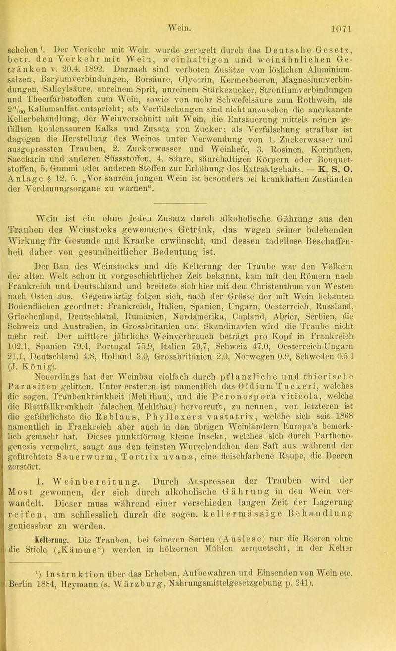 schehen '. Der Verkehr mit Wein wurde geregelt durch das Deutsche Gesetz, betr. den Verkehr mit Wein, weinhaltigen und weinähnlichen Ge- tränken v. 20.4. 1892. Darnach sind verboten Zusätze von löslichen Aluminium- salzen, Baryumverbindungen, Borsäure, Glycerin, Kermesbeeren, Magnesiumverbin- dungen, Salicylsäure, unreinem Sprit, unreinem Stärkezucker, Strontiumverbindungen und Theerfarbstoffen zum Wein, sowie von mehr Schwefelsäure zum ßothwein, als 2°/00 Kaliumsulfat entspricht; als Verfälschungen sind nicht anzusehen die anerkannte Kellerbehandlung, der Wein verschnitt mit Wein, die Entsäuerung mittels reinen ge- fällten kohlensauren Kalks und Zusatz von Zucker; als Verfälschung strafbar ist dagegen die Herstellung des Weines unter Verwendung von 1. Zuckerwasser und ausgepressten Trauben, 2. Zuckerwasser und Weinhefe, 3. Rosinen, Korinthen, Saccharin und anderen Süssstoffen, 4. Säure, säurehaltigen Körpern oder Bouquet- stoffen, 5. Gummi oder anderen Stoffen zur Erhöhung des Extraktgehalts. — K. S. O. Anlage § 12. 5. „Vor saurem jungen Wein ist besonders bei krankhaften Zuständen der Verdauungsorgane zu warnen“. Wein ist ein ohne jeden Zusatz durch alkoholische Gährung aus den Trauben des Weinstocks gewonnenes Getränk, das wegen seiner belebenden Wirkung für Gesunde und Kranke erwünscht, und dessen tadellose Beschaffen- heit daher von gesundheitlicher Bedeutung ist. Der Bau des Weinstocks und die Kelterung der Traube war den Völkern der alten Welt schon in vorgeschichtlicher Zeit bekannt, kam mit den Römern nach Frankreich und Deutschland und breitete sich hier mit dem Christenthum von Westen nach Osten aus. Gegenwärtig folgen sich, nach der Grösse der mit Wein bebauten Bodenflächen geordnet: Frankreich, Italien, Spanien, Ungarn, Oesterreich, Russland, Griechenland, Deutschland, Rumänien, Nordamerika, Capland, Algier, Serbien, die Schweiz und Australien, in Grossbritanien und Skandinavien wird die Traube nicht mehr reif. Der mittlere jährliche Weinverbrauch beträgt pro Kopf in Frankreich 102.1, Spanien 79.4, Portugal 75.9, Italien 70,7, Schweiz 47.0, Oesterreich-Ungarn 21.1, Deutschland 4.8, Holland 3.0, Grossbritanien 2.0, Norwegen 0.9, Schweden 0.5 1 (J. König). Neuerdings hat der Weinbau vielfach durch pflanzliche und thierische Parasiten gelitten. Unter ersteren ist namentlich das Oi'dium Tuck er i, welches die sogen. Traubenkrankheit (Mehlthau), und die Peronospora viticola, welche die Blattfallkrankheit (falschen Mehlthau) hervorruft, zu nennen, von letzteren ist die gefährlichste die Reblaus, Phylloxera vastat rix, welche sich seit 1808 namentlich in Frankreich aber auch in den übrigen Weinländern Europa’s bemerk- lich gemacht hat. Dieses punktförmig kleine Insekt, welches sich durch Partheno- genesis vermehrt, saugt aus den feinsten Wurzelendchen den Saft aus, während der gefürchtete Sauerwurm, Tortrix uvana, eine fleischfarbene Raupe, die Beeren zerstört. 1. Weinbereitung. Durch Auspressen der Trauben wird der Most gewonnen, der sich durch alkoholische Gährung in deu Wein ver- wandelt. Dieser muss während einer verschieden langen Zeit der Lagerung reifen, um schliesslich durch die sogen, kellermassige Behandlung geniessbar zu werden. Kelterung. Die Trauben, bei feineren Sorten (Auslese) nur die Beeren ohne die Stiele („Kämme“) werden in hölzernen Mühlen zerquetscht, in der Kelter x) Instruktion über das Erheben, Auf bewahren und Einsenden von Wein etc. Berlin 1884, Heymann (s. Würzburg, Nahrungsmittelgesetzgebung p. 241).