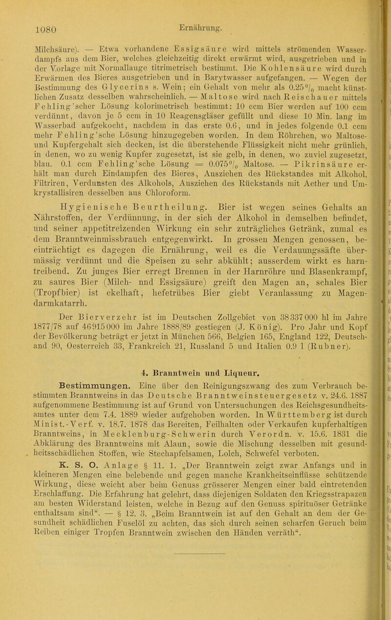 Milchsäure). — Etwa vorhandene Essigsäure wird mittels strömenden Wasser- dampfs aus dem Bier, welches gleichzeitig direkt erwärmt wird, ausgetrieben und in der V.orlage mit Normallauge titrimetrisch bestimmt. Die Kohlensäure wird durch Erwärmen des Bieres ausgetrieben und in Barytwasscr aufgefangen. — Wegen der Bestimmung des Glycerins s. Wein; ein Gehalt von mehr als 0.25°/0 macht künst- lichen Zusatz desselben wahrscheinlich. — Maltose wird nach Reischauer mittels Fehling'scher Lösung kolorimetrisch bestimmt: 10 ccm Bier werden auf 100 ccm verdünnt, davon je 5 ccm in 10 Reagensgläser gefüllt und diese 10 Min. lang im Wasserbad aufgekocht, nachdem in das erste 0.6, und in jedes folgende 0.1 ccm mehr Fehling'sehe Lösung hinzugegeben worden. In dem Röhrchen, wo Maltose- und Kupfergehalt sich decken, ist die überstehende Flüssigkeit nicht mehr grünlich, 3 in denen, wo zu wenig Kupfer zugesetzt, ist sie gelb, in denen, wo zuviel zugesetzt, blau. 0.1 ccm Fehling’sche Lösung = 0.075°/0 Maltose. — Pikrinsäure er- ; hält man durch Eindampfen des Bieres, Ausziehen des Rückstandes mit Alkohol, Filtriren, Verdunsten des Alkohols, Ausziehen des Rückstands mit Aether und Um- krystallisiren desselben aus Chloroform. Hygienische Beurtheilung. Bier ist wegen seines Gehalts an Nährstoffen, der Verdünnung, in der sich der Alkohol in demselben befindet, und seiner appetitreizenden Wirkung ein sehr zuträgliches Getränk, zumal es < dem Branntweinmissbrauch entgegenwirkt. In grossen Mengen genossen, be- einträchtigt es dagegen die Ernährung, weil es die Verdauungssäfte über- mässig verdünnt und die Speisen zu sehr abkühlt; ausserdem wirkt es harn- treibend. Zu junges Bier erregt Brennen in der Harnröhre und Blasenkrampf, zu saures Bier (Milch- nnd Essigsäure) greift den Magen au, schales Bier (Tropfbier) ist ekelhaft, hefetrübes Bier giebt Veranlassung zu Magen- 1 darmkatarrh. Der Bier verzehr ist im Deutschen Zollgebiet von 38337 000 hl im Jahre , 1877/78 auf 46915000 im Jahre 1888/89 gestiegen (J. König). Pro Jahr und Kopf der Bevölkerung beträgt er jetzt in München 566, Belgien 165, England 122, Deutsch- and 90, Oesterreich 33, Frankreich 21, Russland 5 und Italien 0.9 1 (Rubner). Bestimmungen. Eine über den Reinigungszwang des zum Verbrauch be- stimmten Branntweins in das Deutsche Branntweinsteuergesetz v. 24.6. 1887 aufgenommene Bestimmung ist auf Grund von Untersuchungen des Reichsgesundheits- amtes unter dem 7.4. 1889 wieder aufgehoben worden. In Württemberg ist durch Minist.-Verf. v. 18.7. 1878 das Bereiten, Feilhalten oder Verkaufen kupferhaltigen Branntweins, in Mecklenburg-Schwerin durch Verordn, v. 15.6. 1831 die Abklärung des Branntweins mit Alaun, sowie die Mischung desselben mit gesund- heitsschädlichen Stoffen, wie Stechapfelsamen, Lolch, Schwefel verboten. kleineren Mengen eine belebende und gegen manche Krankheitseinflüsse schützende j Wirkung, diese weicht aber beim Genuss grösserer Mengen einer bald eintretenden Erschlaffung. Die Erfahrung hat gelehrt, dass diejenigen Soldaten den Kriegsstrapazen am besten Widerstand leisten, welche in Bezug auf den Genuss spirituöser Getränke 3 enthaltsam sind“. — § 12. 3. „Beim Branntwein ist auf den Gehalt an dem der Ge- 1 sundheit schädlichen Fuselöl zu achten, das sich durch seinen scharfen Geruch beim Reiben einiger Tropfen Branntwein zwischen den Händen verräth“. 4. Branntwein und Liqueur.