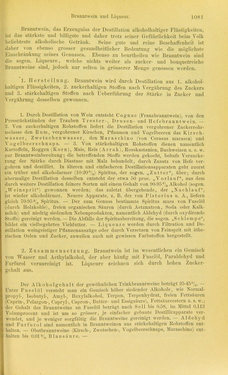Branntwein, das Erzeugniss der Destillation alkoholhaltiger Flüssigkeiten, ist das stärkste lind billigste und daher trotz seiner Gefährlichkeit beim Volk beliebteste alkoholische Getränk. Seine gute und reine Beschaffenheit ist daher von ebenso grosser gesundheitlicher Bedeutung wie die möglichste Einschränkung seines Genusses. Ebenso zu beurtheilen wie Branntwein sind die sogen. Liqueure, welche nichts weiter als zucker- und bouquetreiche Branntweine sind, jedoch nur selten in grösserer Menge genossen werden. 1. Herstellung. Branntwein wird durch Destillation aus 1. alkohol- haltigen Flüssigkeiten, 2. zuckerhaltigen Stoffen nach Vergährung des Zuckers und 3. stärkehaltigen Stoffen nach Ueberführung der Stärke in Zucker und Vergährung desselben gewonnen. 1. Durch Destillation von Wein entsteht Cognac (Franzbranntwein), von den Pressrückständen der Trauben Trester-, Drusen- und Hefebranntwein. - 2. Von zuckerhaltigen Rohstoffen liefert die Destillation vergohrener Zuckerrohr- melasse den Rum, vergohrener Kirschen, Pflaumen und Vogelbeeren das Kirsch- wasser, Zwetschenwasser, den Maraschino (von Cerasus marasca) und Vogel beer schnaps. — 3. Von stärkehaltigen Rohstoffen dienen namentlich Kartoffeln, Roggen (Korn), Mais, Reis (Arrak), Rosskastanien, Buchweizen u. s. w. zur Branntweinbereitung; die betreffenden Stoffe werden gekocht, behufs Verzucke- rung der Stärke durch Diastase mit Malz behandelt, durch Zusatz von Hefe ver- gohren und destillirt. In älteren und einfacheren Destillationsapparaten geht zuerst ein trüber und alkoholarmer (10-20°/0) Spiritus, der sogen. „Zutter“, über; durch abermalige Destillation desselben entsteht der etwa 50 proc. „Vorlauf“, aus dem durch weitere Destillation feinere Sorten mit einem Gehalt von 90-95 °/0 Alkohol (sogen. „Weinsprit“) gewonnen werden; das zuletzt übergehende, der „Nachlauf“, ist wieder alkoholarmer. Neuere Apparate, z. B. der von Pistorius u. A., liefern gleich 70-95 °/0 Spiritus. — Der zum Genuss bestimmte Spiritus muss von Fuselöl (durch Holzkohle), freien organischen Säuren (durch Aetznatron, Soda oder Kalk- milch) und niedrig siedenden Nebenprodukten, namentlich Aldehyd (durch oxydirende Stoffe) gereinigt werden.-—Die Abfälle der Spiritusbereitung, die sogen. „Schlempe“, bildet ein vielbegehrtes Viehfntter. — Liqueure werden durch Filtration und De- stillation weingeistiger Pflanzenauszüge oder durch Versetzen von Feinsprit mit äthe- rischen Oelen und Zucker, zuweilen auch mit gewissen Farbstoffen hergestellt. 2. Zusammensetzung. Branntwein ist im wesentlichen ein Gemisch von Wasser und Aetkylalkohol, der aber häufig mit Fuselöl, Paraldehyd und Furfurol verunreinigt ist. Liqueure zeichnen sich durch hohen Zucker- gehalt aus. Der Alkoholgehalt der gewöhnlichen Trinkbranntweine beträgt 25-45°/0. — Unter Fuselöl versteht man ein Gemisch höher siedender Alkohole, wie Normal- propyl-, Isobutyl-, Amyl-, Hexylalkohol, Terpen, Terpenhydrat, treien Fettsäuren (Caprin-, Pelargon-, Capryl-, Capron-, Butter- und Essigsäure), Fettsäureestern u. s. w.; der Gehalt des Branntweins an Fuselöl beträgt nach Seil bis 0.58, im Mittel 0.113 Volumprocent und ist um so grösser, je einfacher gebaute Destillirapparate ver- wendet, und je weniger sorgfältig die Branntweine gereinigt werden. — Aldehyd und Furfurol sind namentlich in Branntweinen aus stärkehaltigen Rohstoffen ent- halten. — Obstbranntweine (Kirsch-, Zwetschen-, Vogelbeerschnaps, Maraschino) ent- halten bis 0.01 °/0 Blausäure. —