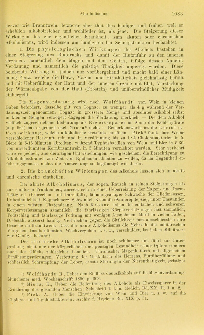 hervor wie Branntwein, letzterer aber timt dies häufiger und früher, weil er erheblich alkoholreicher und wohlfeiler ist, als jene. Die Steigerung dieser Wirkungen bis zur eigentlichen Krankheit, zum akuten oder chronischen Alkoholismus, wird indessen am häufigsten bei Schnapstrinkern beobachtet. 1. Die physiologischen Wirkungen des Alkohols bestehen in einer Steigerung des Blutdrucks und damit der Blutzufuhr zu den inneren Organen, namentlich dem Magen und dem Gehirn, infolge dessen Appetit, Verdauung und namentlich die geistige Thätigkeit angeregt werden. Diese belebende Wirkung ist jedoch nur vorübergehend und macht bald einer Läh- mung Platz, welche die Herz-, Magen- und Hirnthätigkeit gleichmässig befällt und mit Ueberfüllung der Haut und der inneren Organe mit Blut, Verstärkung der Wärmeabgabe von der Haut (Frösteln) und unüberwindlicher Müdigkeit einhergeht. Die Magenverdauung wird nach Wolffhardt1 von Wein in kleinen Gaben befördert; dasselbe gilt von Cognac, zu weniger als 4 g während der Ver- dauungszeit genommen; Cognac in grösserer Menge und absoluter Alkohol selbst in kleinen Mengen verzögert dagegen die Verdauung merklich. — Die dem Alkohol vielfach zugeschriebene Bedeutung als Eiweis s spar er im Sinne der Kohlehydrate (s. p. 964) hat er jedoch nach Miura2 nicht. — Bemerkenswerth ist die Desinfek- tionswirkung, welche alkoholische Getränke ausüben. Pick3 fand, dass Weine verschiedener Herkunft rein und in Verdünnung bis zu 1:4 Cholerabakterien in 5, Biere in 5-15 Minuten abtödten, während Typhusbacillen von Wein und Bier in 5-30, von unverdünntem Kornbranntwein in 5 Minuten vernichtet werden. Sehr verkehrt wäre es jedoch, aus derartigen Untersuchungen, wie geschehen, die Berechtigung zu Alkoholmissbrauch zur Zeit von Epidemien ableiten zu wollen, da im Gegentheil er- fahrungsgemäss nichts die Ansteckung so begünstigt wie dieser. 2. Die krankhaften Wirkungen des Alkohols lassen sich in akute und chronische eintheilen. Der akute Alkoholismus, der sogen. Rausch in seinen Steigerungen bis zur sinnlosen Trunkenheit, äussert sich in einer Ueberreizung der Magen- und Darrn- thätigkeit (Erbrechen und Durchfall), lähmungsartiger Schwäche der Gliedmaassen, Unbesinnlichkeit, Kopfschmerz, Schwindel, Krämpfe (Säuferepilepsie), unter Umständen in einem wüsten Thatendrang. Nach Kr ohne haben die einfachen und schweren Körperverletzungen sämmtlich, die fahrlässigen Körperverletzungen fast sämmtlich, Todtschlag und fahrlässige Tödtung mit wenigen Ausnahmen, Mord in vielen Fällen, Diebstahl äusserst häufig, Verbrechen gegen die Sittlichkeit fast ausschliesslich ihre Ursache im Branntwein. Dass der akute Alkoholismus die Mehrzahl der militärischen Vergehen, Insubordination, Wachvergehen u. s. w., verschuldet, ist jedem Militärarzt zur Genüge bekannt. Der chronische Alkoholismus ist noch schlimmer und führt zur Unter- grabung nicht nur der körperlichen und geistigen Gesundheit seines Opfers sondern auch des Glücks zahlreicher Familien. Chronischer Magenkatarrh mit allgemeinen Ernährungsstörungen, Verfettung der Muskulatur des Herzens, Blutüberfüllung und schliesslich Schrumpfung der Leber, ernste Störungen der Niercnthätigkcit, geistiger 1) Wolffhardt, R., Ueber den Einfluss des Alkohols auf die Magenverdauung: Münchener med. Wochenschrift 1890 p. 608. 2) Miura, K., Ueber die Bedeutung des Alkohols als Eiweisssparer in der Ernährung des gesunden Menschen: Zeitschrift i. klin. Medicin Bd. XX, H. 1 u. 2. 3) Pick, A., Ueber die Einwirkung von Wein und Bier u. s. w. auf die Cholera- und Typhusbakterien: Archiv f. Hygiene Bd. XIX p. 51.