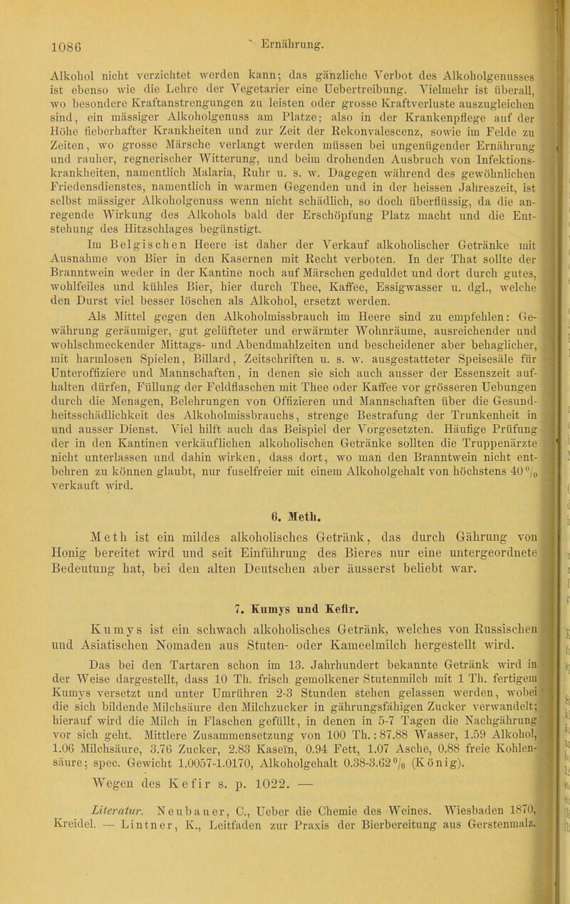 Alkohol nicht verzichtet werden kann; das gänzliche Verbot des Alkoholgenusses ist ebenso wie die Lehre der Vegetarier eine Uebertreibung. Vielmehr ist überall, wo besondere Kraftanstrengungen zu leisten oder grosse Kraftverluste auszugleichen sind, ein mässiger Alkoholgenuss am Platze; also in der Krankenpflege auf der Höhe fieberhafter Krankheiten und zur Zeit der Rekonvalescenz, sowie im Felde zu Zeiten, wo grosse Märsche verlangt werden müssen bei ungenügender Ernährung und rauher, regnerischer Witterung, und beim drohenden Ausbruch von Infektions- krankheiten, namentlich Malaria, Ruhr u. s. w. Dagegen während des gewöhnlichen Friedensdienstes, namentlich in warmen Gegenden und in der heissen Jahreszeit, ist selbst mässiger Alkoholgenuss wenn nicht schädlich, so doch überflüssig, da die an- regende Wirkung des Alkohols bald der Erschöpfung Platz macht und die Ent- stehung des Hitzsehlages begünstigt. Im Belgischen Heere ist daher der Verkauf alkoholischer Getränke mit Ausnahme von Bier in den Kasernen mit Recht verboten. In der That sollte der Branntwein weder in der Kantine noch auf Märschen geduldet und dort durch gutes, wohlfeiles und kühles Bier, hier durch Thee, Kaffee, Essigwasser u. dgl., welche den Durst viel besser löschen als Alkohol, ersetzt werden. Als Mittel gegen den Alkoholmissbrauch im Heere sind zu empfehlen: Ge- währung geräumiger,-gut gelüfteter und erwärmter Wohnräume, ausreichender und wohlschmeckender Mittags- und Abendmahlzeiten und bescheidener aber behaglicher, mit harmlosen Spielen, Billard, Zeitschriften u. s. w. ausgestatteter Speisesäle für Unteroffiziere und Mannschaften, in denen sie sich auch ausser der Essenszeit auf- halten dürfen, Füllung der Feldflaschen mit Thee oder Kaffee vor grösseren Uebungen durch die Menagen, Belehrungen von Offizieren und Mannschaften über die Gesund- heitsschädlichkeit des Alkoholmissbrauchs, strenge Bestrafung der Trunkenheit in und ausser Dienst. Viel hilft auch das Beispiel der Vorgesetzten. Häufige Prüfung der in den Kantinen verkäuflichen alkoholischen Getränke sollten die Truppenärzte nicht unterlassen und dahin wirken, dass dort, wo man den Branntwein nicht ent- behren zu können glaubt, nur fuselfreier mit einem Alkoholgehalt von höchstens 40% verkauft wird. 6. Meth. Meth ist ein mildes alkoholisches Getränk, das durch Gährung von Honig bereitet wird und seit Einführung des Bieres nur eine untergeordnete 1 Bedeutung hat, bei den alten Deutschen aber äusserst beliebt war. 7. Kumys und Kefir. Kumys ist ein schwach alkoholisches Getränk, welches von Russischen < und Asiatischen Nomaden aus Stuten- oder Kameelmilch hergestellt wird. Das bei den Tartaren schon im 13. Jahrhundert bekannte Getränk wird in ' der Weise dargestellt, dass 10 Th. frisch gemolkener Stutenmilch mit 1 Th. fertigem ’ Kumys versetzt und unter Umrühren 2-3 Stunden stehen gelassen werden, wobei'1 die sich bildende Milchsäure den Milchzucker in gährungsfähigen Zucker verwandelt; j hierauf wird die Milch in Flaschen gefüllt, in denen in 5-7 Tagen die Nachgährung 1 vor sich geht. Mittlere Zusammensetzung von 100 Th.: 87.88 Wasser, 1.59 Alkohol, 1.06 Milchsäure, 3.76 Zucker, 2.83 Kasein, 0.94 Fett, 1.07 Asche, 0.88 freie Kohlen- ; säure; spec. Gewicht 1.0057-1.0170, Alkoholgehalt 0.38-3.62°/0 (König). Wegen des Kefir s. p. 1022. — Literatur. Neubauer, C., Ueber die Chemie des Weines. Wiesbaden 1870, Kreidel. — Lintner, K., Leitfaden zur Praxis der Bierbereitung aus Gerstenmalz.
