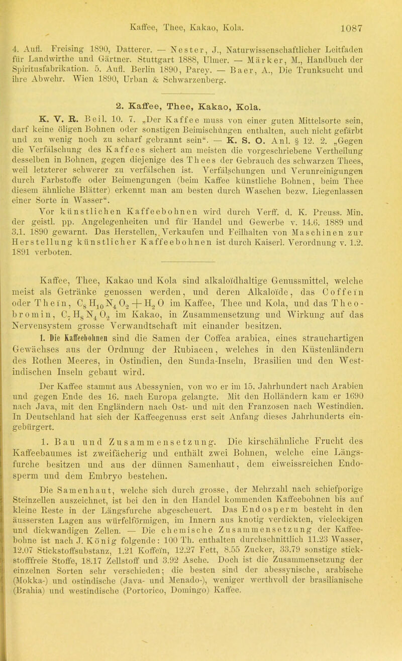 4. Aufl. Freising 1890, Datterer. — Nester, J., Naturwissenschaftlicher Leitfaden für Landwirthe und Gärtner. Stuttgart 1888, Uhncr. — Märker, M., Handbuch der Spiritusfabrikation. 5. Aufl. Berlin 1890, Parey. — Baer, A., Die Trunksucht und ihre Abwehr. Wien 1890, Urban & Schwarzenberg. 2. Kaffee, Thee, Kakao, Kola. K. V. R. Beil. 10. 7. „Der Kaffee muss von einer guten Mittelsorte sein, darf keine öligen Bohnen oder sonstigen Beimischungen enthalten, auch nicht gefärbt und zu wenig noch zu scharf gebrannt sein“. — K. S. O. Anl. § 12. 2. „Gegen die Verfälschung des Kaffees sichert am meisten die vorgeschriebene Vertheilung desselben in Bohnen, gegen diejenige desThees der Gebrauch des schwarzen Times, weil letzterer schwerer zu verfälschen ist. Verfälschungen und Verunreinigungen durch Farbstoffe oder Beimengungen (beim Kaffee künstliche Bohnen, beim Thee diesem ähnliche Blätter) erkennt man am besten durch Waschen bezw. Liegenlassen einer Sorte in Wasser“. Vor künstlichen Kaffeebohnen wird durch Verff. d. K. Preuss. Min. der geistl. pp. Angelegenheiten und für Handel und Gewerbe v. 14.G. 1889 und 3.1. 1890 gewarnt. Das Herstellen,,Verkaufen und Feilhalten von Maschinen zur Herstellung künstlicher Kaffeebohnen ist durch Kaiserl. V er Ordnung v. 1.2. 1891 verboten. Kaffee, Thee, Kakao und Kola sind alkaloi'dhaltige Genussmittel, welche meist als Getränke genossen werden, und deren Alkaloide, das Coffein oder Thein, Cs H10N4 O, -j- H2 O im Kaffee, Thee und Kola, und das Theo- bromin, C7 Hs 0.2 im Kakao, in Zusammensetzung und Wirkung auf das Nervensystem grosse Verwandtschaft mit einander besitzen. 1. Die Kaffeebohnen sind die Samen der Coffea arabica, eines strauchartigen Gewächses aus der Ordnung der Rubiacen, welches in den Küstenländern des Rothen Meeres, in Ostindien, den Sunda-Inseln, Brasilien und den West- indischen Inseln gebaut wird. Der Kaffee stammt aus Abessynien, von wo er im 15. Jahrhundert nach Arabien und gegen Ende des 16. nach Europa gelangte. Mit den Holländern kam er 1690 nach Java, mit den Engländern nach Ost- und mit den Franzosen nach Westindien. In Deutschland hat sich der Kaffeegenuss erst seit Anfang dieses Jahrhunderts ein- gebürgert. 1. Bau und Zusammensetzung. Die kirschähnliche Frucht des Kaffeebaumes ist zweifächerig und enthält zwei Bohnen, welche eine Längs- furche besitzen nnd aus der dünnen Samenhaut, dem eiweissreichen Endo- sperm und dem Embryo bestehen. Die Sa men haut, welche sich durch grosse, der Mehrzahl nach schiefporige Steinzellen auszeichnet, ist bei den in den Handel kommenden Kaffeebohnen bis auf kleine Reste in der Längsfurche abgescheuert. Das Endosperm besteht in den äussersten Lagen aus würfelförmigen, im Innern aus knotig verdickten, vieleckigen und dickwandigen Zellen. — Die chemische Zusammensetzung der Kaffee- bohne ist nach J. König folgende: 100 Th. enthalten durchschnittlich 11.23 Wasser, 12.07 Stickstoffsubstanz, 1.21 Koffein, 12.27 Fett, 8.55 Zucker, 33.79 sonstige stick- stofffreie Stoffe, 18.17 Zellstoff und 3.92 Asche. Doch ist die Zusammensetzung der einzelnen Sorten sehr verschieden; die besten sind der abessynisehc, arabische (Mokka-) und ostindische (Java- und Menado-), weniger werthvoll der brasilianische (Brahia) und westindische (Portorico, Domingo) Kaffee.