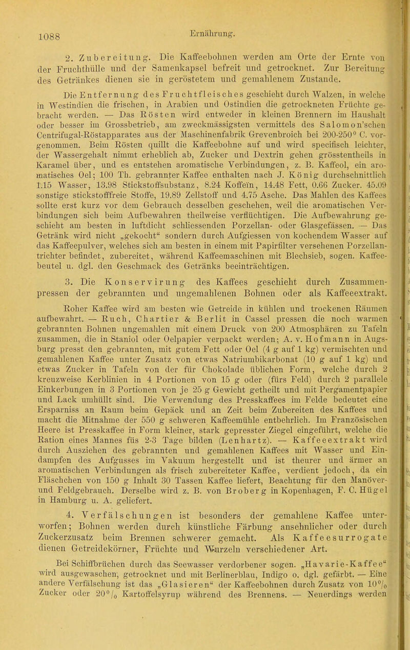 ! 2. Zubereitung. Die Kaffeebohnen werden am Orte der Ernte von der Fruchthülle und der Samenkapsel befreit und getrocknet. Zur Bereitung des Getränkes dienen sie in geröstetem und gemahlenem Zustande. Die Entfernung desFruchtfleisches geschieht durch W alzen, in welche in Westindien die frischen, in Arabien und Ostindien die getrockneten Früchte ge- ji bracht werden. — Das Rösten wird entweder in kleinen Brennern im Haushalt oder besser im Grossbetrieb, am zweckmässigsten vermittels des Salomon’schen Centrifugal-Röstapparates aus der Maschinenfabrik Grevenbroich bei 200-250° C. vor- f genommen. Beim Rösten quillt die Kaffeebohne auf und wird specifisch leichter, der Wassergehalt nimmt erheblich ab, Zucker und Dextrin gehen grösstentheils in Karamel über, und es entstehen aromatische Verbindungen, z. B. Kaffeol, ein aro- , matisches Oel; 100 Th. gebrannter Kaffee enthalten nach J. König durchschnittlich 1.15 Wasser, 13.98 Stickstoffsubstanz, 8.24 Koffein, 14.48 Fett, 0.66 Zucker. 45.09 sonstige stickstofffreie Stoffe, 19.89 Zellstoff und 4.75 Asche. Das Mahlen des Kaffees sollte erst kurz vor dem Gebrauch desselben geschehen, weil die aromatischen Ver- bindungen sich beim Aufbewahren theilweise verflüchtigen. Die Aufbewahrung ge- schieht am besten in luftdicht schliessenden Porzellan- oder Glasgefässen. — Das Getränk wird nicht „gekocht“ sondern durch Aufgiessen von kochendem Wasser auf das Kaffeepulver, welches sich am besten in einem mit Papirfilter versehenen Porzellan- trichter befindet, zubereitet, während Kaffeemaschinen mit Blechsieb, sogen. Kaffee- beutel u. dgl. den Geschmack des Getränks beeinträchtigen. 3. Die Konservirung des Kaffees geschieht durch Zusammen- pressen der gebrannten und ungemahlenen Bohnen oder als Kaffeeextrakt. Roher Kaffee wird am besten wie Getreide in kühlen und trockenen Räumen aufbewahrt. — Ruch, Chartier & Berlit in Cassel pressen die noch warmen 1 gebrannten Bohnen ungemahlen mit einem Druck von 200 Atmosphären zu Tafeln zusammen, die in Staniol oder Oelpapier verpackt werden; A. v. Hofmann in Augs- burg presst den gebrannten, mit gutem Fett oder Oel (4 g auf 1 kg) vermischten und gemahlenen Kaffee unter Zusatz von etwas Natriumbikarbonat (10 g auf 1 kg) und etwas Zucker in Tafeln von der für Chokolade üblichen Form, welche durch 2 kreuzweise Kerblinien in 4 Portionen von 15 g oder (fürs Feld) durch 2 parallele . Einkerbungen in 3 Portionen von je 25 g Gewicht getheilt und mit Pergamentpapier und Lack umhüllt sind. Die Verwendung des Presskaffees im Felde bedeutet eine Ersparniss an Raum beim Gepäck und an Zeit beim Zubereiten des Kaffees und macht die Mitnahme der 550 g schweren Kaffeemühle entbehrlich. Im Französischen Heere ist Presskaffee in Form kleiner, stark gepresster Ziegel eingeführt, welche die Ration eines Mannes füs 2-3 Tage bilden (Lenhartz). — Kaffeeextrakt wird durch Ausziehen des gebrannten und gemahlenen Kaffees mit Wasser und Ein- dampfen des Aufgusses im Vakuum hergestellt und ist theurer und ärmer an aromatischen Verbindungen als frisch zubereiteter Kaffee, verdient jedoch, da ein Fläschchen von 150 g Inhalt 30 Tassen Kaffee liefert, Beachtung für den Manöver-1 und Feldgebrauch. Derselbe wird z. B. von Broberg in Kopenhagen, F. C. Hügel in Hamburg u. A. geliefert. a !) fi I? b n h 4. Verfälschungen ist besonders der gemahlene Kaffee unter- worfen; Bohnen werden durch künstliche Färbung ansehnlicher oder durch Zuckerzusatz beim Brennen schwerer gemacht. Als Kaffeesurrogate dienen Getreidekörner, Früchte und Wurzeln verschiedener Art. Bei Schiffbrücken durch das Seewasser verdorbener sogen. „Havarie-Kaffee“ wird ausgewaschen, getrocknet und mit Berlinerblau, Indigo o. dgl. gefärbt. — Eine andere Verfälschung ist das „Glasieren“ der Kaffeebohnen durch Zusatz von 10% Zucker oder 20 °/0 Kartoffelsyrup während des Brennens. — Neuerdings werden