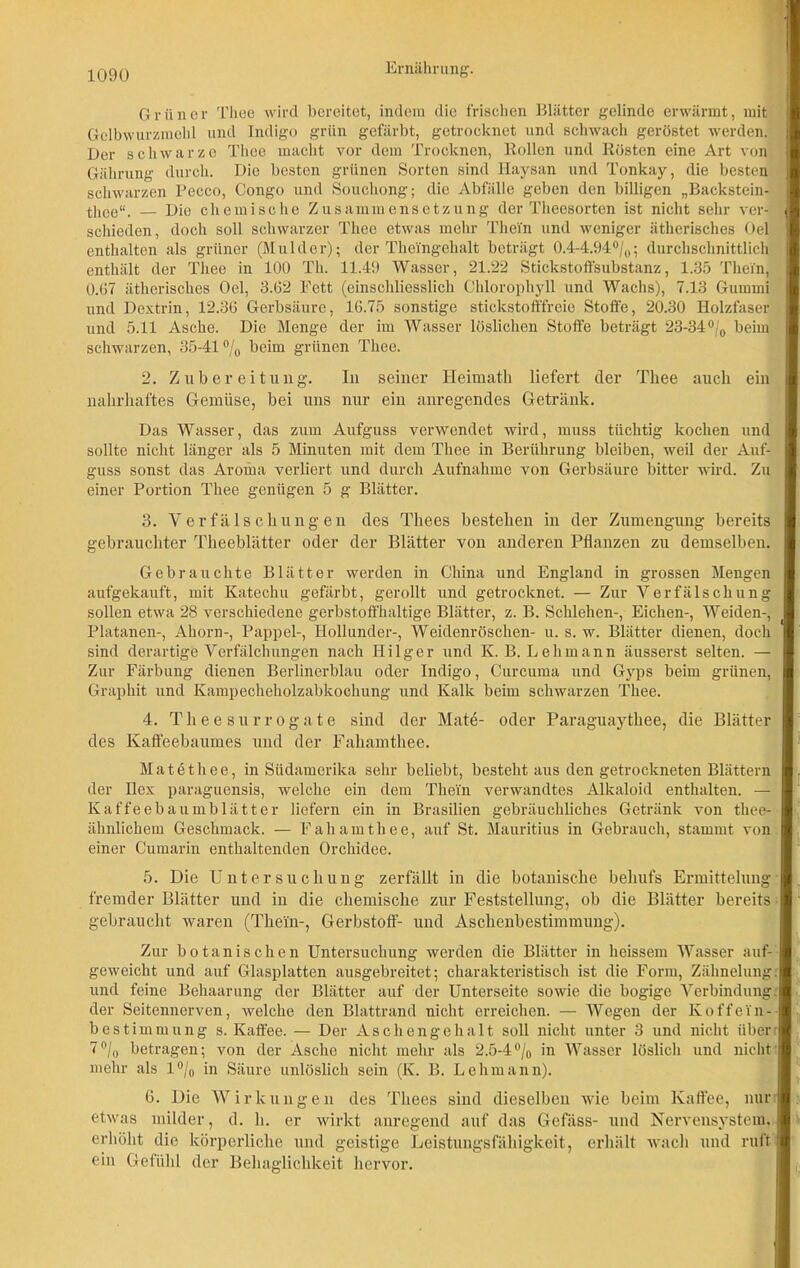 Grüner Thee wird bereitet, indem die frischen Blätter gelinde erwärmt, mit Gelbwurzmehl und Indigo grün gefärbt, getrocknet und schwach geröstet werden. Der schwarze Thee macht vor dem Trocknen, Rollen und Rösten eine Art von Gährung durch. Die besten grünen Sorten sind Haysan und Tonkay, die besten j schwarzen Pecco, Congo und Souchong; die Abfälle geben den billigen „Backstein-' thee“. Die chemische Zusammensetzung der Theosorten ist nicht sehr ver- schieden, doch soll schwarzer Thee etwas mehr Thein und weniger ätherisches Oel enthalten als grüner (Mulder); der Thei'ngehalt beträgt 0.4-4.94°/0; durchschnittlich enthält der Thee in 100 Th. 11.49 Wasser, 21.22 Stickstoffsubstanz, 1.35 Thein, 0.67 ätherisches Oel, 3.62 Fett (einschliesslich Chlorophyll und Wachs), 7.13 Gummi und Dextrin, 12.36 Gerbsäure, 16.75 sonstige stickstofffreie Stoffe, 20.30 Holzfaser und 5.11 Asche. Die Menge der im Wasser löslichen Stoffe beträgt 23-34°/0 beim schwarzen, 35-41 °/0 beim grünen Thee. 2. Zubereitung. In seiner Heimath liefert der Thee auch ein nahrhaftes Gemüse, bei uns nur ein anregendes Getränk. Das Wasser, das zum Aufguss verwendet wird, muss tüchtig kochen und sollte nicht länger als 5 Minuten mit dem Thee in Berührung bleiben, weil der Auf- guss sonst das Aroma verliert und durch Aufnahme von Gerbsäure bitter wird. Zu einer Portion Thee genügen 5 g Blätter. 3. Verfälschungen des Thees bestehen in der Zumengung bereits gebrauchter Theeblätter oder der Blätter von anderen Pflanzen zu demselben. Gebrauchte Blätter werden in China und England in grossen Mengen aufgekauft, mit Katechu gefärbt, gerollt und getrocknet. — Zur Verfälschung sollen etwa 28 verschiedene gerbstoffhaltige Blätter, z. B. Schlehen-, Eichen-, Weiden-, Platanen-, Ahorn-, Pappel-, Hollunder-, Weidenröschen- u. s. w. Blätter dienen, doch sind derartige Verfälchungen nach Ililger und K. B. Lehmann äusserst selten. — Zur Färbung dienen Berlinerblau oder Indigo, Curcuma und Gyps beim grünen, Graphit und Kampecheholzabkochung und Kalk beim schwarzen Thee. 4. Theesurrogate sind der Mate- oder Paraguaythee, die Blätter des Kafteebaumes und der Fahamthee. Matethee, in Südamerika sehr beliebt, besteht aus den getrockneten Blättern der Ilex paraguensis, welche ein dem Thein verwandtes Alkaloid enthalten. — Kaffeebaumblätter liefern ein in Brasilien gebräuchliches Getränk von thee- I ähnlichem Geschmack. — Fahamthee, auf St. Mauritius in Gebrauch, stammt von | einer Cumarin enthaltenden Orchidee. 5. Die Untersuchung zerfällt in die botanische behufs Ermittelung fremder Blätter und in die chemische zur Feststellung, ob die Blätter bereits gebraucht waren (Thein-, Gerbstoff- und Aschenbestimmung). Zur botanischen Untersuchung werden die Blätter in heissem Wasser auf- geweiclit und auf Glasplatten ausgebreitet; charakteristisch ist die Form, Zähnelung. und feine Behaarung der Blätter auf der Unterseite sowie die bogige Verbindung, der Seitennerven, welche den Blattrand nicht erreichen. — Wegen der Koffein- bestimmung s. Kaffee. — Der Aschengehalt soll nicht unter 3 und nicht üben 7°/0 betragen; von der Asche nicht mehr als 2.5-4°/0 in Wasser löslich und nicht mehr als 1 °/0 in Säure unlöslich sein (K. B. Lehmann). 6. Die Wirkungen des Thees sind dieselben wie beim Kaffee, nur etwas milder, d. h. er wirkt anregend auf das Gcfiiss- und Nervensystem, erhöht die körperliche und geistige Leistungsfähigkeit, erhält wach und ruft ein Gefühl der Behaglichkeit hervor.