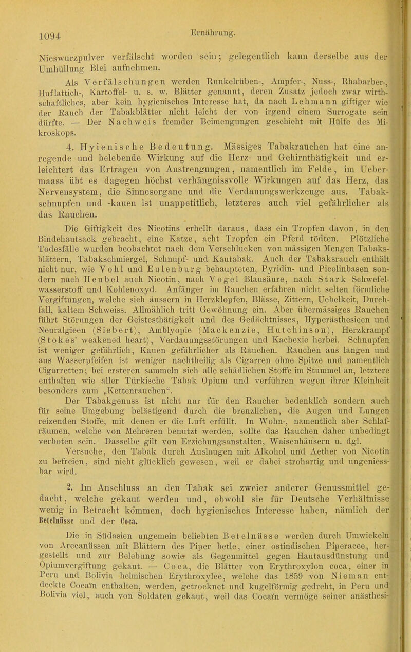 Nieswurzpulver verfälscht worden sein; gelegentlich kann derselbe aus der Umhüllung Blei aufnehmen. Als Verfälschungen werden Runkelrüben-, Ampfer-, Nuss-, Rhabarber-, Huflattich-, Kartoffel- u. s. w. Blätter genannt, deren Zusatz jedoch zwar wirt- schaftliches, aber kein hygienisches Interesse hat, da nach Lehmann giftiger wie der Rauch der Tabakblätter nicht leicht der von irgend einem Surrogate sein dürfte. — Der Nachweis fremder Beimengungen geschieht mit Hülfe des Mi- kroskops. 4. Hyienische Bedeutung. Massiges Tabakrauchen hat eine an- regende und belebende Wirkung auf die Herz- und Gehirnthätigkeit und er- leichtert das Ertragen von Anstrengungen, namentlich im Felde, im Ueber- maass übt es dagegen höchst verhängnissvolle Wirkungen auf das Herz, das Nervensystem, die Sinnesorgane und die Verdauungswerkzeuge aus. Tabak- schnupfen und -kauen ist unappetitlich, letzteres auch viel gefährlicher als das Rauchen. Die Giftigkeit des Nicotins erhellt daraus, dass ein Tropfen davon, in den Bindehautsack gebracht, eine Katze, acht Tropfen ein Pferd tödten. Plötzliche Todesfälle wurden beobachtet nach dem Verschlucken von massigen Mengen Tabaks- blättern, Tabakschmiergel, Schnupf- und Kautabak. Auch der Tabaksrauch enthält nicht nur, wie Vohl und Eulen bürg behaupteten, Pyridin- und Picolinbasen son- dern nach He übel auch Nicotin, nach Vogel Blausäure, nach Stark Schwefel- wasserstoff und Kohlenoxyd. Anfänger im Rauchen erfahren nicht selten förmliche Vergiftungen, welche sich äussern in Herzklopfen, Blässe, Zittern, Uebelkeit, Durch- fall, kaltem Schweiss. Allmählich tritt Gewöhnung ein. Aber übermässiges Rauchen führt Störungen der Geistestkätigkeit und des Gedächtnisses, Hyperästhesieen und Neuralgieen (Siebert), Amblyopie (Mackenzie, Hutchinson), Herzkrampf (Stokes’ weakened heart), Verdauungsstörungen und Kachexie herbei. Schnupfen ist weniger gefährlich, Kauen gefährlicher als Rauchen. Rauchen aus langen und aus Wasserpfeifen ist weniger nachtheilig als Cigarren ohne Spitze und namentlich Cigarretten; bei ersteren sammeln sich alle schädlichen Stoffe im Stummel an, letztere enthalten wie aller Türkische Tabak Opium und verführen wegen ihrer Kleinheit besonders zum „Kettenrauchen“. Der Tabakgenuss ist nicht nur für den Raucher bedenklich sondern auch für seine Umgebung belästigend durch die brenzlichen, die Augen und Lungen reizenden Stoffe, mit denen er die Luft erfüllt. In Wohn-, namentlich aber Schlaf- räumen, welche von Mehreren benutzt werden, sollte das Rauchen daher unbedingt verboten sein. Dasselbe gilt von Erziehungsanstalten, Waisenhäusern u. dgl. Versuche, den Tabak durch Auslaugen mit Alkohol und Aether von Nicotin zu befreien, sind nicht glücklich gewesen, weil er dabei strohartig und ungeniess- bar wird. 2. Im Anschluss an den Tabak sei zweier anderer Genussmittel ge- dacht, welche gekaut werden und, obwohl sie für Deutsche Verhältnisse wenig in Betracht kommen, doch hygienisches Interesse haben, nämlich der Betelniissc und der Coca. Die in Südasien ungemein beliebten Betelnüssc werden durch Umwickeln von Arecanüssen mit Blättern des Piper betle, einer ostindischen Piperacee, her- gestellt und zur Belebung sowie- als Gegenmittel gegen Hautausdünstung und Opiumvergiftung gekaut. — Coca, die Blätter von Erythroxylon coca, einer in Peru und Bolivia heimischen Erytliroxylee, welche das 1859 von Niem an ent- deckte Cocain enthalten, werden, getrocknet und kugelförmig gedreht, in Peru und Bolivia viel, auch von Soldaten gekaut, weil das Cocain vermöge seiner anästhesi-