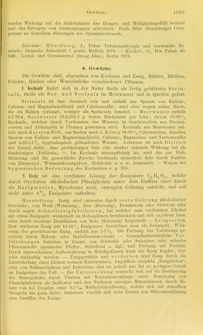 renden Wirkung auf die Schleimhäute das Hunger- und Müdigkeitsgefühl betäubt und das Ertragen von Anstrengungen erleichtert. Doch führt übermässiger Coca- genuss zu denselben Störungen wie Opiummissbrauch. Literatur. Hirschberg, J., Ueber Tabaksamblyopie und verwandte Zu- stände: Deutsche Zeitschrift f. prakt. Medicin 1878. — Riedel, 0., Der Tabak als Gift-, Arznei- und Genussmittel (Inaug.-Diss.). Berlin 1878. 4. Gewürze. Die Gewürze sind, abgesehen von Kochsalz und Essig, Blätter, Bliithen, Früchte, Rinden oder Wurzelstöcke verschiedener Pflanzen. 1. Kochsalz findet sich in der Natur tlieils als fertig gebildetes Stein- salz, theils als See- und Soolsalz im Meerwasser und in Quellen gelöst. Steinsalz ist fast chemisch rein und enthält nur Spuren von Kalium-, Calcium- und Magnesiumchlorid und Calciumsulfat, wird aber wegen seiner Härte, die ein Mahlen verlangt, weniger als Speisesalz benutzt. — Meerwasser enthält 6.7-38.4, Soolwasser 33.4-254.3 g festen Rückstand pro Liter, davon 70-90°/0 Kochsalz, welches durch Verdunsten des Wassers in Gradirwerken aus Dornen- reisern und Abdampfen in Pfannen gewonnen wird. Kochsalz aus Meerwasser ent- hält nach Karsten 93-97, aus Soolen nach J. König 94-99 °/0 Chlornatrium, daneben Spuren von Kalium- und Magnesiumchlorid, Calcium-, Magnesium- und Natriumsulfat und 0.33-3.1 °/0 hygroskopisch gebundenes Wasser. Letzteres ist nach Dietrich der Grund dafür, dass grobkörniges Salz eine stärker salzende Wirkung hat als feinkörniges (Tafelsalz). — Da Kochsalz steuerpflichtig ist, wird das zur Vieli- fütterung und für gewerbliche Zwecke bestimmte steuerfreie Salz durch Zusätze von Eisenoxyd, Wermutskrautpulver, Holzkohle u. s. w. denaturirt. — Wegen der hygienischen Bedeutung des Kochsalzes s. p. 965. 2. Essig ist eine verdünnte Lösung der Essigsäure GjIQOg, welche durch Oxydation alkoholischer Flüssigkeiten unter dem Einfluss einer durch die Essigmutter, Mycoderma aceti, erzeugten Gährung entsteht, und soll nicht unter 4 °/0 Essigsäure enthalten. Herstellung. Essig wird entweder durch saure Gährung alkoholischer Getränke, von Wein (Weinessig), Bier (Bieressig), Branntwein oder Obstwein oder durch sogen. Schnellessigfabrikation, bei welcher man verdünnten Alkohol mit etwas Essigsprit wiederholt an Holzspähnen herabsickern und sich oxydiren lässt, oder durch trockene Destillation von Holz (Holzessig) hergestellt. — Essigsorten. Den stärksten Essig mit 10-14°/0 Essigsäure bezeichnet man als Essigsprit; Mein- essig, der geschätzteste Essig, enthält nur 5-7 °/0. Die Färbung des Tateiessigs ge- schieht durch Malven- oder Heidelbeerenextrakt. — Gesundheitsschädliche \ er- fälschungen bestehen in Zusatz von Schwefel- oder Salzsäure oder scharfer Pflanzenstoffe (spanischer Pfeffer, Seidelbast o. dgl.) und Färbung mit F uclisin. Durch unzweckmässe Aufbewahrung in Metallgefässcn kann der Essig kupfer-, blci- oder zinkhaltig werden. — Unappetitlich und verdorben wird Essig durch die Entwickelung eines kleinen weissen Rundwurmes, Anguillula oxophila „Essigälchen“, oder von Schimmelpilzen und Bakterien; dies ist jedoch nur bei zu geringem Gehalt an Essigsäure der Fall. — Die Untersuchung erstrockt sich aut die Bestimmung des Säuregehalts durch Titriren mit Normalnatronlauge unter Benutzung von Phenolphthalein als Indikator und den Nachweis etwaiger Mineralsäuren durch Zu- satz von 4-5 Tropfen einer 0.1°/oo Methylviolettlösung, welche sich mit denselben blaugrün bis grün färbt; Salzsäure verräth sich beim Zusatz von Silhernitratlösung' zum Destillat des Essigs.