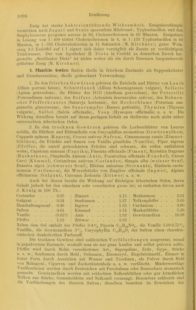 Essig hat starke bakterientödtende Wirksamkeit. Essigsäuredämpfe vernichten nach Zagari undSante sporenfreie Milzbrand-, Typhusbacillen und den Staphylococcus pyogenes aureus in 90, Choloravibrionen in 60 Minuten. Essigsäure in Lösung von 1:400 tödtet Choleravibrionen in 4, in 1:133 Typhusbacillen in 60 Minuten, in 1:333 Cholerabakterien in 15 Sekunden (M. Kirchner); guter Wein- essig 2-3 Esslöffel auf 1 1 eignet sich daher vorzüglich als Zusatz zu verdächtigem Trinkwasser. Der von Apotheker H. Dietz in Crefeld zu demselben Zweck her- gestellte „Sterilisator Dietz“ ist nichts weiter als ein durch Essenzen burgünderroth gefärbter Essig (M. Kirchner). 3. Pflanzliche Gewürze finden theils in frischem Zustande als Suppenkräuter und Gemüsezusätze, theils getrocknet Verwendung. 1. Zu den frischen Gewürzen gehören die Zwiebeln und Blätter von Lauch Allium porrum latum), Schnittlauch (Allium Schoenoprasum vulgare), Sellerie (Apium graveolens), die Blätter des Dill (Anethum graveolens), der Petersilie (Petroselinum sativum), des Beifuss (Artemisia dracunculus sativus), des Bohnen- oder Pfefferkrautes (Satureja hortensis), der Becherblume (Poterium san- guisorba glaucescens), des Sauerampfer (Rumex patientia), Thymian (Thymus vulgaris), Salbei (Salvia officinalis), Ysop (Ilyssopus officinalis) u. s. w. Die Wirkung derselben beruht auf ihrem geringen Gehalt an tkeilweise noch nicht näher untersuchten ätherischen Oelen. 2. Zu den trocknen Gewürzen gehören die Lorbeerblätter von Laurus nobilis, die Blüthen und Bliitentheile von Caryophillus aromaticus (Gewürznelken), Capparis spinosa (Kapern), Crocus sativus (Safran), Cinnamomum cassia (Zimmet- bliithen), die Früchte und Samen von Vanilla planifolia (Vanille), Piper nigrum (Pfeffer; die unreif getrockneten Früchte sind schwarz, die reifen enthülsten Aveiss), Capsicum annuum (Paprika), Pimenta officinalis (Piment), Myristica fragrans (Muskatnuss), Pimpinella Anisum (Anis), Foeniculum officinale (Fenchel), Carum Carvi (Kümmel), Coriandrum sativum (Coriander), Sinapis alba (weisser Senf), Brassica nigra (schwarzer Senf), Illicium anisatum (Sternanis), Elattaria carda- momum (Cardamom), die Wurzelstöcke von Zingiber officinale (Ingwer), Alpinia officinarum (Galgant), Curcuma Zedoaria (Zittwer) u. s. w. Auch bei diesen beruht die Wirkung auf flüchtigen ätherischen Oelen, deren Gehalt jedoch bei den einzelnen sehr verschieden gross ist; es enthalten davon nach J. König in 100 Th.: Coriander . . . 0.25 Zimmet . . . . . 1.15 Muskatnuss . . . 2.51 Galgant .... 0.34 Senfsamen . . . . 1.27 Nelkenpfeffer . . . 3.05 Iiaushaltungssenf. 0.46 Ingwer . . . . . 1.53 Cardamom . . . . 3.80 Safran .... 0.61 Kümmel . . . 1.74 Muskatbliithe . . . 5.26 Vanille .... (0.62?) Anis . . . . . . 1.92 GeAviirznelken . 16.98 Pfeffer .... 1.12 Zittwer . . . . . 1.93 Neben dem Oel enthält der Pfeffer 3-4% Piperin C17H20NOU, die Vanille 1.69-2.75% Vanillin, die Gewürznelken 3% Caryophyllin C^H^C^ der Safran einen charakte- ristischen dunkelrothen Farbstoff. Die trocknen Gewürze sind zahlreichen Verfälschungen ausgesetzt, zumal in gepulvertem Zustande, Aveshalb man sie nur ganz kaufen und selbst pulvern sollte. Pfeffer wird durch Mehle verschiedener Art, Sägespähne, Erde, Gyps, Stärke u. s. w., Senfsamen durch Mehl, Oelsamen, Eisenoxyd, Ziegelsteinmehl, Zimmet in fester Form durch Ausziehen mit Wasser und Trocknen, als Pulver durch Mehl von Mahagoni-, Cigarren- und Zuckerkistenholz u. s. w. verfälscht. Minderwerthige Vanilleschoten Averden durch Bestreichen mit Perubalsam oder Benzoeharz aromatisch gemacht. Gewürznelken werden mit schlechten Nelkenblüthen oder gar künstlichen Nelken aus Stärke, Gummischleim und Nelkenöl vermengt. Besonders zahlreich sind die Verfälschungen des theuern Safran; dieselben bestehen im Enveichen der