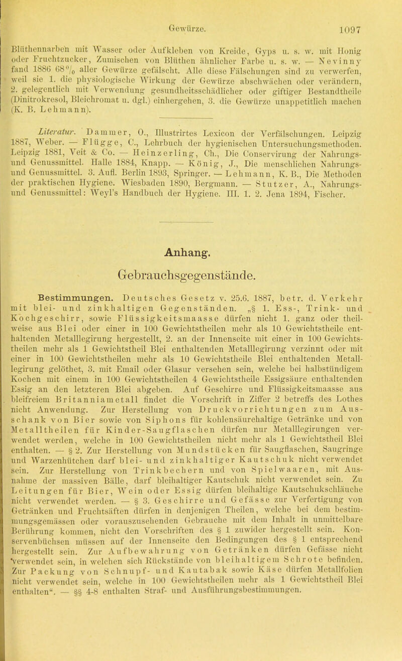 Bliithennarbe'n mit Wasser oder Aufkleben von Kreide, Gyps u. s. w. mit Honig oder 1 ruchtzucker, Zumischen von Blttthen ähnlicher Farbe u. s. w. — Nevinny tantl 1880 G8°j0 aller Gewürze gefälscht. Alle diese Fälschungen sind zu verwerfen, weil sie 1. die physiologische Wirkung der Gewürze abschwächen oder verändern, 2. gelegentlich mit Verwendung gesundheitsschädlicher oder giftiger Bestandtheile (Dinitrokresol, Bleichromat u. dgl.) einhergehen, 3. die Gewürze unappetitlich machen (K. B. Lehmann). Literatur. Dämmer, 0., Illustrirtes Lexicon der Verfälschungen. Leipzig 1887, Weber. flügge, C., Lehrbuch der hygienischen Untersuchungsmethoden. Leipzig 1881, V eit & Co. — Heinzerling, Cli., Die Conservirung der Nahrungs- und Genussmittel. Halle 1884, Knapp. — König, J., Die menschlichen Nahrungs- und Genussmittel. 3. Aufl. Berlin 1893, Springer. — Lehmann, K. B., Die Methoden der praktischen Hygiene. Wiesbaden 1890, Bergmann. — Stutzer, A., Nahrungs- und Genussmittel: Weyl’s Handbuch der Hygiene. III. 1. 2. Jena 1894, Fischer. Anhang. Gebrauch sgegens t and e. Bestimmungen. Deutsches Gesetz v. 25.6. 1887, betr. d. Verkehr mit blei- und zinkhaltigen Gegenständen. „§ 1. Ess-, Trink- und Kochgeschirr, sowie Flüssigkeitsmaasse dürfen nicht 1. ganz oder tlieil- weise aus Blei oder einer in 100 Gewichtstheilen mehr als 10 Gewichtstheile ent- haltenden Metalllegirung hergestellt, 2. an der Innenseite mit einer in 100 Gewichts- theilen mehr als 1 Gewichtstheil Blei enthaltenden Metalllegirung verzinnt oder mit einer in 100 Gewichtstheilen mehr als 10 Gewichtstheile Blei enthaltenden Metall- legirung gelöthet, 3. mit Email oder Glasur versehen sein, welche bei halbstündigem Kochen mit einem in 100 Gewichtstheilen 4 Gewichtstheile Essigsäure enthaltenden Essig an den letzteren Blei abgeben. Auf Geschirre und Flüssigkeitsmaasse aus bleifreiem Britanniametall findet die Vorschrift in Ziffer 2 betreffs des Lothes nicht Anwendung. Zur Herstellung von Druckvorrichtungen zum Aus- schank von Bier sowie von Siphons für kohlensäurehaltige Getränke und von Metalltheilen für Kinder-Saug flaschen dürfen nur Metalllegirungen ver- wendet werden, welche in 100 Gewichtstheilen nicht mehr als 1 Gewichtstheil Blei enthalten. — § 2. Zur Herstellung von Mundstücken für Saugflaschen, Saugringe und Warzenhütchen darf blei- und zinkhaltiger Kautschuk nicht verwendet sein. Zur Herstellung von Trinkbechern und von Spielwaaren, mit Aus- nahme der massiven Bälle, darf bleihaltiger Kautschuk nicht verwendet sein. Zu Leitungen für Bier, Wein oder Essig dürfen bleihaltige Kautschukschläuche nicht verwendet werden. — § 3. Geschirre und Getässe zur Verfertigung von Getränken und Fruchtsäften dürfen in denjenigen Tlieilen, welche bei dem bestirn- mungsgemässen oder vorauszusehenden Gebrauche mit dem Inhalt in unmittelbare Berührung kommen, nicht den Vorschriften des § 1 zuwider hcrgestellt sein. Kon- servenbüchsen müssen auf der Innenseite den Bedingungen des § 1 entsprechend hergestellt sein. Zur Aufbewahrung von Getränken dürfen Gefässe nicht Verwendet sein, in welchen sich Rückstände von bleihaltigem Schrote befinden. Zur Packung von Schnupf- und Kautabak sowie Käse dürfen Metallfolien nicht verwendet sein, welche in 100 Gewichtstheilen mehr als 1 Gewichtstheil Blei enthalten“. — §§ 4-8 enthalten Straf- und Ausführungsbestimmungen.