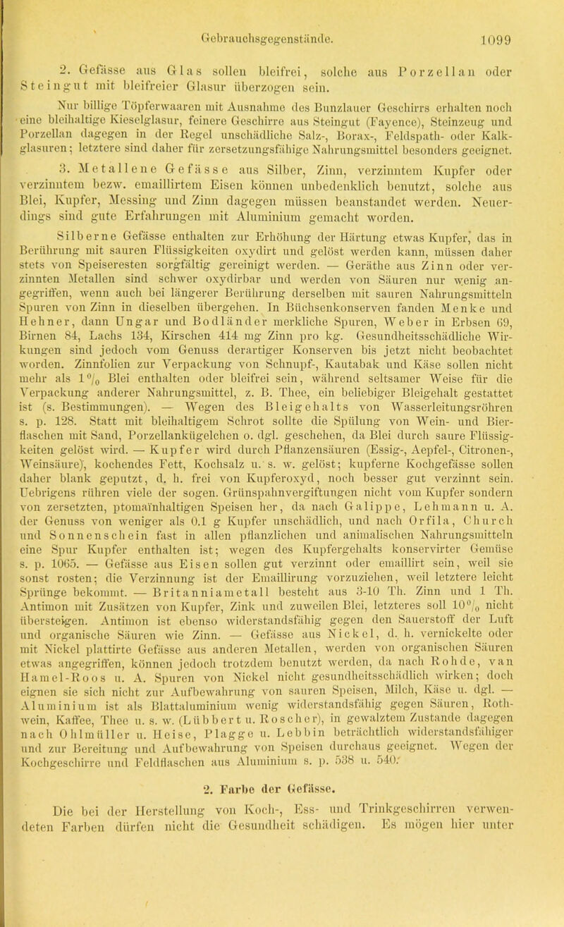 2. Gefässe aus Glas sollen bleifrei, solche aus Porzellan oder Steingut mit bleifreier Glasur überzogen sein. Nur billige Töpferwaaren mit Ausnahme des Bunzlauer Geschirrs erhalten noch eine bleihaltige Kieselglasur, feinere Geschirre aus Steingut (Fayence), Steinzeug und Porzellan dagegen in der Kegel unschädliche Salz-, Borax-, Feldspath- oder Kalk- glasuren; letztere sind daher für zersetzungsfähige Nahrungsmittel besonders geeignet. 3. Metallene Gefässe aus Silber, Zinn, verzinntem Kupfer oder verzinntem bezw. emaillirtem Eisen können unbedenklich benutzt, solche aus Blei, Kupfer, Messing und Zinn dagegen müssen beanstandet werden. Neuer- dings sind gute Erfahrungen mit Aluminium gemacht worden. Silberne Getiisse enthalten zur Erhöhung der Härtung etwas Kupfer, das in Berührung mit sauren Flüssigkeiten oxydirt und gelöst werden kann, müssen daher stets von Speiseresten sorgfältig gereinigt werden. — Geräthe aus Zinn oder ver- zinnten Metallen sind schwer oxydirbar und werden von Säuren nur wenig an- gegriffen, wenn auch bei längerer Berührung derselben mit sauren Nahrungsmitteln Spuren von Zinn in dieselben übergehen. In Büchsenkonserven fanden Menke und Hehn er, dann Ungar und Bodländer merkliche Spuren, Weber in Erbsen 69, Birnen 84, Lachs 134, Kirschen 414 mg Zinn pro kg. Gesundheitsschädliche Wir- kungen sind jedoch vom Genuss derartiger Konserven bis jetzt nicht beobachtet worden. Zinnfolien zur Verpackung von Schnupf-, Kautabak und Käse sollen nicht mehr als 1% Blei enthalten oder bleifrei sein, während seltsamer Weise für die Verpackung anderer Nahrungsmittel, z. B. Thee, ein beliebiger Bleigehalt gestattet ist (s. Bestimmungen). — Wegen des Bleigehalts von Wasserleitungsröhren s. p. 128. Statt mit bleihaltigem Schrot sollte die Spülung von Wein- und Bier- flaschen mit Sand, Porzellankügelchen o. dgl. geschehen, da Blei durch saure Flüssig- keiten gelöst wird. — Kupfer wird durch Pflanzensäuren (Essig-, Aepfel-, Citronen-, Weinsäure)', kochendes Fett, Kochsalz u.s. w. gelöst; kupferne Kochgefässe sollen daher blank geputzt, d. h. frei von Kupferoxyd, noch besser gut verzinnt sein. Uebrigens rühren viele der sogen. Grünspahnvergiftungen nicht vom Kupfer sondern von zersetzten, ptomai'nhaltigen Speisen her, da nach Galippe, Lehmann u. A. der Genuss von weniger als 0.1 g Kupfer unschädlich, und nach Orfila, Church und Sonnenschein fast in allen pflanzlichen und animalischen Nahrungsmitteln eine Spur Kupfer enthalten ist; wegen des Kupfergehalts konservirter Gemüse s. p. 1065. — Gefässe aus Eisen sollen gut verzinnt oder emaillirt sein, weil sie sonst rosten; die Verzinnung ist der Emaillirung vorzuziehen, weil letztere leicht Sprünge bekommt. — Britanniametall besteht aus 3-10 Th. Zinn und 1 Th. Antimon mit Zusätzen von Kupfer, Zink und zuweilen Blei, letzteres soll 10°/0 nicht übersteigen. Antimon ist ebenso widerstandsfähig gegen den Sauerstoff der Luft und organische Säuren wie Zinn. — Gefässe aus Nickel, d. h. vernickelte oder mit Nickel plattirte Gefässe aus anderen Metallen, werden von organischen Säuren etwas angegriffen, können jedoch trotzdem benutzt werden, da nach Roh de, van Hamei-Roos u. A. Spuren von Nickel nicht gesundheitsschädlich wirken; doch eignen sie sich nicht zur Aufbewahrung von sauren Speisen, Milch, Käse u. dgl. — Aluminium ist als Blattaluminium wenig widerstandsfähig gegen Säuren, Roth- wein, Kaffee, Thee u. s. w. (Liibbert u. Roscher), in gewalztem Zustande dagegen nach 0 hl in ü 11 er u. Heise, Plagge u. Lebbin beträchtlich widerstandsfähiger und zur Bereitung und Aufbewahrung von Speisen durchaus geeignet. Wegen der Kochgeschirre und Feldflaschen aus Aluminium s. p. 538 u. 540; 2. Farbe (1er Gefässe. Die bei der Herstellung von Koch-, Ess- und Trinkgeschirren verwen- deten Farben dürfen nicht die Gesundheit schädigen. Es mögen hier unter
