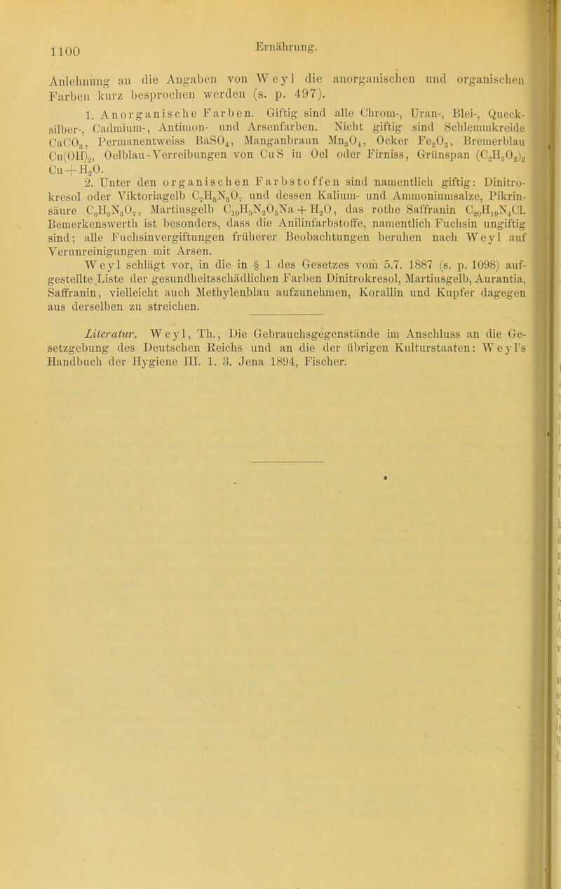 Anlehnung an die Angaben von W e y 1 die anorganischen und organischen Farben kurz besprochen werden (s. p. 497). 1. Anorganische Farben. Giftig sind alle Chrom-, Uran-, Blei-, Queck- silber-, Cadmium-, Antimon- und Arsenfärben. Nicht giftig sind Schlemmkreide CaC03, Permanentweiss BaS04, Manganbraun Mn30.,, Ocker Fe.203, Bremerblau Cu(OH).,, Oelblau-Verreibungen von CuS in Oel oder Firniss, Grünspan (C.,II30.,)„ Cu + HÖO. 2. Unter den organischen Farbstoffen sind namentlich giftig: Dinitro- kresol oder Yiktoriagelb C71I5N307 und dessen Kalium- und Ammoniumsalze, Pikrin- säure CuH3N307, Martiusgelb C10H5NaO5Na + H20, das rothe Saffranin C20HiaN4Cl. Bemerkenswerth ist besonders, dass die Anilinfarbstoffe, namentlich Fuchsin ungiftig J sind; alle Fuchsinvergiftungen früherer Beobachtungen beruhen nach Weyl auf Verunreinigungen mit Arsen. Weyl schlägt vor, in die in § 1 des Gesetzes vom 5.7. 1887 (s. p. 1098) auf- I gestellte Liste der gesundheitsschädlichen Farben Dinitrokresol, Martiusgelb, Aurantia, , Saffranin, vielleicht auch Methylenblau aufzunehmen, Korallin und Kupfer dagegen ■ aus derselben zu streichen. Literatur. Weyl, Th., Die Gebrauchsgegenstände im Anschluss an die Ge- \ setzgebung des Deutschen Reichs und an die der übrigen Kulturstaaten: Weyl’s Handbuch der Hygiene III. 1. 3. Jena 1894, Fischer.