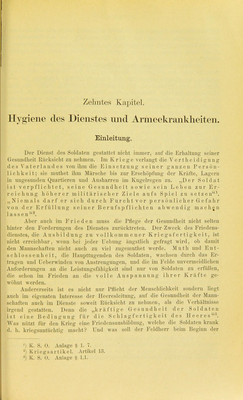 Zehntes Kapitel. Hygiene des Dienstes und Armeekrankheiten. Einleitung. Der Dienst des Soldaten gestattet nicht immer, auf die Erhaltung seiner Gesundheit Rücksicht zu nehmen. Im Kriege verlangt die Vertheidigung des Vaterland es von ihm die Einsetzung seiner ganzen Persön- lichkeit; sie mutket ihm Märsche bis zur Erschöpfung der Kräfte, Lagern in ungesunden Quartieren und Ausharren im Kugelregen zu. „Der Soldat ist verpflichtet, seine Gesundheit sowie sein Leben zur Er- reichung höherer militärischer Ziele aufs Spiel zu setzen“1. „Niemals darf er sich durch Furcht vor persönlicher Gefahr von der Erfüllung seiner Berufs pflichten abwendig machen lassen “2 3. Aber auch im Frieden muss die Pflege der Gesundheit nicht selten hinter den Forderungen des Dienstes zurücktreten. Der Zweck des Friedens- dienstes, die Ausbildung zu vollkommener Kriegsfertigkeit, ist nicht erreichbar, wenn bei jeder Uebung ängstlich gefragt wird, ob damit den Mannschaften nicht auch zu viel zugemutket werde. Mutli und Ent- schlossenheit, die Haupttugenden des Soldaten, wachsen durch das Er- tragen und Ueberwinden von Anstrengungen, und die im Felde unvermeidlichen Anforderungen an die Leistungsfähigkeit sind nur von Soldaten zu erfüllen, die schon im Frieden an die volle Anspannung ihrer Kräfte ge- wöhnt werden. Andererseits ist es nicht nur Pflicht der Menschlichkeit sondern liegt auch im eigensten Interesse der Heeresleitung, auf die Gesundheit der Mann- schaften auch im Dienste soweit Rücksicht zu nehmen, als die Verhältnisse irgend gestatten. Denn die „kräftige Gesundheit der Soldaten ist eine Bedingung für die Schlagfertigkeit des Heeres“0. Was nützt für den Krieg eine Friedensausbildung, welche die Soldaten krank d. h. kriegsuntüchtig macht? Und was soll der Feldherr beim Beginn der ') K. S. 0. Anlage § 1. 7. 2) Kriegsartikel. Artikel 13.