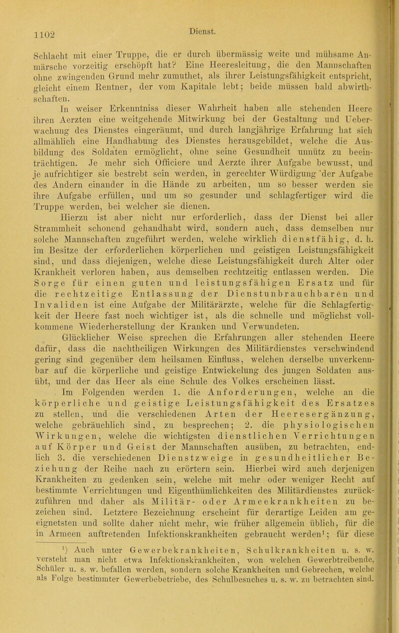 Schlecht mit einer Truppe, die er durch übermässig weite und mühsame An- märsche vorzeitig erschöpft hat? Eine Heeresleitung, die den Mannschaften ohne zwingenden Grund mehr zumuthet, als ihrer Leistungsfähigkeit entspricht, gleicht einem Rentner, der vom Kapitale lebt; beide müssen bald abwirth- schafteu. In weiser Erkenntniss dieser Wahrheit haben alle stehenden Heere ihren Aerzten eine weitgehende Mitwirkung bei der Gestaltung und Ueber- wachung des Dienstes eingeräumt, und durch langjährige Erfahrung hat sich allmählich eine Handhabung des Dienstes herausgebildet, welche die Aus- bildung des Soldaten ermöglicht, ohne seine Gesundheit unnütz zu beein- trächtigen. Je mehr sich Officiere und Aerzte ihrer Aufgabe bewusst, und je aufrichtiger sie bestrebt sein werden, in gerechter Würdigung 'der Aufgabe des Andern einander in die Hände zu arbeiten, um so besser werden sie ihre Aufgabe erfüllen, und um so gesunder und schlagfertiger wird die Truppe werden, bei welcher sie dienen. Hierzu ist aber nicht nur erforderlich, dass der Dienst bei aller Strammheit schonend gehandhabt wird, sondern auch, dass demselben nur solche Mannschaften zugeführt werden, welche wirklich dienstfähig, d. h. im Besitze der erforderlichen körperlichen und geistigen Leistungsfähigkeit sind, und dass diejenigen, welche diese Leistungsfähigkeit durch Alter oder Krankheit verloren haben, aus demselben rechtzeitig entlassen werden. Die Sorge für einen guten und leistungsfähigen Ersatz und für die rechtzeitige Entlassung der Dienst unbrauchbaren und Invaliden ist eine Aufgabe der Militärärzte, welche für die Schlagfertig- keit der Heere fast noch wichtiger ist, als die schnelle und möglichst voll- kommene Wiederherstellung der Kranken und Verwundeten. Glücklicher Weise sprechen die Erfahrungen aller stehenden Heere dafür, dass die nachtheiligen Wirkungen des Militärdienstes verschwindend gering sind gegenüber dem heilsamen Einfluss, welchen derselbe unverkenn- bar auf die körperliche und geistige Entwickelung des jungen Soldaten aus- iibt, und der das Heer als eine Schule des Volkes erscheinen lässt. Im Folgenden werden 1. die Anforderungen, welche an die körperliche und geistige Leistungsfähigkeit des Ersatzes zu stellen, und die verschiedenen Arten der Heeresergänzung, welche gebräuchlich sind, zu besprechen; 2. die physiologischen Wirkungen, welche die wichtigsten dienstlichen Verrichtungen auf Körper und Geist der Mannschaften ausüben, zu betrachten, end- lich 3. die verschiedenen Dienstzweige in gesundheitlicher Be- ziehung der Reihe nach zu erörtern sein. Hierbei wird auch derjenigen Krankheiten zu gedenken sein, welche mit mehr oder weniger Recht auf bestimmte Verrichtungen und Eigentümlichkeiten des Militärdienstes zurück- zuführen und daher als Militär- oder Armeelcranklieiten zu be- zeichen sind. Letztere Bezeichnung erscheint für derartige Leiden am ge- eignetsten und sollte daher nicht mehr, wie früher allgemein üblich, für die in Armeen auftretenden Infektionskrankheiten gebraucht werden1; für diese 1) Auch unter Gewerbekrankheiten, Schulkrankheiten u. s. w. versteht man nicht etwa Infektionskrankheiten, won welchen Ge werbtreibende, Schüler u. s. w. befallen werden, sondern solche Krankheiten und Gebrechen, welche als Folge bestimmter Gewerbebetriebe, des Schulbesuches u. s. w. zu betrachten sind.