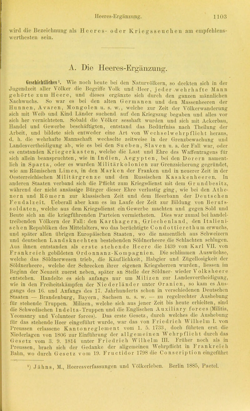 wird die Bezeichnung als Heeres- oder Kriegsseuchen am empfehlens- werthesten sein. A. Die Heeres-Ergänzung. Geschichtliches K Wie noch heute hei den Naturvölkern, so deckten sich in der Jugendzeit aller Völker die Begriffe Volk und Heer, jeder wehrhafte Mann gehörte zum Heere, und dieses ergänzte sich durch den ganzen männlichen Nachwuchs. So war es bei den alten Germanen und den Massenheeren der Hunnen, Avaren, Mongolen u. s. w., welche zur Zeit der Völkerwanderung sich mit Weib und Kind Länder suchend auf den Kriegszug begaben und alles vor sich her vernichteten. Sobald die Völker sesshaft wurden und sich mit Ackerbau, Handel und Gewerbe beschäftigten, entstand das Bedürfniss nach Theilung der Arbeit, und bildete sich entweder eine Art von Wechsel wehr pflicht heraus, d. h. die wehrhafte Mannschaft wechselte zeitweise in der Grenzbewachung und Landesvertheidigung ab, wie es bei den Sueben, Slaven u. a. der Fall war, oder es entstanden Krieger kas ten, welche die Last und Ehre des Waffentragens für sich allein beanspruchten, wie in Indien, Aegypten, bei den Dorern nament- lich in Sparta, oder es wurden Militärkolonien zur Grenzsicherung gegründet, wie am Römischen Limes, in den M a r k e n der Franken und in neuerer Zeit in der 0österreichischen Militärgrenze und den Russischen Kasakenheeren. In anderen Staaten verband sich die Pflicht zum Kriegsdienst mit dem Grundbesitz, während der nicht ansässige Bürger dieser Ehre verlustig ging, wie bei den Athe- nern und Römern zur klassischen Zeit und dem Heerbann der Deutschen Feudalzeit. Ueberall aber kam es im Laufe der Zeit zur Bildung von Berufs- soldaten, welche aus dem Kriegsdienst ein Gewerbe machten und gegen Sold und Beute sich an die kriegführenden Parteien vermietheten. Dies war zumal bei handel- treibenden Völkern der Fall: den Karthagern, Griechenland, den Italieni- schen Republiken des Mittelalters, wo das berüchtigte Condottierethum erwuchs, und später allen übrigen Europäischen Staaten, wo die namentlich aus Schweizern und deutschen Landsknechten bestehenden Söldnerheere die Schlachten schlugen. Aus ihnen entstanden als erste stehende Heere die 1439 von Karl VH. von Frankreich gebildeten Ordonnanz-Kompagnien. Die schlimmen Auswüchse, welche das Söldnerwesen trieb, die Käuflichkeit, Habgier und Zügellosigkeit der Söldnerheere, welche der Schrecken ihrer eigenen Kriegsherren wurden, Hessen im Beginn der Neuzeit zuerst neben, später an Stelle der Söldner- wieder Volks he er e entstehen. Handelte es sich anfangs nur um Milizen zur Landesvertheidigung, wie in den Freiheitskämpfen der Niederländer unter Oranien, so kam es Aus- gangs des 16. und Anfangs des 17. Jahrhunderts schon in verschiedenen Deutschen Staaten — Brandenburg, Bayern, Sachsen u. s. w. — zu regelrechter Aushebung für stehende Truppen. Milizen, welche sich aus jener Zeit bis heute erhielten, sind die Schwedischen Indelta-Truppen und die Englischen Auxiliäry forces (Militia, Yeomanry und Volunteer forces). Das erste Gesetz, durch welches die Aushebung für das stehende Heer eingeführt wurde, war das von Friedrich Wilhelm I. von Preussen erlassene Kantonreglement vom 1. 5. 1733, doch führten erst die Niederlagen von 1806 zur Einführung der allgemeinen Wehrpflicht durch das Gesetz vom 3. 9. 1814 unter Friedrich Wilhelm III. Früher noch als in Preussen, brach sich der Gedanke der allgemeinen Wehrpflicht in Frankreich Bahn, wo durch Gesetz vom 19. Fructidor 1798 die C o ns er iption eingeführt J) Jähns, M., Heeresverfassungen und Völkerleben. Berlin 1885, Paetel.